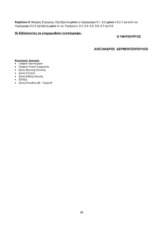 Κεφάλαιο 9: Μορφές Ενέργειας. Εξετάζονται μόνο οι παράγραφοι 9.1, 9.2 (μόνο η 9.2.1 και από την 
παράγραφο 9.2.4 εξετάζεται μόνο το «α. Γαιαέριο»), 9.3, 9.4, 9.5, 9.6, 9.7 και 9.8. 
Οι διδάσκοντες να ενημερωθούν ενυπόγραφα. 
Ο ΥΦΥΠΟΥΡΓΟΣ 
ΑΛΕΞΑΝΔΡΟΣ ΔΕΡΜΕΝΤΖΟΠΟΥΛΟΣ 
Εσωτερική Διανομή: 
· Γραφείο Υφυπουργού 
· Γραφείο Γενικού Γραμματέα 
· Δ/νση Ιδιωτικής Εκπ/σης 
· Δ/νση Π.Ο.Δ.Ε. 
· Δ/νση Ειδικής Αγωγής 
· ΣΕΠΕΔ 
· Δ/νση Σπουδών ΔΕ - Τμήμα Β΄ 
48 

