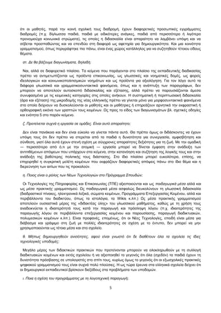 ότι οι μαθητές, παρά την κοινή σχολική τους διαδρομή, έχουν διαφορετικές προσωπικές εγγράμματες 
διαδρομές (π.χ. δίγλωσσα παιδιά, παιδιά με ειδικότερες ανάγκες, παιδιά από περισσότερο ή λιγότερο 
προνομιούχα κοινωνικά στρώματα), τις οποίες η διδασκαλία είναι απαραίτητο να λαμβάνει υπόψη και να 
σέβεται προσπαθώντας και να επενδύει στη διαφορά ως αφετηρία για δημιουργικότητα. Και μια κοινότητα 
γραμματισμού, όπως περιγράφτηκε πιο πάνω, είναι ένας χώρος κατάλληλος για να συζητηθούν τέτοιου είδους 
θέματα. 
στ. Δε θα βάζουμε διαγωνίσματα, δηλαδή; 
Ναι, αλλά σε διαφορετικό πλαίσιο. Τα κείμενα που παράγονται στο πλαίσιο της εκπαιδευτικής διαδικασίας 
πρέπει να αντιμετωπίζονται ως προϊόντα επικοινωνίας, ως γλωσσικές και νοηματικές δομές, ως φορείς 
ιδεολογικών και κοινωνικοπολιτισμικών νοημάτων και ως προϊόντα για αξιολόγηση. Για τον λόγο αυτό τα 
διάφορα γλωσσικά και γραμματικοσυντακτικά φαινόμενα, όπως και η ανάπτυξη των παραγράφων, δεν 
μπορούν να αποτελούν αυτοσκοπό διδασκαλίας και εξέτασης, αλλά πρέπει να παρουσιάζονται άμεσα 
συνυφασμένα με τις κειμενικές κατηγορίες στις οποίες ανήκουν. Η συστηματική ή περιπτωσιακή διδασκαλία 
(άρα και εξέταση) της μικροδομής της νέας ελληνικής πρέπει να γίνεται μόνο για μορφοσυντακτικά φαινόμενα 
στα οποία δείχνουν να δυσκολεύονται οι μαθητές και οι μαθήτριες ή επηρεάζουν αρνητικά την εκφραστική ή 
ορθογραφική εικόνα των γραπτών τους κειμένων. Ως προς το είδος των διαγωνισμάτων βλ. σχετικές οδηγίες 
και ενότητα 5 στο παρόν κείμενο. 
ζ. Προτείνεται συχνά η εργασία σε ομάδες. Είναι αυτό απαραίτητο; 
Δεν είναι πανάκεια και δεν είναι εύκολο να γίνεται πάντα αυτό. Θα πρέπει όμως οι διδάσκοντες να έχουν 
υπόψη τους ότι δεν πρέπει να στερείται από τα παιδιά η δυνατότητα για συνεργασία, αμφισβήτηση και 
σύνθεση, γιατί όλα αυτά έχουν στενή σχέση με σύγχρονες απαραίτητες δεξιότητες για τη ζωή. Με την ομαδική 
― περισσότερο από ό,τι με την ατομική ― εργασία μπορεί να δίνεται έμφαση στην ανάδειξη των 
αντιτιθέμενων απόψεων που υπάρχουν στα κείμενα, στην κατανόηση και συζήτηση της λογικής τους και στην 
ανάδειξη της βαθύτερης πολιτικής τους διάστασης. Στο ίδιο πλαίσιο μπορεί ευκολότερα, επίσης, να 
επιχειρηθεί η συγκριτική μελέτη κειμένων που εκφράζουν διαφορετικές απόψεις πάνω στο ίδιο θέμα και η 
διερεύνηση των αιτίων που τις προκαλούν. 
η. Ποιος είναι ο ρόλος των Νέων Τεχνολογιών στο Πρόγραμμα Σπουδών; 
Οι Τεχνολογίες της Πληροφορίας και Επικοινωνίας (ΤΠΕ) αξιοποιούνται και ως παιδαγωγικά μέσα αλλά και 
ως μέσα πρακτικής γραμματισμού. Ως παιδαγωγικά μέσα ασφαλώς διευκολύνουν τη γλωσσική διδασκαλία 
(διαδραστικοί πίνακες, ηλεκτρονικά λεξικά, σώματα κειμένων, Προγράμματα Επεξεργασίας Κειμένου, αλλά και 
περιβάλλοντα του διαδικτύου, όπως τα ιστολόγια, τα Wikis κ.λπ.) Ως μέσα πρακτικής γραμματισμού 
αποτελούν ουσιαστικά μέρος της «διδακτέας ύλης» του γλωσσικού μαθήματος, καθώς με τη χρήση τους 
αναδεικνύεται η ιδιαιτερότητά τους κατά την παραγωγή και πρόσληψη λόγου (π.χ. ιδιαιτερότητες της 
παραγωγής λόγου σε περιβάλλοντα επεξεργασίας κειμένου και παρουσίασης, παραγωγή διαδικτυακών, 
πολυμεσικών κειμένων κ.λπ.). Είναι προφανές, επομένως, ότι οι Νέες Τεχνολογίες, επειδή είναι μέσα για 
διάβασμα και γράψιμο στη ζωή με πολλές ιδιαιτερότητες σε σχέση με το έντυπο, δεν μπορεί να μην 
χρησιμοποιούνται ως τέτοια μέσα και στο σχολείο. 
θ. Μήπως δημιουργηθούν ανισότητες, αφού είναι γνωστό ότι δε διαθέτουν όλα τα σχολεία τις ίδιες 
τεχνολογικές υποδομές; 
Μεγάλο μέρος των διδακτικών πρακτικών που προτείνονται μπορούν να ολοκληρωθούν με τη συλλογή 
διαδικτυακών κειμένων και εκτός σχολείου ή να αξιοποιηθεί το γεγονός ότι όλα (σχεδόν) τα παιδιά έχουν τη 
δυνατότητα πρόσβασης σε υπολογιστές στο σπίτι τους, κυρίως όμως το γεγονός ότι οι εξωσχολικές πρακτικές 
ψηφιακού γραμματισμού τους είναι συχνά πολύ πλούσιες. Η ως τώρα έρευνα στα ελληνικά σχολεία δείχνει ότι 
οι δημιουργικοί εκπαιδευτικοί βρίσκουν διεξόδους στα προβλήματα των υποδομών. 
ι. Ποια η σχέση του προγράμματος με τη λογοτεχνική παραγωγή; 
5 
 