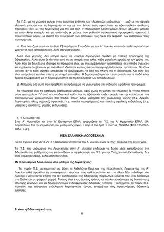 Το Π.Σ. για τη γλώσσα ανήκει στην ευρύτερη ενότητα των γλωσσικών μαθημάτων ― μαζί με την αρχαία 
ελληνική γλώσσα και τη λογοτεχνία ― και με την έννοια αυτή προτείνεται να αξιοποιηθούν ανάλογες 
προτάσεις του Π.Σ. της λογοτεχνίας για την ίδια τάξη. Η παρουσίαση λογοτεχνικών έργων, άλλωστε, μπορεί 
να αποτελέσει ευκαιρία και για ανάπτυξη εκ μέρους των μαθητών προσωπικού προφορικού, γραπτού ή 
πολυτροπικού λόγου, με σκοπό την τεκμηρίωση των απόψεών τους ή/και την έκφραση των αισθητικών τους 
προτιμήσεων. 
ια. Όλα όσα ζητά αυτό και τα άλλα Προγράμματα Σπουδών για την Α΄ Λυκείου απαιτούν πολύ περισσότερο 
χρόνο για τους εκπαιδευτικούς. Αυτό δεν είναι εύκολο. 
Αυτό είναι γεγονός. Δεν μπορεί όμως να υπάρξει δημιουργικό σχολείο με στατική προσέγγιση της 
διδασκαλίας. Αλλά αυτό δε θα γίνει από τη μια στιγμή στην άλλη. Κάθε μεταβολή χρειάζεται τον χρόνο της. 
Αυτό που θα διευκόλυνε ιδιαίτερα τα πράγματα είναι, αν αναλαμβάνονταν προσπάθειες σε επίπεδο σχολείου 
και σχολικών συμβούλων για ανταλλαγή ιδεών και κυρίως για συμπαραγωγή διδακτικών προτάσεων. Θα ήταν 
ιδανικό, αν το κάθε σχολείο μπορούσε να διαμορφώσει το δικό του πλάνο για τη διδασκαλία. Και αυτό δεν 
είναι απαραίτητο να γίνει από τη μια στιγμή στην άλλη. Η δημιουργικότητα και η συνεργασία για τα παιδιά είναι 
άμεσα συνυφασμένη με τη δημιουργικότητα και τη συνεργασία των εκπαιδευτικών. 
ιβ. Μπορούν όλα αυτά που προβλέπει το πρόγραμμα να γίνουν μέσα στο δεδομένο ωρολόγιο πρόγραμμα; 
Το γλωσσικό είναι το κατεξοχήν διαθεματικό μάθημα, αφού χωρίς τη χρήση της γλώσσας δε γίνεται τίποτα 
μέσα στο σχολείο. Γι' αυτό οι εκπαιδευτικοί καλό είναι να αξιοποιούν κάθε ευκαιρία για την καλλιέργεια των 
προτεινόμενων γραμματισμών στα παιδιά, όπως: άλλα μαθήματα της φιλολογικής ζώνης (π.χ. Αρχαία, 
Λογοτεχνία), άλλες σχολικές πρακτικές (π.χ. ποικίλα προγράμματα) και ποικίλες σχολικές εκδηλώσεις (π.χ. 
μαθητικές κοινότητες, γιορτές, εκδηλώσεις). 
3. Η ΑΞΙΟΛΟΓΗΣΗ 
Στην Α΄ Ημερησίου και στην Α΄ Εσπερινού ΕΠΑΛ εφαρμόζεται το Π.Σ. της Α΄ Ημερησίου ΕΠΑΛ (βλ. 
παραπάνω). Για την αξιολόγηση του μαθήματος ισχύει η παρ. 6 του άρθ. 1 του Π.Δ. 79/2014 (ΦΕΚ 123/28-5- 
2014, τ. Α΄). 
ΝΕΑ ΕΛΛΗΝΙΚΗ ΛΟΓΟΤΕΧΝΙΑ 
Για το σχολικό έτος 2014-2015 η διδακτική ενότητα για την Α΄ Λυκείου είναι οι εξής: Τα φύλα στη λογοτεχνία. 
Το Π.Σ. του μαθήματος της Λογοτεχνίας στην Α΄ Λυκείου επιδιώκει να δώσει νέες κατευθύνσεις στη 
διδασκαλία του μαθήματος που να συνάδουν με τη φιλοσοφία του Π.Σ. για την Υποχρεωτική Εκπαίδευση. Δεν 
είναι κειμενοκεντρικό, αλλά μαθητοκεντρικό. 
Με ποια κείμενα δουλεύουμε στο μάθημα της λογοτεχνίας; 
Το παρόν Π.Σ. χρησιμοποιεί ως βάση το Ανθολόγιο Κειμένων της Νεοελληνικής Λογοτεχνίας της Α΄ 
Λυκείου αλλά προτείνει τη συνανάγνωση κειμένων που ανθολογούνται και στα άλλα δύο ανθολόγια του 
Λυκείου. Προτείνονται επίσης για τον εμπλουτισμό της διδασκαλίας παράλληλα κείμενα που είναι διαθέσιμα 
στο διαδίκτυο σε ψηφιακή μορφή. Τούτος είναι ένας άμεσος τρόπος να πολλαπλασιάσουμε τις δυνατότητες 
επιλογής κειμένων και να δημιουργήσουμε ενδιαφέρουσες διδακτικές ενότητες. Ταυτόχρονα, το παρόν Π.Σ. 
προτείνει την ανάγνωση ολόκληρων λογοτεχνικών έργων, ενταγμένων στις προτεινόμενες διδακτικές 
ενότητες. 
Τι είναι η διδακτική ενότητα; 
6 
 