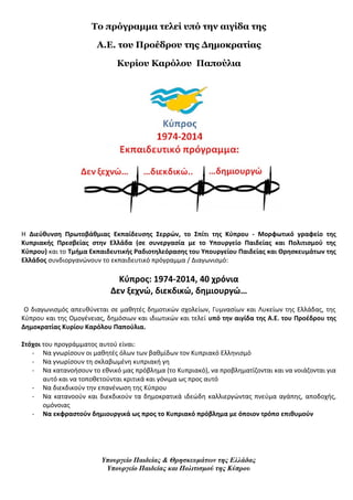 Το πρόγραμμα τελεί υπό την αιγίδα της 
Α.Ε. του Προέδρου της Δημοκρατίας 
Κυρίου Καρόλου Παπούλια 
H Διεύθυνση Πρωτοβάθμιας Εκπαίδευσης Σερρών, το Σπίτι της Κύπρου - Μορφωτικό γραφείο της 
Κυπριακής Πρεσβείας στην Ελλάδα (σε συνεργασία με το Υπουργείο Παιδείας και Πολιτισμού της 
Κύπρου) και το Τμήμα Εκπαιδευτικής Ραδιοτηλεόρασης του Υπουργείου Παιδείας και Θρησκευμάτων της 
Ελλάδος συνδιοργανώνουν το εκπαιδευτικό πρόγραμμα / Διαγωνισμό: 
Κύπρος: 1974-2014, 40 χρόνια 
Δεν ξεχνώ, διεκδικώ, δημιουργώ… 
Ο διαγωνισμός απευθύνεται σε μαθητές δημοτικών σχολείων, Γυμνασίων και Λυκείων της Ελλάδας, της 
Κύπρου και της Ομογένειας, δημόσιων και ιδιωτικών και τελεί υπό την αιγίδα της Α.Ε. του Προέδρου της 
Δημοκρατίας Κυρίου Καρόλου Παπούλια. 
Στόχοι του προγράμματος αυτού είναι: 
- Να γνωρίσουν οι μαθητές όλων των βαθμίδων τον Κυπριακό Ελληνισμό 
- Να γνωρίσουν τη σκλαβωμένη κυπριακή γη 
- Να κατανοήσουν το εθνικό μας πρόβλημα (το Κυπριακό), να προβληματίζονται και να νοιάζονται για 
αυτό και να τοποθετούνται κριτικά και γόνιμα ως προς αυτό 
- Να διεκδικούν την επανένωση της Κύπρου 
- Να κατανοούν και διεκδικούν τα δημοκρατικά ιδεώδη καλλιεργώντας πνεύμα αγάπης, αποδοχής, 
ομόνοιας 
- Να εκφραστούν δημιουργικά ως προς το Κυπριακό πρόβλημα με όποιον τρόπο επιθυμούν 
Υπουργείο Παιδείας & Θρησκευμάτων της Ελλάδας 
Υπουργείο Παιδείας και Πολιτισμού της Κύπρου 
 
