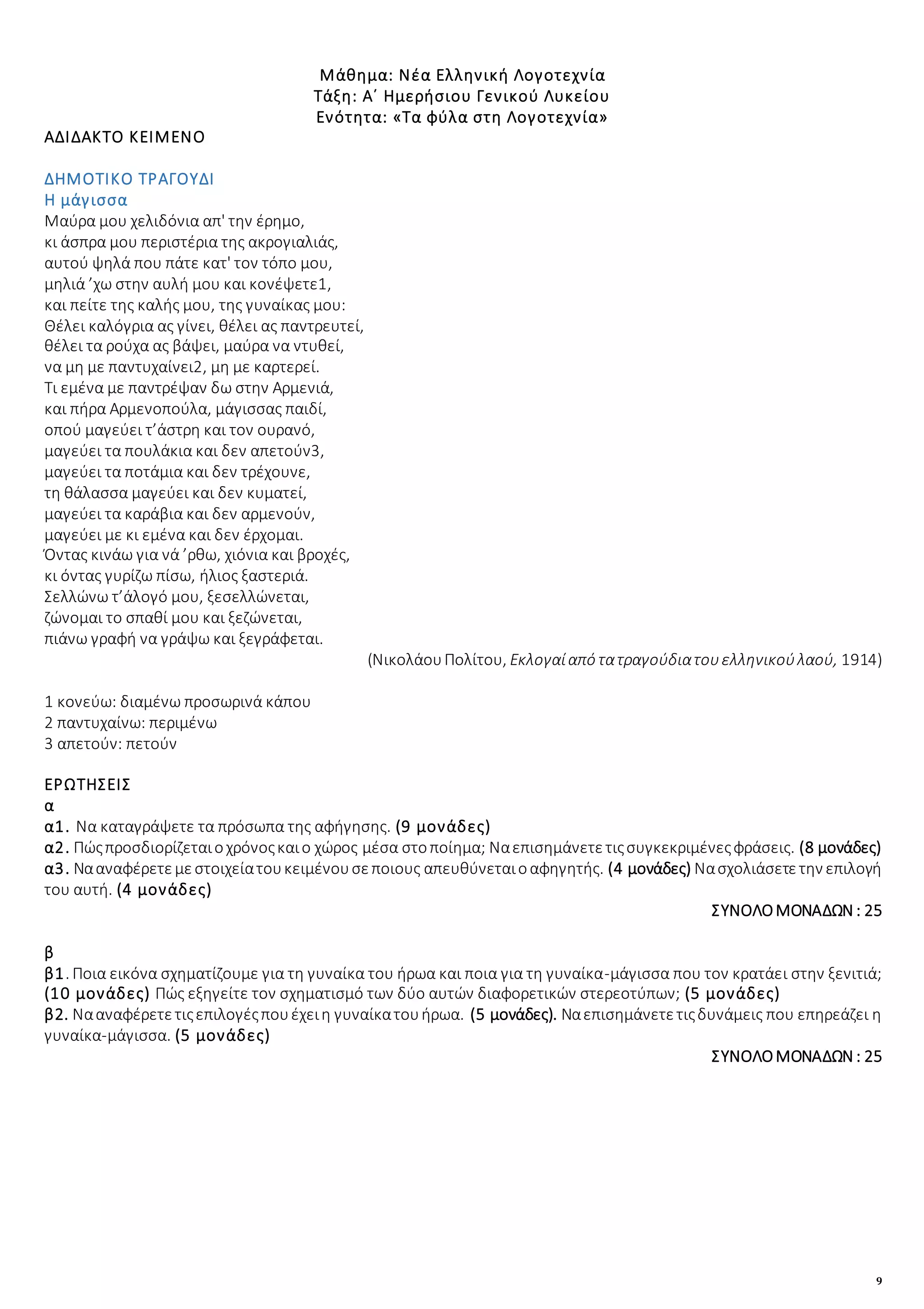 9
Μάθημα: Νέα Ελληνική Λογοτεχνία
Τάξη: Α΄ Ημερήσιου Γενικού Λυκείου
Ενότητα: «Τα φύλα στη Λογοτεχνία»
ΑΔΙΔΑΚΤΟ ΚΕΙΜΕΝΟ
ΔΗΜΟΤΙΚΟ ΤΡΑΓΟΥΔΙ
Η μάγισσα
Μαύρα μου χελιδόνια απ' την έρημο,
κι άσπρα μου περιστέρια της ακρογιαλιάς,
αυτού ψηλά που πάτε κατ' τον τόπο μου,
μηλιά ’χω στην αυλή μου και κονέψετε1,
και πείτε της καλής μου, της γυναίκας μου:
Θέλει καλόγρια ας γίνει, θέλει ας παντρευτεί,
θέλει τα ρούχα ας βάψει, μαύρα να ντυθεί,
να μη με παντυχαίνει2, μη με καρτερεί.
Τι εμένα με παντρέψαν δω στην Αρμενιά,
και πήρα Αρμενοπούλα, μάγισσας παιδί,
οπού μαγεύει τ’άστρη και τον ουρανό,
μαγεύει τα πουλάκια και δεν απετούν3,
μαγεύει τα ποτάμια και δεν τρέχουνε,
τη θάλασσα μαγεύει και δεν κυματεί,
μαγεύει τα καράβια και δεν αρμενούν,
μαγεύει με κι εμένα και δεν έρχομαι.
Όντας κινάω για νά ’ρθω, χιόνια και βροχές,
κι όντας γυρίζω πίσω, ήλιος ξαστεριά.
Σελλώνω τ’άλογό μου, ξεσελλώνεται,
ζώνομαι το σπαθί μου και ξεζώνεται,
πιάνω γραφή να γράψω και ξεγράφεται.
(ΝικολάουΠολίτου, Εκλογαίαπό τατραγούδιατουελληνικούλαού, 1914)
1 κονεύω: διαμένω προσωρινά κάπου
2 παντυχαίνω: περιμένω
3 απετούν: πετούν
ΕΡΩΤΗΣΕΙΣ
α
α1. Να καταγράψετε τα πρόσωπα της αφήγησης. (9 μονάδες)
α2. Πώςπροσδιορίζεταιοχρόνοςκαιο χώρος μέσα στοποίημα; Ναεπισημάνετετιςσυγκεκριμένεςφράσεις. (8 μονάδες)
α3. Νααναφέρετεμεστοιχείατουκειμένουσεποιους απευθύνεταιοαφηγητής. (4 μονάδες) Νασχολιάσετετην επιλογή
του αυτή. (4 μονάδες)
ΣΥΝΟΛΟΜΟΝΑΔΩΝ : 25
β
β1. Ποια εικόνα σχηματίζουμε για τη γυναίκα του ήρωα και ποια για τη γυναίκα-μάγισσα που τον κρατάει στην ξενιτιά;
(10 μονάδες) Πώς εξηγείτε τον σχηματισμό των δύο αυτών διαφορετικών στερεοτύπων; (5 μονάδες)
β2. Νααναφέρετετιςεπιλογέςπουέχειη γυναίκατουήρωα. (5 μονάδες). Ναεπισημάνετετιςδυνάμεις που επηρεάζει η
γυναίκα-μάγισσα. (5 μονάδες)
ΣΥΝΟΛΟΜΟΝΑΔΩΝ : 25
 