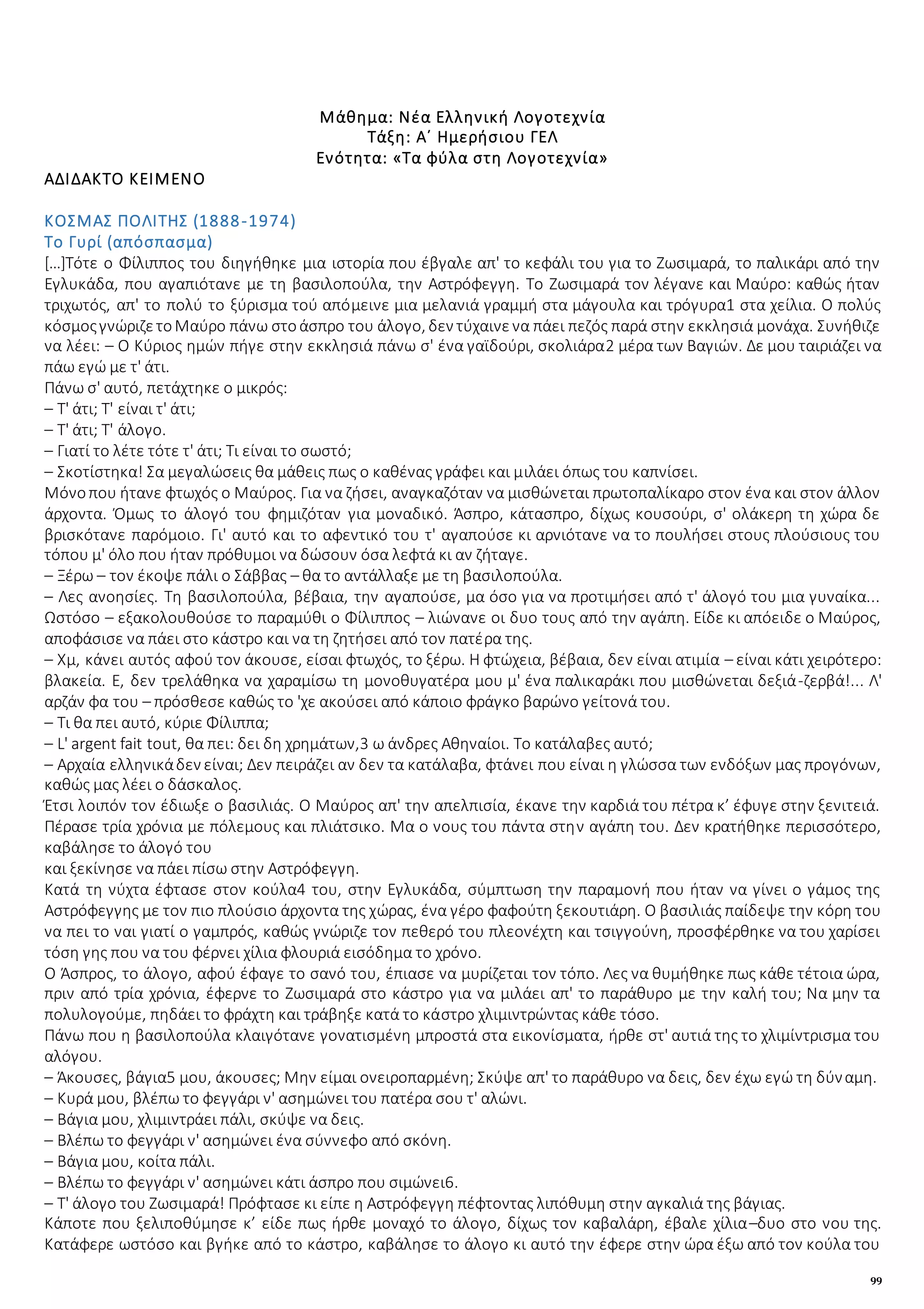 99
Μάθημα: Νέα Ελληνική Λογοτεχνία
Τάξη: Α΄ Ημερήσιου ΓΕΛ
Ενότητα: «Τα φύλα στη Λογοτεχνία»
ΑΔΙΔΑΚΤΟ ΚΕΙΜΕΝΟ
ΚΟΣΜΑΣ ΠΟΛΙΤΗΣ (1888-1974)
Το Γυρί (απόσπασμα)
[…]Τότε ο Φίλιππος του διηγήθηκε μια ιστορία που έβγαλε απ' το κεφάλι του για το Ζωσιμαρά, το παλικάρι από την
Εγλυκάδα, που αγαπιότανε με τη βασιλοπούλα, την Αστρόφεγγη. Το Ζωσιμαρά τον λέγανε και Μαύρο: καθώς ήταν
τριχωτός, απ' το πολύ το ξύρισμα τού απόμεινε μια μελανιά γραμμή στα μάγουλα και τρόγυρα1 στα χείλια. Ο πολύς
κόσμοςγνώριζετοΜαύρο πάνω στοάσπρο του άλογο, δεν τύχαινενα πάει πεζός παρά στην εκκλησιά μονάχα. Συνήθιζε
να λέει: – Ο Κύριος ημών πήγε στην εκκλησιά πάνω σ' ένα γαϊδούρι, σκολιάρα2 μέρα των Βαγιών. Δε μου ταιριάζει να
πάω εγώ με τ' άτι.
Πάνω σ' αυτό, πετάχτηκε ο μικρός:
– Τ' άτι; Τ' είναι τ' άτι;
– Τ' άτι; Τ' άλογο.
– Γιατί το λέτε τότε τ' άτι; Τι είναι το σωστό;
– Σκοτίστηκα! Σα μεγαλώσεις θα μάθεις πως ο καθένας γράφει και μιλάει όπως του καπνίσει.
Μόνοπου ήτανε φτωχός ο Μαύρος. Για να ζήσει, αναγκαζόταν να μισθώνεται πρωτοπαλίκαρο στον ένα και στον άλλον
άρχοντα. Όμως το άλογό του φημιζόταν για μοναδικό. Άσπρο, κάτασπρο, δίχως κουσούρι, σ' ολάκερη τη χώρα δε
βρισκότανε παρόμοιο. Γι' αυτό και το αφεντικό του τ' αγαπούσε κι αρνιότανε να το πουλήσει στους πλούσιους του
τόπου μ' όλο που ήταν πρόθυμοι να δώσουν όσα λεφτά κι αν ζήταγε.
– Ξέρω – τον έκοψε πάλι ο Σάββας – θα το αντάλλαξε με τη βασιλοπούλα.
– Λες ανοησίες. Τη βασιλοπούλα, βέβαια, την αγαπούσε, μα όσο για να προτιμήσει από τ' άλογό του μια γυναίκα...
Ωστόσο – εξακολουθούσε το παραμύθι ο Φίλιππος – λιώνανε οι δυο τους από την αγάπη. Είδε κι απόειδε ο Μαύρος,
αποφάσισε να πάει στο κάστρο και να τη ζητήσει από τον πατέρα της.
– Χμ, κάνει αυτός αφού τον άκουσε, είσαι φτωχός, το ξέρω. Η φτώχεια, βέβαια, δεν είναι ατιμία – είναι κάτι χειρότερο:
βλακεία. Ε, δεν τρελάθηκα να χαραμίσω τη μονοθυγατέρα μου μ' ένα παλικαράκι που μισθώνεται δεξιά-ζερβά!... Λ'
αρζάν φα του – πρόσθεσε καθώς το 'χε ακούσει από κάποιο φράγκο βαρώνο γείτονά του.
– Τι θα πει αυτό, κύριε Φίλιππα;
– L' argent fait tout, θα πει: δει δη χρημάτων,3 ω άνδρες Αθηναίοι. Το κατάλαβες αυτό;
– Αρχαία ελληνικάδεν είναι; Δεν πειράζει αν δεν τα κατάλαβα, φτάνει που είναι η γλώσσα των ενδόξων μας προγόνων,
καθώς μας λέει ο δάσκαλος.
Έτσι λοιπόν τον έδιωξε ο βασιλιάς. Ο Μαύρος απ' την απελπισία, έκανε την καρδιά του πέτρα κ’ έφυγε στην ξενιτειά.
Πέρασε τρία χρόνια με πόλεμους και πλιάτσικο. Μα ο νους του πάντα στην αγάπη του. Δεν κρατήθηκε περισσότερο,
καβάλησε το άλογό του
και ξεκίνησε να πάει πίσω στην Αστρόφεγγη.
Κατά τη νύχτα έφτασε στον κούλα4 του, στην Εγλυκάδα, σύμπτωση την παραμονή που ήταν να γίνει ο γάμος της
Αστρόφεγγης με τον πιο πλούσιο άρχοντα της χώρας, ένα γέρο φαφούτη ξεκουτιάρη. Ο βασιλιάς παίδεψε την κόρη του
να πει το ναι γιατί ο γαμπρός, καθώς γνώριζε τον πεθερό του πλεονέχτη και τσιγγούνη, προσφέρθηκε να του χαρίσει
τόση γης που να του φέρνει χίλια φλουριά εισόδημα το χρόνο.
Ο Άσπρος, το άλογο, αφού έφαγε το σανό του, έπιασε να μυρίζεται τον τόπο. Λες να θυμήθηκε πως κάθε τέτοια ώρα,
πριν από τρία χρόνια, έφερνε το Ζωσιμαρά στο κάστρο για να μιλάει απ' το παράθυρο με την καλή του; Να μην τα
πολυλογούμε, πηδάει το φράχτη και τράβηξε κατά το κάστρο χλιμιντρώντας κάθε τόσο.
Πάνω που η βασιλοπούλα κλαιγότανε γονατισμένη μπροστά στα εικονίσματα, ήρθε στ' αυτιά της το χλιμίντρισμα του
αλόγου.
– Άκουσες, βάγια5 μου, άκουσες; Μην είμαι ονειροπαρμένη; Σκύψε απ' το παράθυρο να δεις, δεν έχω εγώ τη δύναμη.
– Κυρά μου, βλέπω το φεγγάρι ν' ασημώνει του πατέρα σου τ' αλώνι.
– Βάγια μου, χλιμιντράει πάλι, σκύψε να δεις.
– Βλέπω το φεγγάρι ν' ασημώνει ένα σύννεφο από σκόνη.
– Βάγια μου, κοίτα πάλι.
– Βλέπω το φεγγάρι ν' ασημώνει κάτι άσπρο που σιμώνει6.
– Τ' άλογο του Ζωσιμαρά! Πρόφτασε κι είπε η Αστρόφεγγη πέφτοντας λιπόθυμη στην αγκαλιά της βάγιας.
Κάποτε που ξελιποθύμησε κ’ είδε πως ήρθε μοναχό το άλογο, δίχως τον καβαλάρη, έβαλε χίλια–δυο στο νου της.
Κατάφερε ωστόσο και βγήκε από το κάστρο, καβάλησε το άλογο κι αυτό την έφερε στην ώρα έξω από τον κούλα του
 