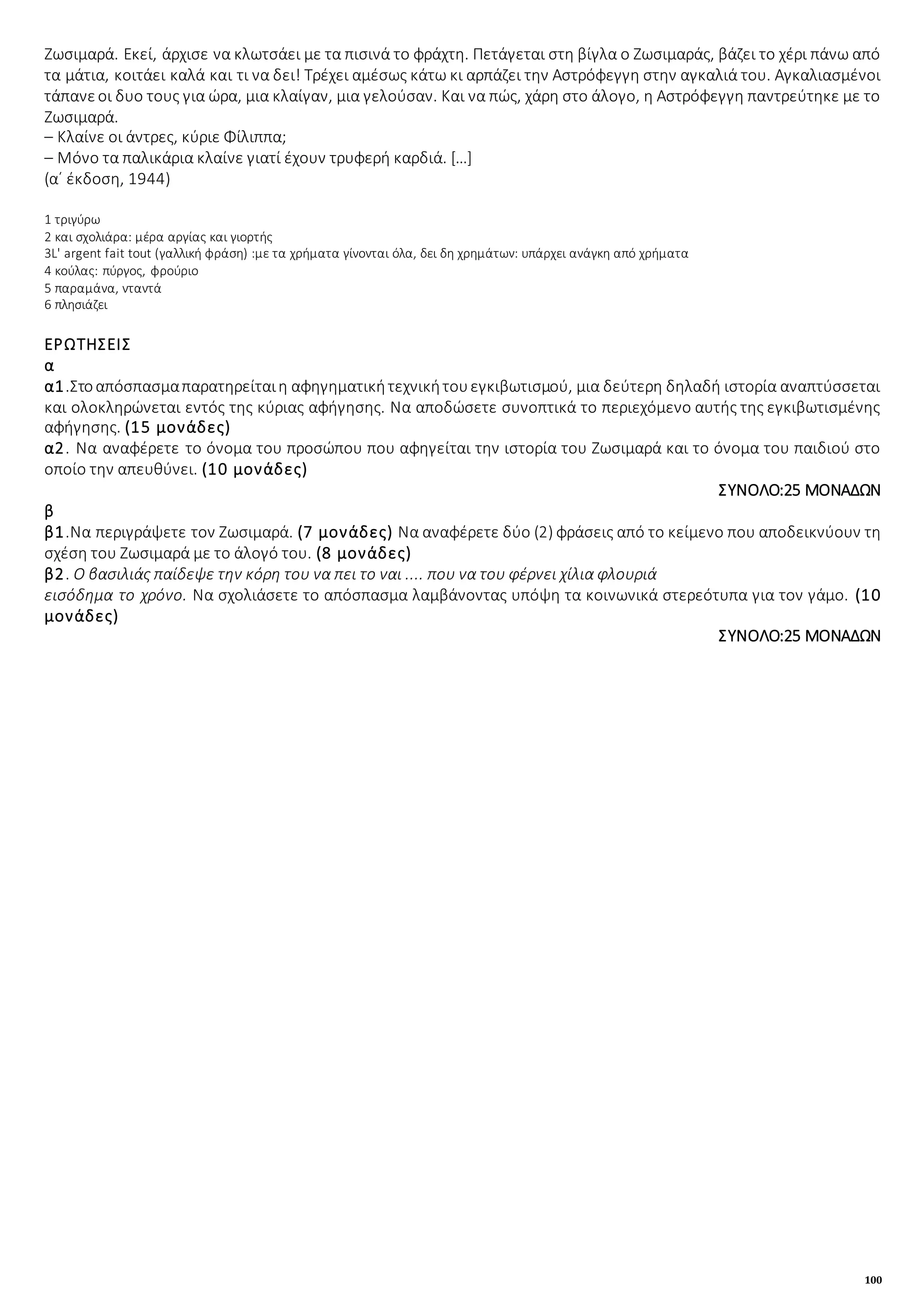100
Ζωσιμαρά. Εκεί, άρχισε να κλωτσάει με τα πισινά το φράχτη. Πετάγεται στη βίγλα ο Ζωσιμαράς, βάζει το χέρι πάνω από
τα μάτια, κοιτάει καλά και τι να δει! Τρέχει αμέσως κάτω κι αρπάζει την Αστρόφεγγη στην αγκαλιά του. Αγκαλιασμένοι
τάπανεοι δυο τους για ώρα, μια κλαίγαν, μια γελούσαν. Και να πώς, χάρη στο άλογο, η Αστρόφεγγη παντρεύτηκε με το
Ζωσιμαρά.
– Κλαίνε οι άντρες, κύριε Φίλιππα;
– Μόνο τα παλικάρια κλαίνε γιατί έχουν τρυφερή καρδιά. […]
(α΄ έκδοση, 1944)
1 τριγύρω
2 και σχολιάρα: μέρα αργίας και γιορτής
3L' argent fait tout (γαλλική φράση) :με τα χρήματα γίνονται όλα, δει δη χρημάτων: υπάρχει ανάγκη από χρήματα
4 κούλας: πύργος, φρούριο
5 παραμάνα, νταντά
6 πλησιάζει
ΕΡΩΤΗΣΕΙΣ
α
α1.Στοαπόσπασμαπαρατηρείταιη αφηγηματικήτεχνικήτουεγκιβωτισμού, μια δεύτερη δηλαδή ιστορία αναπτύσσεται
και ολοκληρώνεται εντός της κύριας αφήγησης. Να αποδώσετε συνοπτικά το περιεχόμενο αυτής της εγκιβωτισμένης
αφήγησης. (15 μονάδες)
α2. Να αναφέρετε το όνομα του προσώπου που αφηγείται την ιστορία του Ζωσιμαρά και το όνομα του παιδιού στο
οποίο την απευθύνει. (10 μονάδες)
ΣΥΝΟΛΟ:25 ΜΟΝΑΔΩΝ
β
β1.Να περιγράψετε τον Ζωσιμαρά. (7 μονάδες) Να αναφέρετε δύο (2) φράσεις από το κείμενο που αποδεικνύουν τη
σχέση του Ζωσιμαρά με το άλογό του. (8 μονάδες)
β2. Ο βασιλιάς παίδεψε την κόρη του να πει το ναι .... που να του φέρνει χίλια φλουριά
εισόδημα το χρόνο. Να σχολιάσετε το απόσπασμα λαμβάνοντας υπόψη τα κοινωνικά στερεότυπα για τον γάμο. (10
μονάδες)
ΣΥΝΟΛΟ:25 ΜΟΝΑΔΩΝ
 