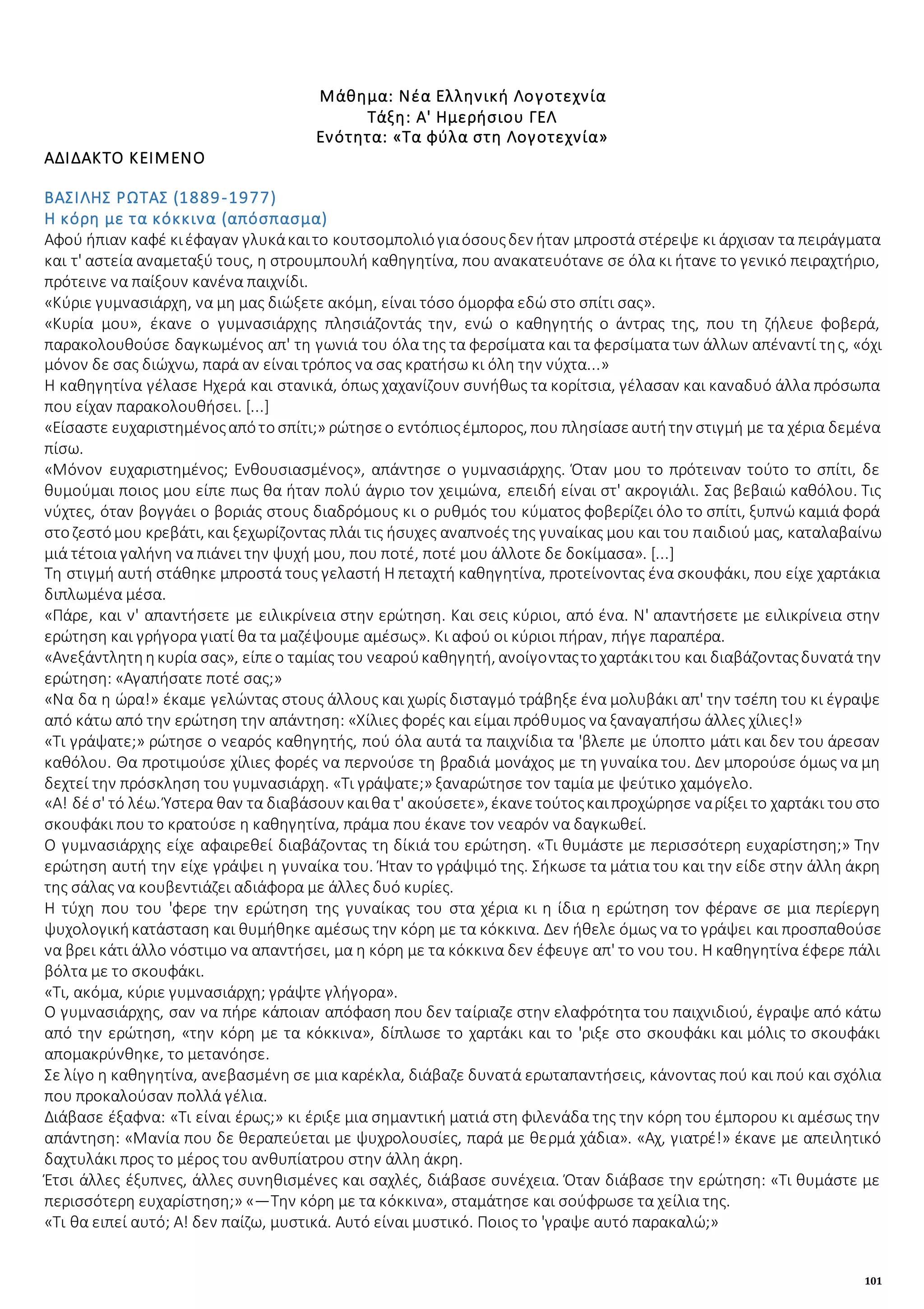 101
Μάθημα: Νέα Ελληνική Λογοτεχνία
Τάξη: Α' Ημερήσιου ΓΕΛ
Ενότητα: «Τα φύλα στη Λογοτεχνία»
ΑΔΙΔΑΚΤΟ ΚΕΙΜΕΝΟ
ΒΑΣΙΛΗΣ ΡΩΤΑΣ (1889-1977)
Η κόρη με τα κόκκινα (απόσπασμα)
Αφού ήπιαν καφέ κιέφαγαν γλυκάκαιτο κουτσομπολιόγιαόσουςδεν ήταν μπροστά στέρεψε κι άρχισαν τα πειράγματα
και τ' αστεία αναμεταξύ τους, η στρουμπουλή καθηγητίνα, που ανακατευότανε σε όλα κι ήτανε το γενικό πειραχτήριο,
πρότεινε να παίξουν κανένα παιχνίδι.
«Κύριε γυμνασιάρχη, να μη μας διώξετε ακόμη, είναι τόσο όμορφα εδώ στο σπίτι σας».
«Κυρία μου», έκανε ο γυμνασιάρχης πλησιάζοντάς την, ενώ ο καθηγητής ο άντρας της, που τη ζήλευε φοβερά,
παρακολουθούσε δαγκωμένος απ' τη γωνιά του όλα της τα φερσίματα και τα φερσίματα των άλλων απέναντί της, «όχι
μόνον δε σας διώχνω, παρά αν είναι τρόπος να σας κρατήσω κι όλη την νύχτα...»
Η καθηγητίνα γέλασε Ηχερά και στανικά, όπως χαχανίζουν συνήθως τα κορίτσια, γέλασαν και καναδυό άλλα πρόσωπα
που είχαν παρακολουθήσει. [...]
«Είσαστε ευχαριστημένοςαπότοσπίτι;» ρώτησεο εντόπιοςέμπορος, που πλησίασεαυτήτην στιγμή με τα χέρια δεμένα
πίσω.
«Μόνον ευχαριστημένος; Ενθουσιασμένος», απάντησε ο γυμνασιάρχης. Όταν μου το πρότειναν τούτο το σπίτι, δε
θυμούμαι ποιος μου είπε πως θα ήταν πολύ άγριο τον χειμώνα, επειδή είναι στ' ακρογιάλι. Σας βεβαιώ καθόλου. Τις
νύχτες, όταν βογγάει ο βοριάς στους διαδρόμους κι ο ρυθμός του κύματος φοβερίζει όλο το σπίτι, ξυπνώ καμιά φορά
στοζεστόμου κρεβάτι, και ξεχωρίζοντας πλάι τις ήσυχες αναπνοές της γυναίκας μου και του παιδιού μας, καταλαβαίνω
μιά τέτοια γαλήνη να πιάνει την ψυχή μου, που ποτέ, ποτέ μου άλλοτε δε δοκίμασα». [...]
Τη στιγμή αυτή στάθηκε μπροστά τους γελαστή Η πεταχτή καθηγητίνα, προτείνοντας ένα σκουφάκι, που είχε χαρτάκια
διπλωμένα μέσα.
«Πάρε, και ν' απαντήσετε με ειλικρίνεια στην ερώτηση. Και σεις κύριοι, από ένα. Ν' απαντήσετε με ειλικρίνεια στην
ερώτηση και γρήγορα γιατί θα τα μαζέψουμε αμέσως». Κι αφού οι κύριοι πήραν, πήγε παραπέρα.
«Ανεξάντλητηηκυρία σας», είπεο ταμίας του νεαρούκαθηγητή, ανοίγονταςτοχαρτάκιτου και διαβάζονταςδυνατά την
ερώτηση: «Αγαπήσατε ποτέ σας;»
«Να δα η ώρα!» έκαμε γελώντας στους άλλους και χωρίς δισταγμό τράβηξε ένα μολυβάκι απ' την τσέπη του κι έγραψε
από κάτω από την ερώτηση την απάντηση: «Χίλιες φορές και είμαι πρόθυμος να ξαναγαπήσω άλλες χίλιες!»
«Τι γράψατε;» ρώτησε ο νεαρός καθηγητής, πού όλα αυτά τα παιχνίδια τα 'βλεπε με ύποπτο μάτι και δεν του άρεσαν
καθόλου. Θα προτιμούσε χίλιες φορές να περνούσε τη βραδιά μονάχος με τη γυναίκα του. Δεν μπορούσε όμως να μη
δεχτεί την πρόσκληση του γυμνασιάρχη. «Τι γράψατε;» ξαναρώτησε τον ταμία με ψεύτικο χαμόγελο.
«Α! δέσ' τό λέω. Ύστερα θαν τα διαβάσουν καιθα τ' ακούσετε», έκανετούτοςκαιπροχώρησε ναρίξει το χαρτάκι τουστο
σκουφάκι που το κρατούσε η καθηγητίνα, πράμα που έκανε τον νεαρόν να δαγκωθεί.
Ο γυμνασιάρχης είχε αφαιρεθεί διαβάζοντας τη δίκιά του ερώτηση. «Τι θυμάστε με περισσότερη ευχαρίστηση;» Την
ερώτηση αυτή την είχε γράψει η γυναίκα του. Ήταν το γράψιμό της. Σήκωσε τα μάτια του και την είδε στην άλλη άκρη
της σάλας να κουβεντιάζει αδιάφορα με άλλες δυό κυρίες.
Η τύχη που του 'φερε την ερώτηση της γυναίκας του στα χέρια κι η ίδια η ερώτηση τον φέρανε σε μια περίεργη
ψυχολογικήκατάσταση και θυμήθηκε αμέσως την κόρη με τα κόκκινα. Δεν ήθελε όμως να το γράψει και προσπαθούσε
να βρει κάτι άλλο νόστιμο να απαντήσει, μα η κόρη με τα κόκκινα δεν έφευγε απ' το νου του. Η καθηγητίνα έφερε πάλι
βόλτα με το σκουφάκι.
«Τι, ακόμα, κύριε γυμνασιάρχη; γράψτε γλήγορα».
Ο γυμνασιάρχης, σαν να πήρε κάποιαν απόφαση που δεν ταίριαζε στην ελαφρότητα του παιχνιδιού, έγραψε από κάτω
από την ερώτηση, «την κόρη με τα κόκκινα», δίπλωσε το χαρτάκι και το 'ριξε στο σκουφάκι και μόλις το σκουφάκι
απομακρύνθηκε, το μετανόησε.
Σε λίγο η καθηγητίνα, ανεβασμένη σε μια καρέκλα, διάβαζε δυνατά ερωταπαντήσεις, κάνοντας πού και πού και σχόλια
που προκαλούσαν πολλά γέλια.
Διάβασε έξαφνα: «Τι είναι έρως;» κι έριξε μια σημαντική ματιά στη φιλενάδα της την κόρη του έμπορου κι αμέσως την
απάντηση: «Μανία που δε θεραπεύεται με ψυχρολουσίες, παρά με θερμά χάδια». «Αχ, γιατρέ!» έκανε με απειλητικό
δαχτυλάκι προς το μέρος του ανθυπίατρου στην άλλη άκρη.
Έτσι άλλες έξυπνες, άλλες συνηθισμένες και σαχλές, διάβασε συνέχεια. Όταν διάβασε την ερώτηση: «Τι θυμάστε με
περισσότερη ευχαρίστηση;» «—Την κόρη με τα κόκκινα», σταμάτησε και σούφρωσε τα χείλια της.
«Τι θα ειπεί αυτό; Α! δεν παίζω, μυστικά. Αυτό είναι μυστικό. Ποιος το 'γραψε αυτό παρακαλώ;»
 