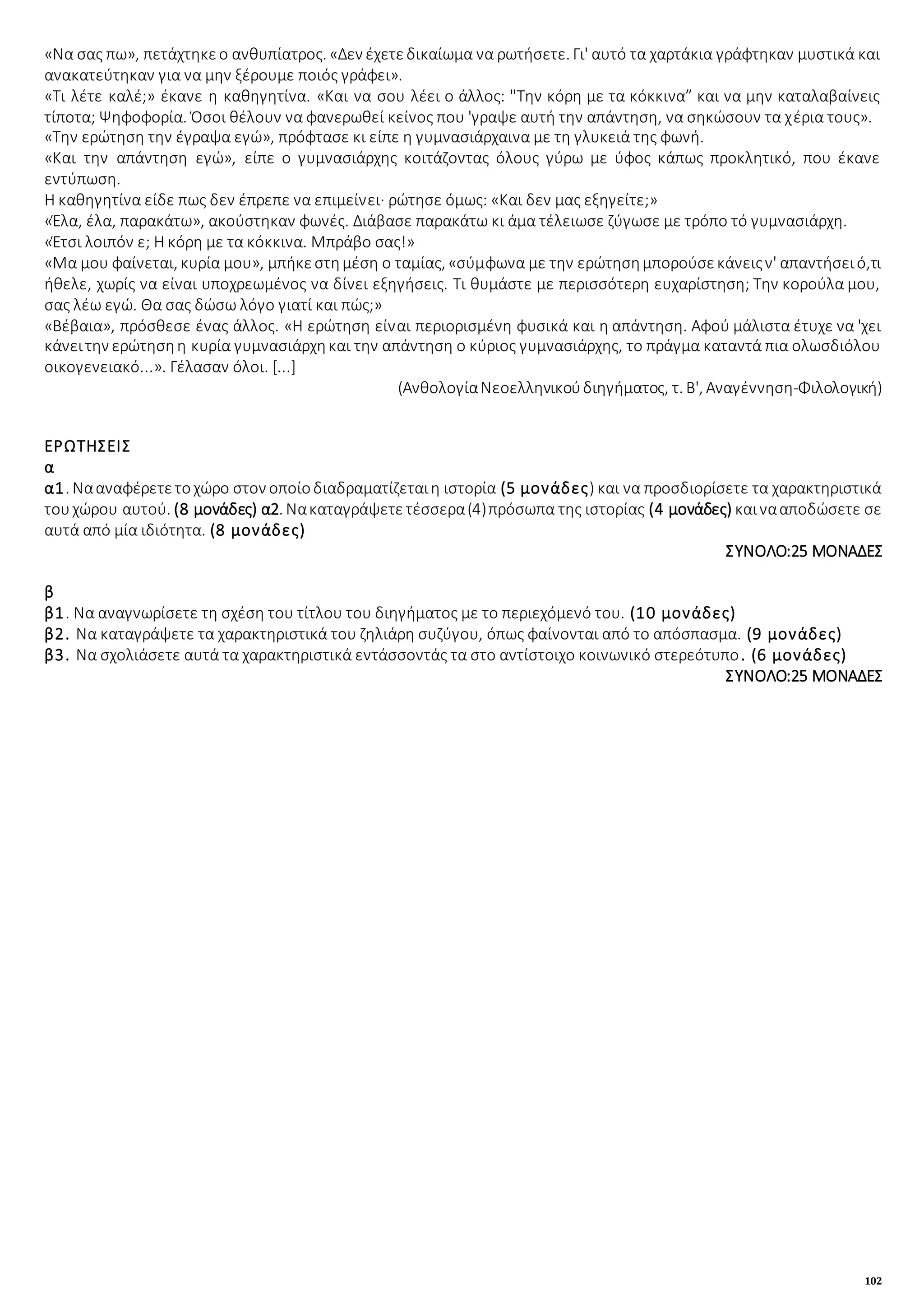 102
«Να σας πω», πετάχτηκεο ανθυπίατρος. «Δεν έχετεδικαίωμα να ρωτήσετε. Γι' αυτό τα χαρτάκια γράφτηκαν μυστικά και
ανακατεύτηκαν για να μην ξέρουμε ποιός γράφει».
«Τι λέτε καλέ;» έκανε η καθηγητίνα. «Και να σου λέει ο άλλος: "Την κόρη με τα κόκκινα” και να μην καταλαβαίνεις
τίποτα; Ψηφοφορία. Όσοι θέλουν να φανερωθεί κείνος που 'γραψε αυτή την απάντηση, να σηκώσουν τα χέρια τους».
«Την ερώτηση την έγραψα εγώ», πρόφτασε κι είπε η γυμνασιάρχαινα με τη γλυκειά της φωνή.
«Και την απάντηση εγώ», είπε ο γυμνασιάρχης κοιτάζοντας όλους γύρω με ύφος κάπως προκλητικό, που έκανε
εντύπωση.
Η καθηγητίνα είδε πως δεν έπρεπε να επιμείνει· ρώτησε όμως: «Και δεν μας εξηγείτε;»
«Έλα, έλα, παρακάτω», ακούστηκαν φωνές. Διάβασε παρακάτω κι άμα τέλειωσε ζύγωσε με τρόπο τό γυμνασιάρχη.
«Έτσι λοιπόν ε; Η κόρη με τα κόκκινα. Μπράβο σας!»
«Μα μου φαίνεται, κυρία μου», μπήκεστημέση ο ταμίας, «σύμφωνα με την ερώτησημπορούσεκάνειςν' απαντήσειό,τι
ήθελε, χωρίς να είναι υποχρεωμένος να δίνει εξηγήσεις. Τι θυμάστε με περισσότερη ευχαρίστηση; Την κορούλα μου,
σας λέω εγώ. Θα σας δώσω λόγο γιατί και πώς;»
«Βέβαια», πρόσθεσε ένας άλλος. «Η ερώτηση είναι περιορισμένη φυσικά και η απάντηση. Αφού μάλιστα έτυχε να 'χει
κάνειτην ερώτησηη κυρία γυμνασιάρχηκαι την απάντηση ο κύριος γυμνασιάρχης, το πράγμα καταντά πια ολωσδιόλου
οικογενειακό...». Γέλασαν όλοι. [...]
(ΑνθολογίαΝεοελληνικούδιηγήματος, τ. Β', Αναγέννηση-Φιλολογική)
ΕΡΩΤΗΣΕΙΣ
α
α1. Νααναφέρετετοχώρο στον οποίοδιαδραματίζεταιη ιστορία (5 μονάδες) και να προσδιορίσετε τα χαρακτηριστικά
τουχώρου αυτού. (8 μονάδες) α2. Νακαταγράψετετέσσερα(4)πρόσωπα της ιστορίας (4 μονάδες) καινααποδώσετε σε
αυτά από μία ιδιότητα. (8 μονάδες)
ΣΥΝΟΛΟ:25 ΜΟΝΑΔΕΣ
β
β1. Να αναγνωρίσετε τη σχέση του τίτλου του διηγήματος με το περιεχόμενό του. (10 μονάδες)
β2. Να καταγράψετε τα χαρακτηριστικά του ζηλιάρη συζύγου, όπως φαίνονται από το απόσπασμα. (9 μονάδες)
β3. Να σχολιάσετε αυτά τα χαρακτηριστικά εντάσσοντάς τα στο αντίστοιχο κοινωνικό στερεότυπο. (6 μονάδες)
ΣΥΝΟΛΟ:25 ΜΟΝΑΔΕΣ
 