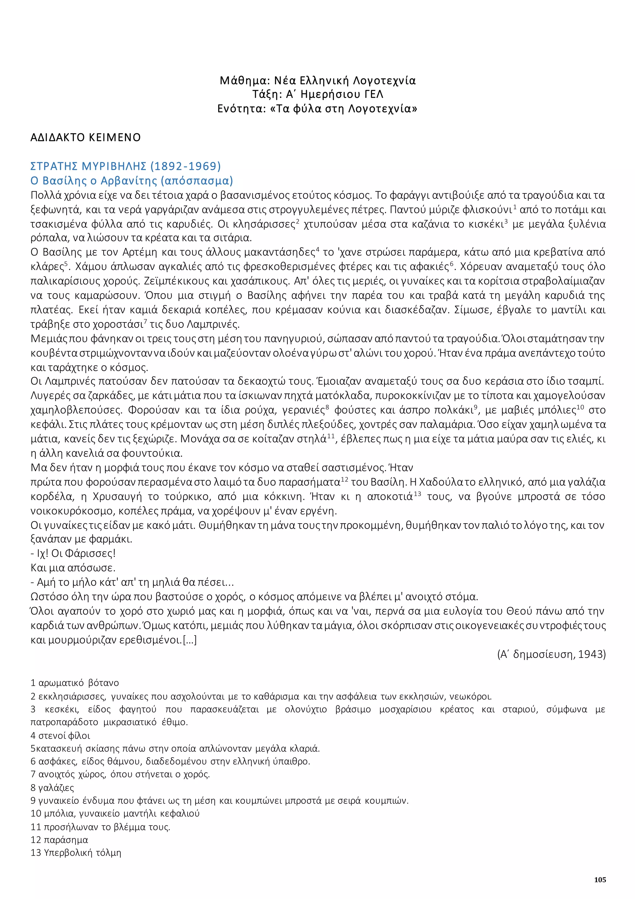 105
Μάθημα: Νέα Ελληνική Λογοτεχνία
Τάξη: Α΄ Ημερήσιου ΓΕΛ
Ενότητα: «Τα φύλα στη Λογοτεχνία»
ΑΔΙΔΑΚΤΟ ΚΕΙΜΕΝΟ
ΣΤΡΑΤΗΣ ΜΥΡΙΒΗΛΗΣ (1892-1969)
Ο Βασίλης ο Αρβανίτης (απόσπασμα)
Πολλά χρόνια είχε να δει τέτοια χαρά ο βασανισμένος ετούτος κόσμος. Το φαράγγι αντιβούιξε από τα τραγούδια και τα
ξεφωνητά, και τα νερά γαργάριζαν ανάμεσα στις στρογγυλεμένες πέτρες. Παντού μύριζε φλισκούνι1
από το ποτάμι και
τσακισμένα φύλλα από τις καρυδιές. Οι κλησάρισσες2
χτυπούσαν μέσα στα καζάνια το κισκέκι3
με μεγάλα ξυλένια
ρόπαλα, να λιώσουν τα κρέατα και τα σιτάρια.
Ο Βασίλης με τον Αρτέμη και τους άλλους μακαντάσηδες4
το 'χανε στρώσει παράμερα, κάτω από μια κρεβατίνα από
κλάρες5
. Χάμου άπλωσαν αγκαλιές από τις φρεσκοθερισμένες φτέρες και τις αφακιές6
. Χόρευαν αναμεταξύ τους όλο
παλικαρίσιους χορούς. Ζεϊμπέκικους και χασάπικους. Απ' όλες τις μεριές, οι γυναίκες και τα κορίτσια στραβολαίμιαζαν
να τους καμαρώσουν. Όπου μια στιγμή ο Βασίλης αφήνει την παρέα του και τραβά κατά τη μεγάλη καρυδιά της
πλατέας. Εκεί ήταν καμιά δεκαριά κοπέλες, που κρέμασαν κούνια και διασκέδαζαν. Σίμωσε, έβγαλε το μαντίλι και
τράβηξε στο χοροστάσι7
τις δυο Λαμπρινές.
Μεμιάςπου φάνηκαν οι τρεις τουςστη μέσητου πανηγυριού, σώπασαν απόπαντούτα τραγούδια. Όλοισταμάτησαν την
κουβένταστριμώχνοντανναιδούν καιμαζεύονταν ολοέναγύρωστ'αλώνι τουχορού. Ήταν ένα πράμα ανεπάντεχοτούτο
και ταράχτηκε ο κόσμος.
Οι Λαμπρινές πατούσαν δεν πατούσαν τα δεκαοχτώ τους. Έμοιαζαν αναμεταξύ τους σα δυο κεράσια στο ίδιο τσαμπί.
Λυγερές σα ζαρκάδες, με κάτιμάτια που τα ίσκιωναν πηχτά ματόκλαδα, πυροκοκκίνιζαν με το τίποτα και χαμογελούσαν
χαμηλοβλεπούσες. Φορούσαν και τα ίδια ρούχα, γερανιές8
φούστες και άσπρο πολκάκι9
, με μαβιές μπόλιες10
στο
κεφάλι. Στις πλάτες τους κρέμονταν ως στη μέση διπλές πλεξούδες, χοντρές σαν παλαμάρια. Όσο είχαν χαμηλωμένα τα
μάτια, κανείς δεν τις ξεχώριζε. Μονάχα σα σε κοίταζαν στηλά11
, έβλεπες πως η μια είχε τα μάτια μαύρα σαν τις ελιές, κι
η άλλη κανελιά σα φουντούκια.
Μα δεν ήταν η μορφιά τους που έκανε τον κόσμο να σταθεί σαστισμένος. Ήταν
πρώτα που φορούσαν περασμέναστο λαιμότα δυο παρασήματα12
τουΒασίλη. Η Χαδούλατο ελληνικό, από μια γαλάζια
κορδέλα, η Χρυσαυγή το τούρκικο, από μια κόκκινη. Ήταν κι η αποκοτιά13
τους, να βγούνε μπροστά σε τόσο
νοικοκυρόκοσμο, κοπέλες πράμα, να χορέψουν μ' έναν εργένη.
Οι γυναίκεςτιςείδαν με κακόμάτι. Θυμήθηκαν τημάνα τουςτην προκομμένη, θυμήθηκαν τον παλιότολόγοτης, και τον
ξανάπαν με φαρμάκι.
- Ιχ! Οι Φάρισσες!
Και μια απόσωσε.
- Αμή το μήλο κάτ' απ' τη μηλιά θα πέσει...
Ωστόσο όλη την ώρα που βαστούσε ο χορός, ο κόσμος απόμεινε να βλέπει μ' ανοιχτό στόμα.
Όλοι αγαπούν το χορό στο χωριό μας και η μορφιά, όπως και να 'ναι, περνά σα μια ευλογία του Θεού πάνω από την
καρδιά των ανθρώπων. Όμως κατόπι, μεμιάς που λύθηκαν ταμάγια, όλοι σκόρπισαν στιςοικογενειακέςσυντροφιέςτους
και μουρμούριζαν ερεθισμένοι.[…]
(Α΄ δημοσίευση, 1943)
1 αρωματικό βότανο
2 εκκλησιάρισσες, γυναίκες που ασχολούνται με το καθάρισμα και την ασφάλεια των εκκλησιών, νεωκόροι.
3 κεσκέκι, είδος φαγητού που παρασκευάζεται με ολονύχτιο βράσιμο μοσχαρίσιου κρέατος και σταριού, σύμφωνα με
πατροπαράδοτο μικρασιατικό έθιμο.
4 στενοί φίλοι
5κατασκευή σκίασης πάνω στην οποία απλώνονταν μεγάλα κλαριά.
6 ασφάκες, είδος θάμνου, διαδεδομένου στην ελληνική ύπαιθρο.
7 ανοιχτός χώρος, όπου στήνεται ο χορός.
8 γαλάζιες
9 γυναικείο ένδυμα που φτάνει ως τη μέση και κουμπώνει μπροστά με σειρά κουμπιών.
10 μπόλια, γυναικείο μαντήλι κεφαλιού
11 προσήλωναν το βλέμμα τους.
12 παράσημα
13 Υπερβολική τόλμη
 