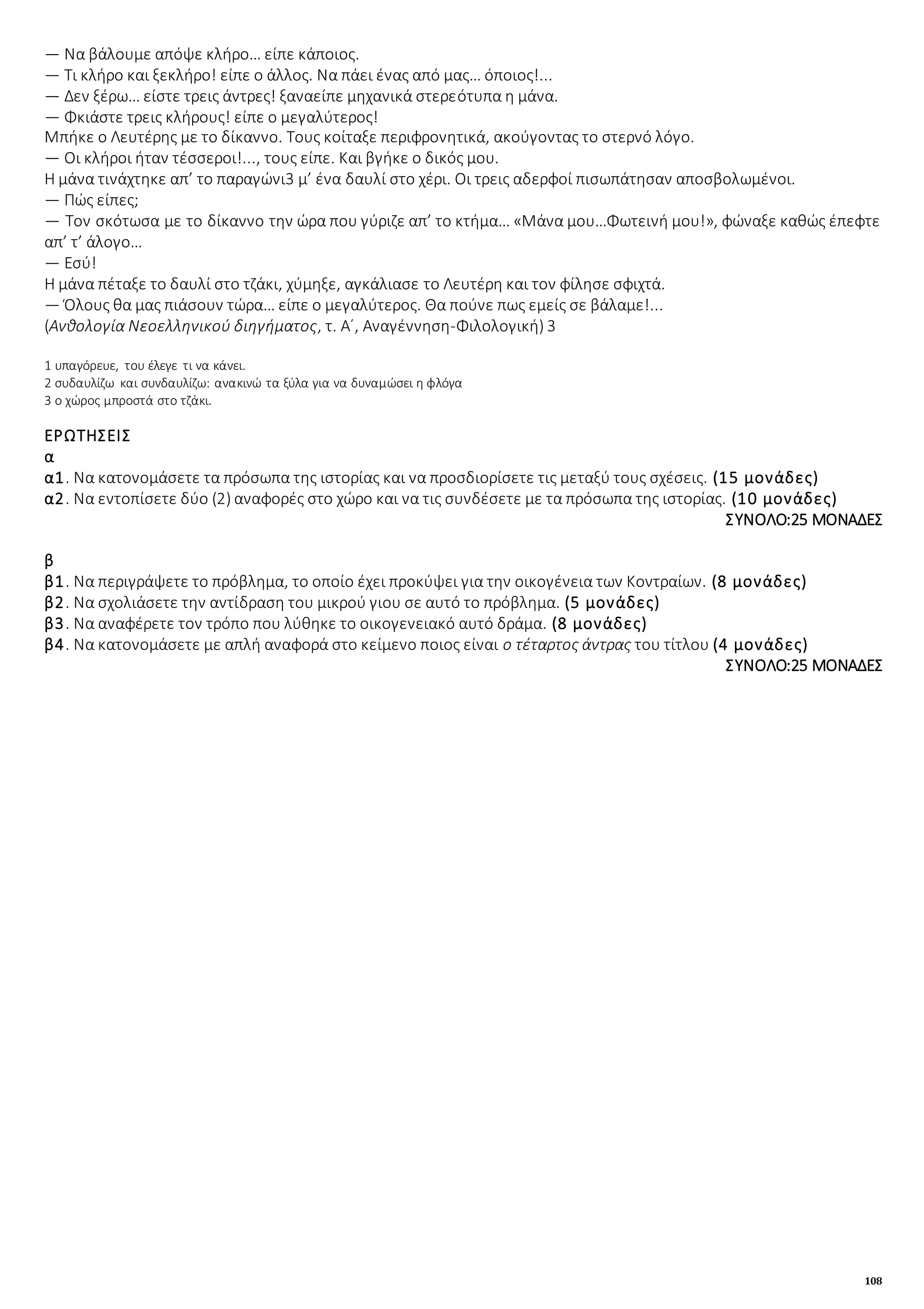 108
― Να βάλουμε απόψε κλήρο… είπε κάποιος.
― Τι κλήρο και ξεκλήρο! είπε ο άλλος. Να πάει ένας από μας… όποιος!...
― Δεν ξέρω… είστε τρεις άντρες! ξαναείπε μηχανικά στερεότυπα η μάνα.
― Φκιάστε τρεις κλήρους! είπε ο μεγαλύτερος!
Μπήκε ο Λευτέρης με το δίκαννο. Τους κοίταξε περιφρονητικά, ακούγοντας το στερνό λόγο.
― Οι κλήροι ήταν τέσσεροι!..., τους είπε. Και βγήκε ο δικός μου.
Η μάνα τινάχτηκε απ’ το παραγώνι3 μ’ ένα δαυλί στο χέρι. Οι τρεις αδερφοί πισωπάτησαν αποσβολωμένοι.
― Πώς είπες;
― Τον σκότωσα με το δίκαννο την ώρα που γύριζε απ’ το κτήμα… «Μάνα μου…Φωτεινή μου!», φώναξε καθώς έπεφτε
απ’ τ’ άλογο…
― Εσύ!
Η μάνα πέταξε το δαυλί στο τζάκι, χύμηξε, αγκάλιασε το Λευτέρη και τον φίλησε σφιχτά.
― Όλους θα μας πιάσουν τώρα… είπε ο μεγαλύτερος. Θα πούνε πως εμείς σε βάλαμε!...
(Ανθολογία Νεοελληνικού διηγήματος, τ. Α΄, Αναγέννηση-Φιλολογική) 3
1 υπαγόρευε, του έλεγε τι να κάνει.
2 συδαυλίζω και συνδαυλίζω: ανακινώ τα ξύλα για να δυναμώσει η φλόγα
3 ο χώρος μπροστά στο τζάκι.
ΕΡΩΤΗΣΕΙΣ
α
α1. Να κατονομάσετε τα πρόσωπα της ιστορίας και να προσδιορίσετε τις μεταξύ τους σχέσεις. (15 μονάδες)
α2. Να εντοπίσετε δύο (2) αναφορές στο χώρο και να τις συνδέσετε με τα πρόσωπα της ιστορίας. (10 μονάδες)
ΣΥΝΟΛΟ:25 ΜΟΝΑΔΕΣ
β
β1. Να περιγράψετε το πρόβλημα, το οποίο έχει προκύψει για την οικογένεια των Κοντραίων. (8 μονάδες)
β2. Να σχολιάσετε την αντίδραση του μικρού γιου σε αυτό το πρόβλημα. (5 μονάδες)
β3. Να αναφέρετε τον τρόπο που λύθηκε το οικογενειακό αυτό δράμα. (8 μονάδες)
β4. Να κατονομάσετε με απλή αναφορά στο κείμενο ποιος είναι ο τέταρτος άντρας του τίτλου (4 μονάδες)
ΣΥΝΟΛΟ:25 ΜΟΝΑΔΕΣ
 