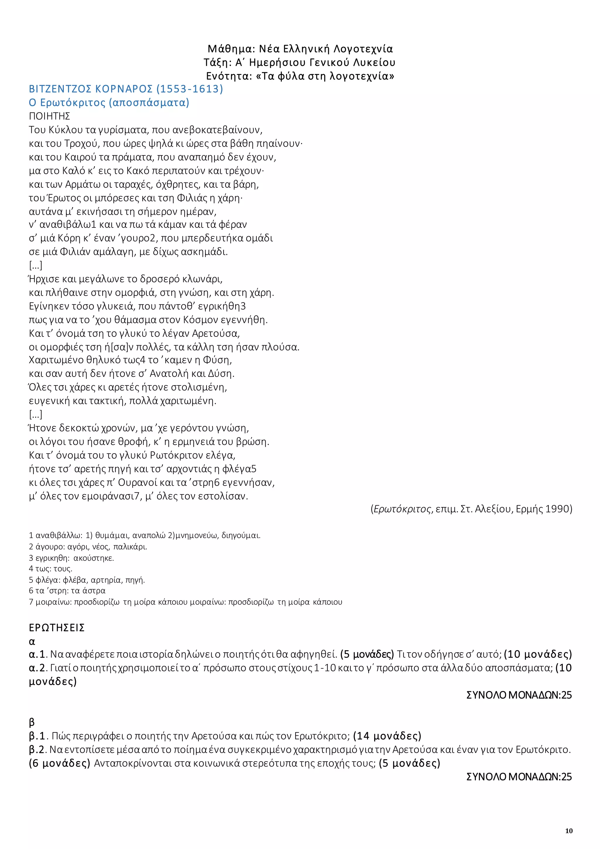 10
Μάθημα: Νέα Ελληνική Λογοτεχνία
Τάξη: Α΄ Ημερήσιου Γενικού Λυκείου
Ενότητα: «Τα φύλα στη λογοτεχνία»
ΒΙΤΖΕΝΤΖΟΣ ΚΟΡΝΑΡΟΣ (1553-1613)
Ο Ερωτόκριτος (αποσπάσματα)
ΠΟΙΗΤΗΣ
Tου Κύκλου τα γυρίσματα, που ανεβοκατεβαίνουν,
και του Τροχού, που ώρες ψηλά κι ώρες στα βάθη πηαίνουν·
και του Καιρού τα πράματα, που αναπαημό δεν έχουν,
μα στο Kαλό κ’ εις το Kακό περιπατούν και τρέχουν·
και των Αρμάτω οι ταραχές, όχθρητες, και τα βάρη,
του Έρωτος οι μπόρεσες και τση Φιλιάς η χάρη·
αυτάνα μ’ εκινήσασι τη σήμερον ημέραν,
ν’ αναθιβάλω1 και να πω τά κάμαν και τά φέραν
σ’ μιά Κόρη κ’ έναν ’γουρο2, που μπερδευτήκα ομάδι
σε μιά Φιλιάν αμάλαγη, με δίχως ασκημάδι.
[…]
Ήρχισε και μεγάλωνε το δροσερό κλωνάρι,
και πλήθαινε στην ομορφιά, στη γνώση, και στη χάρη.
Eγίνηκεν τόσο γλυκειά, που πάντοθ’ εγρικήθη3
πως για να το ’χου θάμασμα στον Kόσμον εγεννήθη.
Kαι τ’ όνομά τση το γλυκύ το λέγαν Aρετούσα,
οι ομορφιές τση ή[σα]ν πολλές, τα κάλλη τση ήσαν πλούσα.
Xαριτωμένο θηλυκό τως4 το ’καμεν η Φύση,
και σαν αυτή δεν ήτονε σ’ Aνατολή και Δύση.
Όλες τσι χάρες κι αρετές ήτονε στολισμένη,
ευγενική και τακτική, πολλά χαριτωμένη.
[…]
Ήτονε δεκοκτώ χρονών, μα ’χε γερόντου γνώση,
οι λόγοι του ήσανε θροφή, κ’ η ερμηνειά του βρώση.
Kαι τ’ όνομά του το γλυκύ Pωτόκριτον ελέγα,
ήτονε τσ’ αρετής πηγή και τσ’ αρχοντιάς η φλέγα5
κι όλες τσι χάρες π’ Oυρανοί και τα ’στρη6 εγεννήσαν,
μ’ όλες τον εμοιράνασι7, μ’ όλες τον εστολίσαν.
(Ερωτόκριτος, επιμ. Στ. Αλεξίου, Ερμής 1990)
1 αναθιβάλλω: 1) θυμάμαι, αναπολώ 2)μνημονεύω, διηγούμαι.
2 άγουρο: αγόρι, νέος, παλικάρι.
3 εγρικηθη: ακούστηκε.
4 τως: τους.
5 φλέγα: φλέβα, αρτηρία, πηγή.
6 τα ’στρη: τα άστρα
7 μοιραίνω: προσδιορίζω τη μοίρα κάποιου μοιραίνω: προσδιορίζω τη μοίρα κάποιου
ΕΡΩΤΗΣΕΙΣ
α
α.1. Νααναφέρετεποιαιστορίαδηλώνειο ποιητήςότιθα αφηγηθεί. (5 μονάδες) Τιτον οδήγησεσ’ αυτό; (10 μονάδες)
α.2. Γιατίοποιητήςχρησιμοποιείτοα΄ πρόσωπο στουςστίχους1-10 καιτο γ΄ πρόσωπο στα άλλαδύο αποσπάσματα; (10
μονάδες)
ΣΥΝΟΛΟΜΟΝΑΔΩΝ:25
β
β.1. Πώς περιγράφει ο ποιητής την Αρετούσα και πώς τον Ερωτόκριτο; (14 μονάδες)
β.2. Ναεντοπίσετεμέσααπότο ποίημαένα συγκεκριμένοχαρακτηρισμόγιατην Αρετούσα και έναν για τον Ερωτόκριτο.
(6 μονάδες) Ανταποκρίνονται στα κοινωνικά στερεότυπα της εποχής τους; (5 μονάδες)
ΣΥΝΟΛΟΜΟΝΑΔΩΝ:25
 