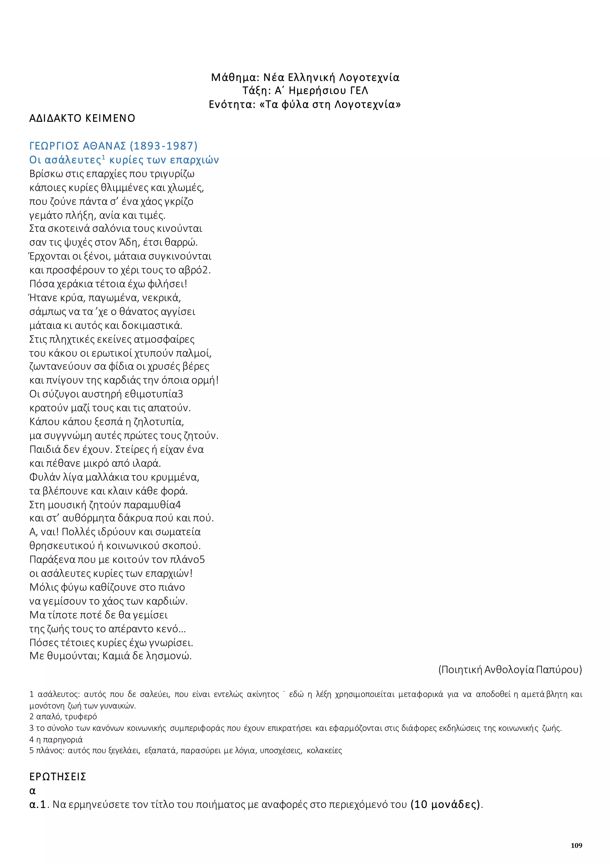 109
Μάθημα: Νέα Ελληνική Λογοτεχνία
Τάξη: Α΄ Ημερήσιου ΓΕΛ
Ενότητα: «Τα φύλα στη Λογοτεχνία»
ΑΔΙΔΑΚΤΟ ΚΕΙΜΕΝΟ
ΓΕΩΡΓΙΟΣ ΑΘΑΝΑΣ (1893-1987)
Οι ασάλευτες1
κυρίες των επαρχιών
Βρίσκω στις επαρχίες που τριγυρίζω
κάποιες κυρίες θλιμμένες και χλωμές,
που ζούνε πάντα σ’ ένα χάος γκρίζο
γεμάτο πλήξη, ανία και τιμές.
Στα σκοτεινά σαλόνια τους κινούνται
σαν τις ψυχές στον Άδη, έτσι θαρρώ.
Έρχονται οι ξένοι, μάταια συγκινούνται
και προσφέρουν το χέρι τους το αβρό2.
Πόσα χεράκια τέτοια έχω φιλήσει!
Ήτανε κρύα, παγωμένα, νεκρικά,
σάμπως να τα ’χε ο θάνατος αγγίσει
μάταια κι αυτός και δοκιμαστικά.
Στις πληχτικές εκείνες ατμοσφαίρες
του κάκου οι ερωτικοί χτυπούν παλμοί,
ζωντανεύουν σα φίδια οι χρυσές βέρες
και πνίγουν της καρδιάς την όποια ορμή!
Οι σύζυγοι αυστηρή εθιμοτυπία3
κρατούν μαζί τους και τις απατούν.
Κάπου κάπου ξεσπά η ζηλοτυπία,
μα συγγνώμη αυτές πρώτες τους ζητούν.
Παιδιά δεν έχουν. Στείρες ή είχαν ένα
και πέθανε μικρό από ιλαρά.
Φυλάν λίγα μαλλάκια του κρυμμένα,
τα βλέπουνε και κλαιν κάθε φορά.
Στη μουσική ζητούν παραμυθία4
και στ’ αυθόρμητα δάκρυα πού και πού.
Α, ναι! Πολλές ιδρύουν και σωματεία
θρησκευτικού ή κοινωνικού σκοπού.
Παράξενα που με κοιτούν τον πλάνο5
οι ασάλευτες κυρίες των επαρχιών!
Μόλις φύγω καθίζουνε στο πιάνο
να γεμίσουν το χάος των καρδιών.
Μα τίποτε ποτέ δε θα γεμίσει
της ζωής τους το απέραντο κενό…
Πόσες τέτοιες κυρίες έχω γνωρίσει.
Με θυμούνται; Καμιά δε λησμονώ.
(ΠοιητικήΑνθολογίαΠαπύρου)
1 ασάλευτος: αυτός που δε σαλεύει, που είναι εντελώς ακίνητος ˙ εδώ η λέξη χρησιμοποιείται μεταφορικά για να αποδοθεί η αμετάβλητη και
μονότονη ζωή των γυναικών.
2 απαλό, τρυφερό
3 το σύνολο των κανόνων κοινωνικής συμπεριφοράς που έχουν επικρατήσει και εφαρμόζονται στις διάφορες εκδηλώσεις της κοινωνικής ζωής.
4 η παρηγοριά
5 πλάνος: αυτός που ξεγελάει, εξαπατά, παρασύρει με λόγια, υποσχέσεις, κολακείες
ΕΡΩΤΗΣΕΙΣ
α
α.1. Να ερμηνεύσετε τον τίτλο του ποιήματος με αναφορές στο περιεχόμενό του (10 μονάδες).
 