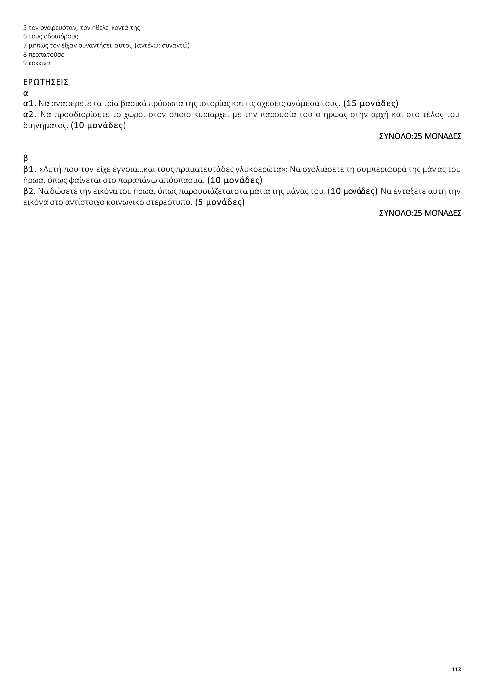 112
5 τον ονειρευόταν, τον ήθελε κοντά της
6 τους οδοιπόρους
7 μήπως τον είχαν συναντήσει αυτοί; (αντένω: συναντώ)
8 περπατούσε
9 κόκκινα
ΕΡΩΤΗΣΕΙΣ
α
α1. Να αναφέρετε τα τρία βασικά πρόσωπα της ιστορίας και τις σχέσεις ανάμεσά τους. (15 μονάδες)
α2. Να προσδιορίσετε το χώρο, στον οποίο κυριαρχεί με την παρουσία του ο ήρωας στην αρχή και στο τέλος του
διηγήματος. (10 μονάδες)
ΣΥΝΟΛΟ:25 ΜΟΝΑΔΕΣ
β
β1. «Αυτή που τον είχε έγνοια…και τους πραματευτάδες γλυκοερώτα»: Να σχολιάσετε τη συμπεριφορά της μάνας του
ήρωα, όπως φαίνεται στο παραπάνω απόσπασμα. (10 μονάδες)
β2. Ναδώσετετην εικόνατουήρωα, όπως παρουσιάζεταιστα μάτια της μάνας του. (10 μονάδες) Να εντάξετε αυτή την
εικόνα στο αντίστοιχο κοινωνικό στερεότυπο. (5 μονάδες)
ΣΥΝΟΛΟ:25 ΜΟΝΑΔΕΣ
 