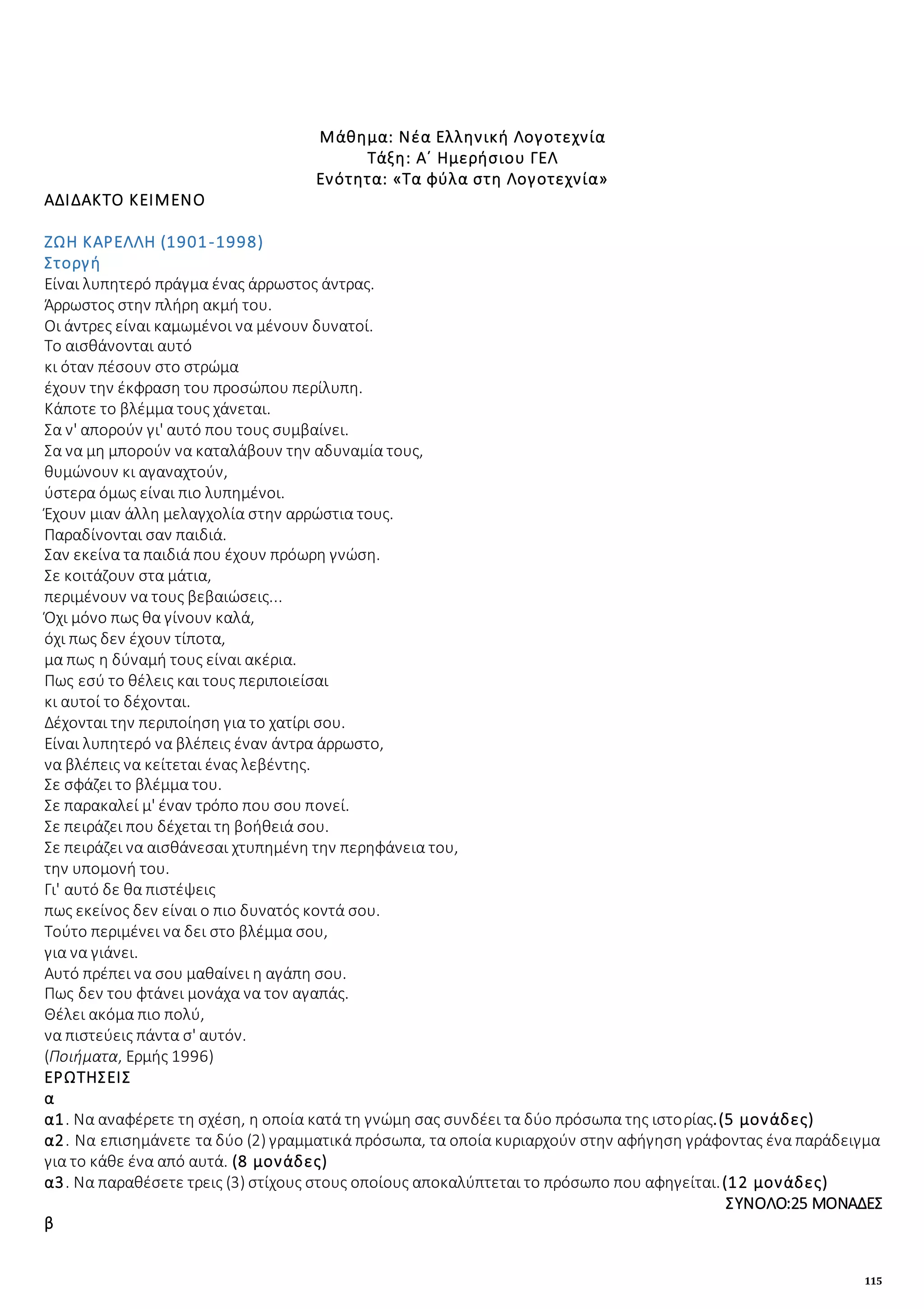 115
Μάθημα: Νέα Ελληνική Λογοτεχνία
Τάξη: Α΄ Ημερήσιου ΓΕΛ
Ενότητα: «Τα φύλα στη Λογοτεχνία»
ΑΔΙΔΑΚΤΟ ΚΕΙΜΕΝΟ
ΖΩΗ ΚΑΡΕΛΛΗ (1901-1998)
Στοργή
Eίναι λυπητερό πράγμα ένας άρρωστος άντρας.
Άρρωστος στην πλήρη ακμή του.
Oι άντρες είναι καμωμένοι να μένουν δυνατοί.
Tο αισθάνονται αυτό
κι όταν πέσουν στο στρώμα
έχουν την έκφραση του προσώπου περίλυπη.
Kάποτε το βλέμμα τους χάνεται.
Σα ν' απορούν γι' αυτό που τους συμβαίνει.
Σα να μη μπορούν να καταλάβουν την αδυναμία τους,
θυμώνουν κι αγαναχτούν,
ύστερα όμως είναι πιο λυπημένοι.
Έχουν μιαν άλλη μελαγχολία στην αρρώστια τους.
Παραδίνονται σαν παιδιά.
Σαν εκείνα τα παιδιά που έχουν πρόωρη γνώση.
Σε κοιτάζουν στα μάτια,
περιμένουν να τους βεβαιώσεις...
Όχι μόνο πως θα γίνουν καλά,
όχι πως δεν έχουν τίποτα,
μα πως η δύναμή τους είναι ακέρια.
Πως εσύ το θέλεις και τους περιποιείσαι
κι αυτοί το δέχονται.
Δέχονται την περιποίηση για το χατίρι σου.
Eίναι λυπητερό να βλέπεις έναν άντρα άρρωστο,
να βλέπεις να κείτεται ένας λεβέντης.
Σε σφάζει το βλέμμα του.
Σε παρακαλεί μ' έναν τρόπο που σου πονεί.
Σε πειράζει που δέχεται τη βοήθειά σου.
Σε πειράζει να αισθάνεσαι χτυπημένη την περηφάνεια του,
την υπομονή του.
Γι' αυτό δε θα πιστέψεις
πως εκείνος δεν είναι ο πιο δυνατός κοντά σου.
Tούτο περιμένει να δει στο βλέμμα σου,
για να γιάνει.
Aυτό πρέπει να σου μαθαίνει η αγάπη σου.
Πως δεν του φτάνει μονάχα να τον αγαπάς.
Θέλει ακόμα πιο πολύ,
να πιστεύεις πάντα σ' αυτόν.
(Ποιήματα, Eρμής 1996)
ΕΡΩΤΗΣΕΙΣ
α
α1. Να αναφέρετε τη σχέση, η οποία κατά τη γνώμη σας συνδέει τα δύο πρόσωπα της ιστορίας.(5 μονάδες)
α2. Να επισημάνετε τα δύο (2) γραμματικά πρόσωπα, τα οποία κυριαρχούν στην αφήγηση γράφοντας ένα παράδειγμα
για το κάθε ένα από αυτά. (8 μονάδες)
α3. Να παραθέσετε τρεις (3) στίχους στους οποίους αποκαλύπτεται το πρόσωπο που αφηγείται.(12 μονάδες)
ΣΥΝΟΛΟ:25 ΜΟΝΑΔΕΣ
β
 