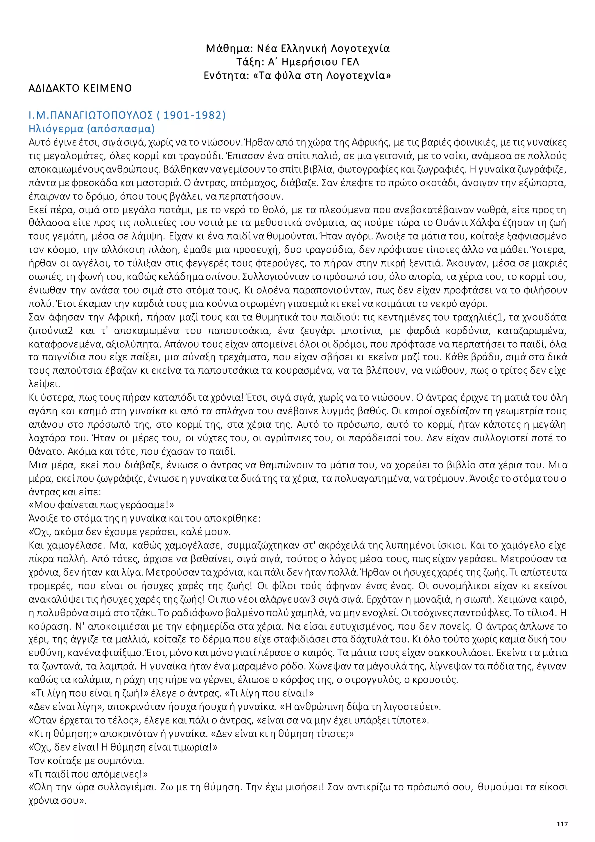 117
Μάθημα: Νέα Ελληνική Λογοτεχνία
Τάξη: Α΄ Ημερήσιου ΓΕΛ
Ενότητα: «Τα φύλα στη Λογοτεχνία»
ΑΔΙΔΑΚΤΟ ΚΕΙΜΕΝΟ
Ι.Μ.ΠΑΝΑΓΙΩΤΟΠΟΥΛΟΣ ( 1901-1982)
Ηλιόγερμα (απόσπασμα)
Αυτό έγινεέτσι, σιγάσιγά, χωρίς να το νιώσουν. Ήρθαν από τηχώρα της Αφρικής, με τις βαριές φοινικιές, μετις γυναίκες
τις μεγαλομάτες, όλες κορμί και τραγούδι. Έπιασαν ένα σπίτι παλιό, σε μια γειτονιά, με το νοίκι, ανάμεσα σε πολλούς
αποκαμωμένουςανθρώπους. Βάλθηκαν ναγεμίσουν τοσπίτιβιβλία, φωτογραφίες και ζωγραφιές. Η γυναίκα ζωγράφιζε,
πάντα μεφρεσκάδα και μαστοριά. Ο άντρας, απόμαχος, διάβαζε. Σαν έπεφτε το πρώτο σκοτάδι, άνοιγαν την εξώπορτα,
έπαιρναν το δρόμο, όπου τους βγάλει, να περπατήσουν.
Εκεί πέρα, σιμά στο μεγάλο ποτάμι, με το νερό το θολό, με τα πλεούμενα που ανεβοκατέβαιναν νωθρά, είτε προς τη
θάλασσα είτε προς τις πολιτείες του νοτιά με τα μεθυστικά ονόματα, ας πούμε τώρα το Ουάντι Χάλφα έζησαν τη ζωή
τους γεμάτη, μέσα σε λάμψη. Είχαν κι ένα παιδί να θυμούνται. Ήταν αγόρι. Άνοιξε τα μάτια του, κοίταξε ξαφνιασμένο
τον κόσμο, την αλλόκοτη πλάση, έμαθε μια προσευχή, δυο τραγούδια, δεν πρόφτασε τίποτες άλλο να μάθει. Ύστερα,
ήρθαν οι αγγέλοι, το τύλιξαν στις φεγγερές τους φτερούγες, το πήραν στην πικρή ξενιτιά. Άκουγαν, μέσα σε μακριές
σιωπές, τη φωνή του, καθώς κελάδημασπίνου. Συλλογιούνταν τοπρόσωπότου, όλο απορία, τα χέρια του, το κορμί του,
ένιωθαν την ανάσα του σιμά στο στόμα τους. Κι ολοένα παραπονιοὐνταν, πως δεν είχαν προφτάσει να το φιλήσουν
πολύ. Έτσι έκαμαν την καρδιά τους μια κούνια στρωμένη γιασεμιά κι εκεί να κοιμάται το νεκρό αγόρι.
Σαν άφησαν την Αφρική, πήραν μαζί τους και τα θυμητικά του παιδιού: τις κεντημένες του τραχηλιές1, τα χνουδάτα
ζιπούνια2 και τ' αποκαμωμένα του παπουτσάκια, ένα ζευγάρι μποτίνια, με φαρδιά κορδόνια, καταζαρωμένα,
καταφρονεμένα, αξιολύπητα. Απάνου τους είχαν απομείνει όλοι οι δρόμοι, που πρόφτασε να περπατήσει το παιδί, όλα
τα παιγνίδια που είχε παίξει, μια σύναξη τρεχάματα, που είχαν σβήσει κι εκείνα μαζί του. Κάθε βράδυ, σιμά στα δικά
τους παπούτσια έβαζαν κι εκείνα τα παπουτσάκια τα κουρασμένα, να τα βλέπουν, να νιώθουν, πως ο τρίτος δεν είχε
λείψει.
Κι ύστερα, πως τους πήραν καταπόδι τα χρόνια! Έτσι, σιγά σιγά, χωρίς να το νιώσουν. Ο άντρας έριχνε τη ματιά του όλη
αγάπη και καημό στη γυναίκα κι από τα σπλάχνα του ανέβαινε λυγμός βαθύς. Οι καιροί σχεδίαζαν τη γεωμετρία τους
απάνου στο πρόσωπό της, στο κορμί της, στα χέρια της. Αυτό το πρόσωπο, αυτό το κορμί, ήταν κάποτες η μεγάλη
λαχτάρα του. Ήταν οι μέρες του, οι νύχτες του, οι αγρύπνιες του, οι παράδεισοί του. Δεν είχαν συλλογιστεί ποτέ το
θάνατο. Ακόμα και τότε, που έχασαν το παιδί.
Μια μέρα, εκεί που διάβαζε, ένιωσε ο άντρας να θαμπώνουν τα μάτια του, να χορεύει το βιβλίο στα χέρια του. Μια
μέρα, εκείπου ζωγράφιζε, ένιωσεη γυναίκατα δικάτης τα χέρια, τα πολυαγαπημένα, νατρέμουν. Άνοιξετοστόματουο
άντρας και είπε:
«Μου φαίνεται πως γεράσαμε!»
Άνοιξε το στόμα της η γυναίκα και του αποκρίθηκε:
«Όχι, ακόμα δεν έχουμε γεράσει, καλέ μου».
Και χαμογέλασε. Μα, καθώς χαμογέλασε, συμμαζώχτηκαν στ' ακρόχειλά της λυπημένοι ίσκιοι. Και το χαμόγελο είχε
πίκρα πολλή. Από τότες, άρχισε να βαθαίνει, σιγά σιγά, τούτος ο λόγος μέσα τους, πως είχαν γεράσει. Μετρούσαν τα
χρόνια, δεν ήταν και λίγα. Μετρούσαν ταχρόνια, και πάλι δεν ήταν πολλά. Ήρθαν οι ήσυχεςχαρές της ζωής. Τι απίστευτα
τρομερές, που είναι οι ήσυχες χαρές της ζωής! Οι φίλοι τούς άφηναν ένας ένας. Οι συνομήλικοι είχαν κι εκείνοι
ανακαλύψει τις ήσυχες χαρές της ζωής! Οι πιο νέοι αλάργευαν3 σιγά σιγά. Ερχόταν η μοναξιά, η σιωπή. Χειμώνα καιρό,
η πολυθρόνασιμά στοτζάκι. Το ραδιόφωνοβαλμένοπολύχαμηλά, να μην ενοχλεί. Οιτσόχινεςπαντούφλες. Το τίλιο4. Η
κούραση. Ν' αποκοιμιέσαι με την εφημερίδα στα χέρια. Να είσαι ευτυχισμένος, που δεν πονείς. Ο άντρας άπλωνε το
χέρι, της άγγιζε τα μαλλιά, κοίταζε το δέρμα που είχε σταφιδιάσει στα δάχτυλά του. Κι όλο τούτο χωρίς καμία δική του
ευθύνη, κανέναφταίξιμο. Έτσι, μόνοκαιμόνογιατίπέρασε ο καιρός. Τα μάτια τους είχαν σακκουλιάσει. Εκείνα τα μάτια
τα ζωντανά, τα λαμπρά. Η γυναίκα ήταν ένα μαραμένο ρόδο. Χώνεψαν τα μάγουλά της, λίγνεψαν τα πόδια της, έγιναν
καθώς τα καλάμια, η ράχη της πήρε να γέρνει, έλιωσε ο κόρφος της, ο στρογγυλός, ο κρουστός.
«Τι λίγη που είναι η ζωή!» έλεγε ο άντρας. «Τι λίγη που είναι!»
«Δεν είναι λίγη», αποκρινόταν ήσυχα ήσυχα ή γυναίκα. «Η ανθρώπινη δίψα τη λιγοστεύει».
«Όταν έρχεται το τέλος», έλεγε και πάλι ο άντρας, «είναι σα να μην έχει υπάρξει τίποτε».
«Κι η θύμηση;» αποκρινόταν ή γυναίκα. «Δεν είναι κι η θύμηση τίποτε;»
«Όχι, δεν είναι! Η θύμηση είναι τιμωρία!»
Τον κοίταξε με συμπόνια.
«Τι παιδί που απόμεινες!»
«Όλη την ώρα συλλογιέμαι. Ζω με τη θύμηση. Την έχω μισήσει! Σαν αντικρίζω το πρόσωπό σου, θυμούμαι τα είκοσι
χρόνια σου».
 