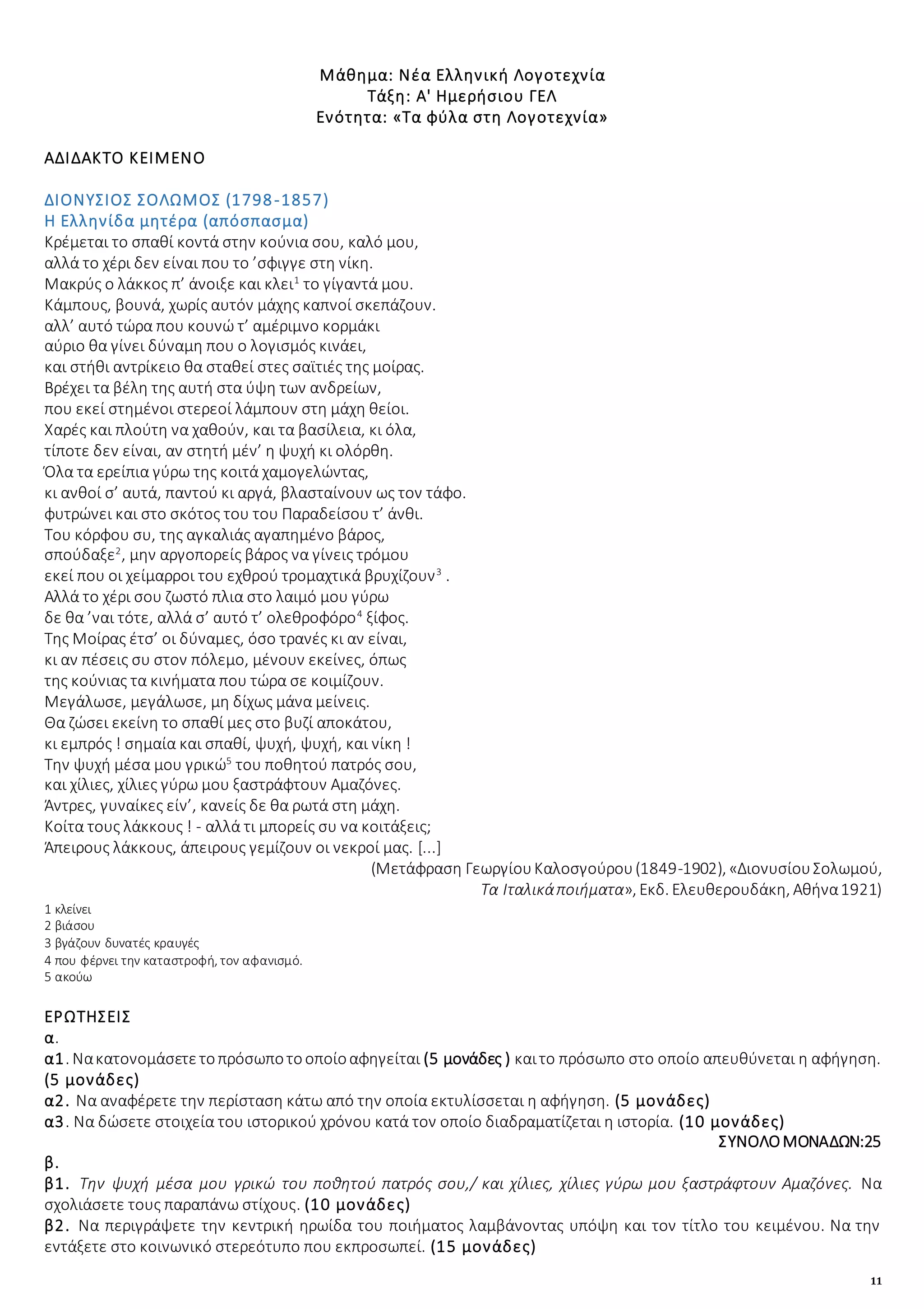 11
Μάθημα: Νέα Ελληνική Λογοτεχνία
Τάξη: Α' Ημερήσιου ΓΕΛ
Ενότητα: «Τα φύλα στη Λογοτεχνία»
ΑΔΙΔΑΚΤΟ ΚΕΙΜΕΝΟ
ΔΙΟΝΥΣΙΟΣ ΣΟΛΩΜΟΣ (1798-1857)
Η Ελληνίδα μητέρα (απόσπασμα)
Κρέμεται το σπαθί κοντά στην κούνια σου, καλό μου,
αλλά το χέρι δεν είναι που το ’σφιγγε στη νίκη.
Μακρύς ο λάκκος π’ άνοιξε και κλει1
το γίγαντά μου.
Κάμπους, βουνά, χωρίς αυτόν μάχης καπνοί σκεπάζουν.
αλλ’ αυτό τώρα που κουνώ τ’ αμέριμνο κορμάκι
αύριο θα γίνει δύναμη που ο λογισμός κινάει,
και στήθι αντρίκειο θα σταθεί στες σαϊτιές της μοίρας.
Βρέχει τα βέλη της αυτή στα ύψη των ανδρείων,
που εκεί στημένοι στερεοί λάμπουν στη μάχη θείοι.
Χαρές και πλούτη να χαθούν, και τα βασίλεια, κι όλα,
τίποτε δεν είναι, αν στητή μέν’ η ψυχή κι ολόρθη.
Όλα τα ερείπια γύρω της κοιτά χαμογελώντας,
κι ανθοί σ’ αυτά, παντού κι αργά, βλασταίνουν ως τον τάφο.
φυτρώνει και στο σκότος του του Παραδείσου τ’ άνθι.
Του κόρφου συ, της αγκαλιάς αγαπημένο βάρος,
σπούδαξε2
, μην αργοπορείς βάρος να γίνεις τρόμου
εκεί που οι χείμαρροι του εχθρού τρομαχτικά βρυχίζουν3
.
Αλλά το χέρι σου ζωστό πλια στο λαιμό μου γύρω
δε θα ’ναι τότε, αλλά σ’ αυτό τ’ ολεθροφόρο4
ξίφος.
Της Μοίρας έτσ’ οι δύναμες, όσο τρανές κι αν είναι,
κι αν πέσεις συ στον πόλεμο, μένουν εκείνες, όπως
της κούνιας τα κινήματα που τώρα σε κοιμίζουν.
Μεγάλωσε, μεγάλωσε, μη δίχως μάνα μείνεις.
Θα ζώσει εκείνη το σπαθί μες στο βυζί αποκάτου,
κι εμπρός ! σημαία και σπαθί, ψυχή, ψυχή, και νίκη !
Την ψυχή μέσα μου γρικώ5
του ποθητού πατρός σου,
και χίλιες, χίλιες γύρω μου ξαστράφτουν Αμαζόνες.
Άντρες, γυναίκες είν’, κανείς δε θα ρωτά στη μάχη.
Κοίτα τους λάκκους ! - αλλά τι μπορείς συ να κοιτάξεις;
Άπειρους λάκκους, άπειρους γεμίζουν οι νεκροί μας. [...]
(Μετάφραση ΓεωργίουΚαλοσγούρου(1849-1902), «ΔιονυσίουΣολωμού,
Τα Ιταλικάποιήματα», Εκδ. Ελευθερουδάκη, Αθήνα1921)
1 κλείνει
2 βιάσου
3 βγάζουν δυνατές κραυγές
4 που φέρνει την καταστροφή, τον αφανισμό.
5 ακούω
ΕΡΩΤΗΣΕΙΣ
α.
α1. Νακατονομάσετετοπρόσωποτοοποίοαφηγείται (5 μονάδες ) καιτο πρόσωπο στο οποίο απευθύνεται η αφήγηση.
(5 μονάδες)
α2. Να αναφέρετε την περίσταση κάτω από την οποία εκτυλίσσεται η αφήγηση. (5 μονάδες)
α3. Να δώσετε στοιχεία του ιστορικού χρόνου κατά τον οποίο διαδραματίζεται η ιστορία. (10 μονάδες)
ΣΥΝΟΛΟΜΟΝΑΔΩΝ:25
β.
β1. Την ψυχή μέσα μου γρικώ του ποθητού πατρός σου,/ και χίλιες, χίλιες γύρω μου ξαστράφτουν Αμαζόνες. Να
σχολιάσετε τους παραπάνω στίχους. (10 μονάδες)
β2. Να περιγράψετε την κεντρική ηρωίδα του ποιήματος λαμβάνοντας υπόψη και τον τίτλο του κειμένου. Να την
εντάξετε στο κοινωνικό στερεότυπο που εκπροσωπεί. (15 μονάδες)
 