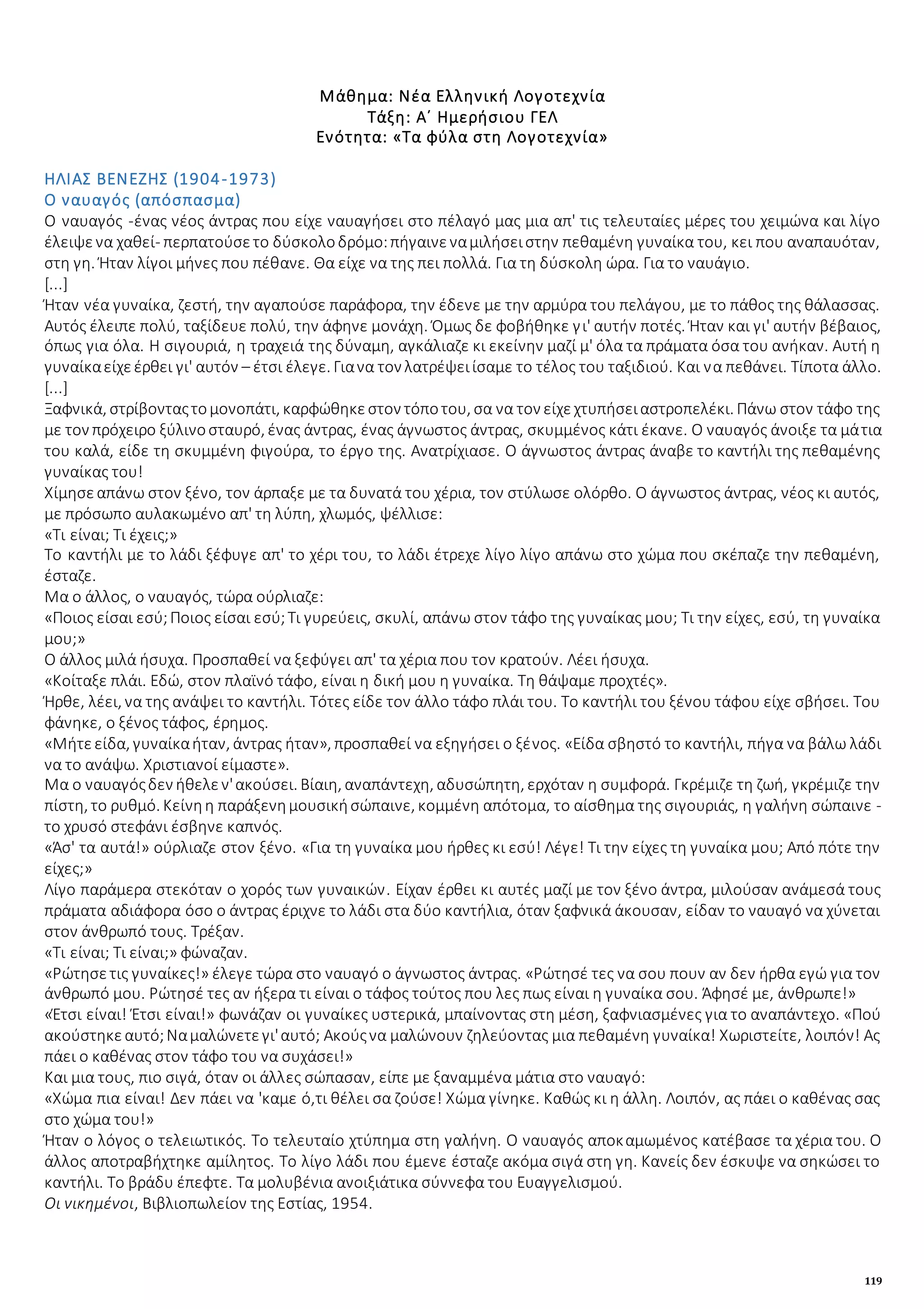 119
Μάθημα: Νέα Ελληνική Λογοτεχνία
Τάξη: Α΄ Ημερήσιου ΓΕΛ
Ενότητα: «Τα φύλα στη Λογοτεχνία»
ΗΛΙΑΣ ΒΕΝΕΖΗΣ (1904-1973)
Ο ναυαγός (απόσπασμα)
Ο ναυαγός -ένας νέος άντρας που είχε ναυαγήσει στο πέλαγό μας μια απ' τις τελευταίες μέρες του χειμώνα και λίγο
έλειψενα χαθεί- περπατούσετο δύσκολοδρόμο:πήγαινεναμιλήσειστην πεθαμένη γυναίκα του, κει που αναπαυόταν,
στη γη. Ήταν λίγοι μήνες που πέθανε. Θα είχε να της πει πολλά. Για τη δύσκολη ώρα. Για το ναυάγιο.
[...]
Ήταν νέα γυναίκα, ζεστή, την αγαπούσε παράφορα, την έδενε με την αρμύρα του πελάγου, με το πάθος της θάλασσας.
Αυτός έλειπε πολύ, ταξίδευε πολύ, την άφηνε μονάχη. Όμως δε φοβήθηκε γι' αυτήν ποτές. Ήταν και γι' αυτήν βέβαιος,
όπως για όλα. Η σιγουριά, η τραχειά της δύναμη, αγκάλιαζε κι εκείνην μαζί μ' όλα τα πράματα όσα του ανήκαν. Αυτή η
γυναίκαείχεέρθει γι' αυτόν – έτσι έλεγε. Γιανα τον λατρέψειίσαμε το τέλος του ταξιδιού. Και να πεθάνει. Τίποτα άλλο.
[...]
Ξαφνικά, στρίβονταςτομονοπάτι, καρφώθηκεστον τόποτου, σα να τον είχεχτυπήσειαστροπελέκι. Πάνω στον τάφο της
με τον πρόχειρο ξύλινοσταυρό, ένας άντρας, ένας άγνωστος άντρας, σκυμμένος κάτι έκανε. Ο ναυαγός άνοιξε τα μάτια
του καλά, είδε τη σκυμμένη φιγούρα, το έργο της. Ανατρίχιασε. Ο άγνωστος άντρας άναβε το καντήλι της πεθαμένης
γυναίκας του!
Χίμησεαπάνω στον ξένο, τον άρπαξε με τα δυνατά του χέρια, τον στύλωσε ολόρθο. Ο άγνωστος άντρας, νέος κι αυτός,
με πρόσωπο αυλακωμένο απ' τη λύπη, χλωμός, ψέλλισε:
«Τι είναι; Τι έχεις;»
Το καντήλι με το λάδι ξέφυγε απ' το χέρι του, το λάδι έτρεχε λίγο λίγο απάνω στο χώμα που σκέπαζε την πεθαμένη,
έσταζε.
Μα ο άλλος, ο ναυαγός, τώρα ούρλιαζε:
«Ποιος είσαι εσύ;Ποιος είσαι εσύ;Τι γυρεύεις, σκυλί, απάνω στον τάφο της γυναίκας μου; Τι την είχες, εσύ, τη γυναίκα
μου;»
Ο άλλος μιλά ήσυχα. Προσπαθεί να ξεφύγει απ' τα χέρια που τον κρατούν. Λέει ήσυχα.
«Κοίταξε πλάι. Εδώ, στον πλαϊνό τάφο, είναι η δική μου η γυναίκα. Τη θάψαμε προχτές».
Ήρθε, λέει, να της ανάψει το καντήλι. Τότες είδε τον άλλο τάφο πλάι του. Το καντήλι του ξένου τάφου είχε σβήσει. Του
φάνηκε, ο ξένος τάφος, έρημος.
«Μήτεείδα, γυναίκαήταν, άντρας ήταν», προσπαθεί να εξηγήσει ο ξένος. «Είδα σβηστό το καντήλι, πήγα να βάλω λάδι
να το ανάψω. Χριστιανοί είμαστε».
Μα ο ναυαγόςδεν ήθελεν'ακούσει. Βίαιη, αναπάντεχη, αδυσώπητη, ερχόταν η συμφορά. Γκρέμιζε τη ζωή, γκρέμιζε την
πίστη, το ρυθμό. Κείνηη παράξενημουσικήσώπαινε, κομμένη απότομα, το αίσθημα της σιγουριάς, η γαλήνη σώπαινε -
το χρυσό στεφάνι έσβηνε καπνός.
«Άσ' τα αυτά!» ούρλιαζε στον ξένο. «Για τη γυναίκα μου ήρθες κι εσύ! Λέγε! Τι την είχες τη γυναίκα μου; Από πότε την
είχες;»
Λίγο παράμερα στεκόταν ο χορός των γυναικών. Είχαν έρθει κι αυτές μαζί με τον ξένο άντρα, μιλούσαν ανάμεσά τους
πράματα αδιάφορα όσο ο άντρας έριχνε το λάδι στα δύο καντήλια, όταν ξαφνικά άκουσαν, είδαν το ναυαγό να χύνεται
στον άνθρωπό τους. Τρέξαν.
«Τι είναι; Τι είναι;» φώναζαν.
«Ρώτησετις γυναίκες!» έλεγε τώρα στο ναυαγό ο άγνωστος άντρας. «Ρώτησέ τες να σου πουν αν δεν ήρθα εγώ για τον
άνθρωπό μου. Ρώτησέ τες αν ήξερα τι είναι ο τάφος τούτος που λες πως είναι η γυναίκα σου. Άφησέ με, άνθρωπε!»
«Έτσι είναι! Έτσι είναι!» φωνάζαν οι γυναίκες υστερικά, μπαίνοντας στη μέση, ξαφνιασμένες για το αναπάντεχο. «Πού
ακούστηκεαυτό;Ναμαλώνετεγι'αυτό; Ακούςνα μαλώνουν ζηλεύοντας μια πεθαμένη γυναίκα! Χωριστείτε, λοιπόν! Ας
πάει ο καθένας στον τάφο του να συχάσει!»
Και μια τους, πιο σιγά, όταν οι άλλες σώπασαν, είπε με ξαναμμένα μάτια στο ναυαγό:
«Χώμα πια είναι! Δεν πάει να 'καμε ό,τι θέλει σα ζούσε! Χώμα γίνηκε. Καθώς κι η άλλη. Λοιπόν, ας πάει ο καθένας σας
στο χώμα του!»
Ήταν ο λόγος ο τελειωτικός. Το τελευταίο χτύπημα στη γαλήνη. Ο ναυαγός αποκαμωμένος κατέβασε τα χέρια του. Ο
άλλος αποτραβήχτηκε αμίλητος. Το λίγο λάδι που έμενε έσταζε ακόμα σιγά στη γη. Κανείς δεν έσκυψε να σηκώσει το
καντήλι. Το βράδυ έπεφτε. Τα μολυβένια ανοιξιάτικα σύννεφα του Ευαγγελισμού.
Οι νικημένοι, Βιβλιοπωλείον της Εστίας, 1954.
 