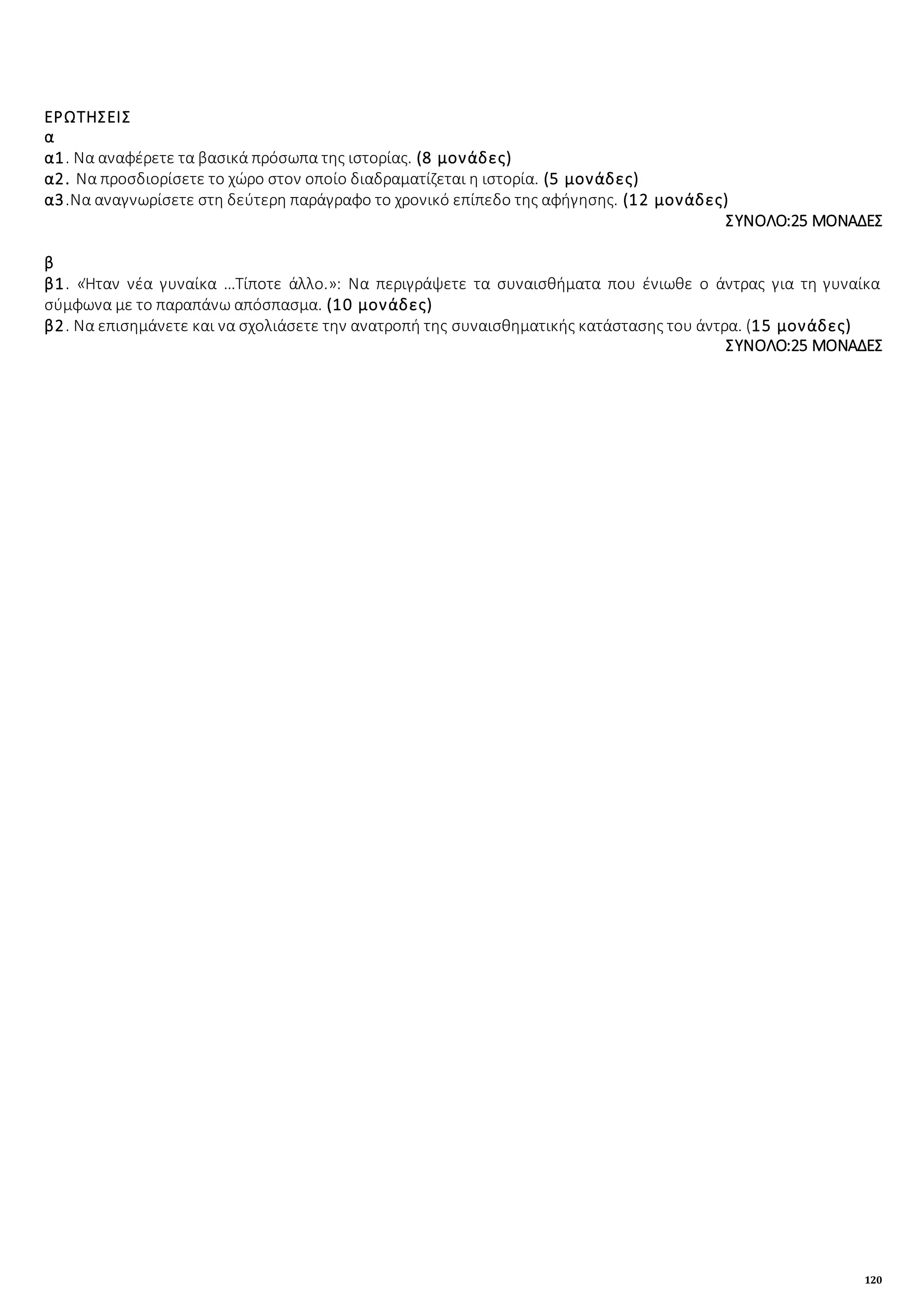 120
ΕΡΩΤΗΣΕΙΣ
α
α1. Να αναφέρετε τα βασικά πρόσωπα της ιστορίας. (8 μονάδες)
α2. Να προσδιορίσετε το χώρο στον οποίο διαδραματίζεται η ιστορία. (5 μονάδες)
α3.Να αναγνωρίσετε στη δεύτερη παράγραφο το χρονικό επίπεδο της αφήγησης. (12 μονάδες)
ΣΥΝΟΛΟ:25 ΜΟΝΑΔΕΣ
β
β1. «Ήταν νέα γυναίκα …Τίποτε άλλο.»: Να περιγράψετε τα συναισθήματα που ένιωθε ο άντρας για τη γυναίκα
σύμφωνα με το παραπάνω απόσπασμα. (10 μονάδες)
β2. Να επισημάνετε και να σχολιάσετε την ανατροπή της συναισθηματικής κατάστασης του άντρα. (15 μονάδες)
ΣΥΝΟΛΟ:25 ΜΟΝΑΔΕΣ
 