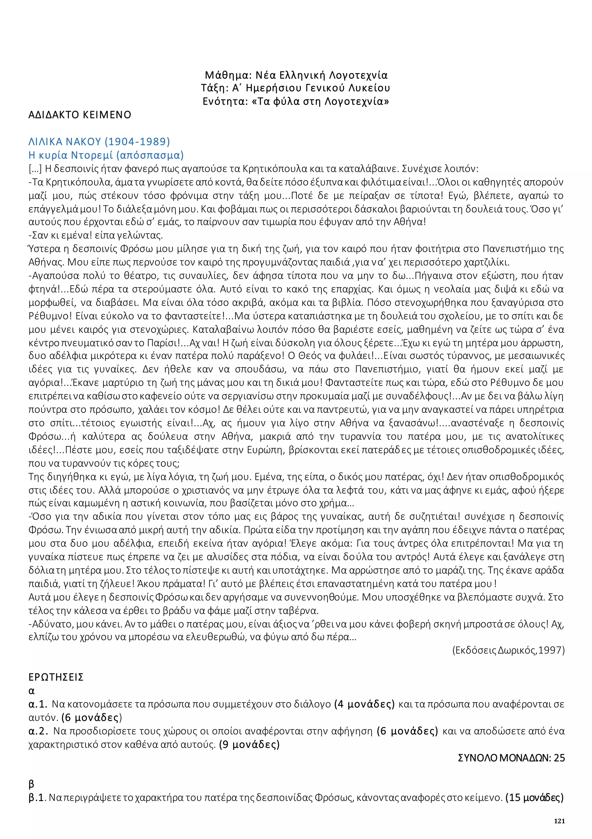 121
Μάθημα: Νέα Ελληνική Λογοτεχνία
Τάξη: Α΄ Ημερήσιου Γενικού Λυκείου
Ενότητα: «Τα φύλα στη Λογοτεχνία»
ΑΔΙΔΑΚΤΟ ΚΕΙΜΕΝΟ
ΛΙΛΙΚΑ ΝΑΚΟΥ (1904-1989)
Η κυρία Ντορεμί (απόσπασμα)
[…] Η δεσποινίς ήταν φανερό πως αγαπούσε τα Κρητικόπουλα και τα καταλάβαινε. Συνέχισε λοιπόν:
-Τα Κρητικόπουλα, άματα γνωρίσετεαπόκοντά, θαδείτεπόσοέξυπνακαι φιλότιμαείναι!...Όλοι οι καθηγητές απορούν
μαζί μου, πώς στέκουν τόσο φρόνιμα στην τάξη μου...Ποτέ δε με πείραξαν σε τίποτα! Εγώ, βλέπετε, αγαπώ το
επάγγελμάμου!Το διάλεξαμόνημου. Και φοβάμαι πως οι περισσότεροι δάσκαλοι βαριούνται τη δουλειά τους. Όσο γι’
αυτούς που έρχονται εδώ σ’ εμάς, το παίρνουν σαν τιμωρία που έφυγαν από την Αθήνα!
-Σαν κι εμένα! είπα γελώντας.
Ύστερα η δεσποινίς Φρόσω μου μίλησε για τη δική της ζωή, για τον καιρό που ήταν φοιτήτρια στο Πανεπιστήμιο της
Αθήνας. Μου είπε πως περνούσε τον καιρό της προγυμνάζοντας παιδιά ,για να’ χει περισσότερο χαρτζιλίκι.
-Αγαπούσα πολύ το θέατρο, τις συναυλίες, δεν άφησα τίποτα που να μην το δω...Πήγαινα στον εξώστη, που ήταν
φτηνά!...Εδώ πέρα τα στερούμαστε όλα. Αυτό είναι το κακό της επαρχίας. Και όμως η νεολαία μας διψά κι εδώ να
μορφωθεί, να διαβάσει. Μα είναι όλα τόσο ακριβά, ακόμα και τα βιβλία. Πόσο στενοχωρήθηκα που ξαναγύρισα στο
Ρέθυμνο! Είναι εύκολο να το φανταστείτε!...Μα ύστερα καταπιάστηκα με τη δουλειά του σχολείου, με το σπίτι και δε
μου μένει καιρός για στενοχώριες. Καταλαβαίνω λοιπόν πόσο θα βαριέστε εσείς, μαθημένη να ζείτε ως τώρα σ’ ένα
κέντροπνευματικόσαν το Παρίσι!...Αχ ναι! Η ζωή είναι δύσκολη για όλους ξέρετε...Έχω κι εγώ τη μητέρα μου άρρωστη,
δυο αδέλφια μικρότερα κι έναν πατέρα πολύ παράξενο! Ο Θεός να φυλάει!...Είναι σωστός τύραννος, με μεσαιωνικές
ιδέες για τις γυναίκες. Δεν ήθελε καν να σπουδάσω, να πάω στο Πανεπιστήμιο, γιατί θα ήμουν εκεί μαζί με
αγόρια!...Έκανε μαρτύριο τη ζωή της μάνας μου και τη δικιά μου! Φανταστείτε πως και τώρα, εδώ στο Ρέθυμνο δε μου
επιτρέπεινα καθίσωστοκαφενείο ούτε να σεργιανίσω στην προκυμαία μαζί με συναδέλφους!...Αν με δει να βάλω λίγη
πούντρα στο πρόσωπο, χαλάει τον κόσμο! Δε θέλει ούτε και να παντρευτώ, για να μην αναγκαστεί να πάρει υπηρέτρια
στο σπίτι...τέτοιος εγωιστής είναι!...Αχ, ας ήμουν για λίγο στην Αθήνα να ξανασάνω!....αναστέναξε η δεσποινίς
Φρόσω...ή καλύτερα ας δούλευα στην Αθήνα, μακριά από την τυραννία του πατέρα μου, με τις ανατολίτικες
ιδέες!...Πέστε μου, εσείς που ταξιδέψατε στην Ευρώπη, βρίσκονται εκεί πατεράδες με τέτοιες οπισθοδρομικές ιδέες,
που να τυραννούν τις κόρες τους;
Της διηγήθηκα κι εγώ, με λίγα λόγια, τη ζωή μου. Εμένα, της είπα, ο δικός μου πατέρας, όχι! Δεν ήταν οπισθοδρομικός
στις ιδέες του. Αλλά μπορούσε ο χριστιανός να μην έτρωγε όλα τα λεφτά του, κάτι να μας άφηνε κι εμάς, αφού ήξερε
πώς είναι καμωμένη η αστική κοινωνία, που βασίζεται μόνο στο χρήμα…
-Όσο για την αδικία που γίνεται στον τόπο μας εις βάρος της γυναίκας, αυτή δε συζητιέται! συνέχισε η δεσποινίς
Φρόσω. Την ένιωσααπό μικρή αυτή την αδικία. Πρώτα είδα την προτίμηση και την αγάπη που έδειχνε πάντα ο πατέρας
μου στα δυο μου αδέλφια, επειδή εκείνα ήταν αγόρια! Έλεγε ακόμα: Για τους άντρες όλα επιτρέπονται! Μα για τη
γυναίκα πίστευε πως έπρεπε να ζει με αλυσίδες στα πόδια, να είναι δούλα του αντρός! Αυτά έλεγε και ξανάλεγε στη
δόλιατη μητέρα μου. Στο τέλοςτοπίστεψεκι αυτή καιυποτάχτηκε. Μα αρρώστησε από το μαράζι της. Της έκανε αράδα
παιδιά, γιατί τη ζήλευε! Άκου πράματα! Γι’ αυτό με βλέπεις έτσι επαναστατημένη κατά του πατέρα μου!
Αυτά μου έλεγεη δεσποινίςΦρόσωκαιδεν αργήσαμε να συνεννοηθούμε. Μου υποσχέθηκε να βλεπόμαστε συχνά. Στο
τέλος την κάλεσα να έρθει το βράδυ να φάμε μαζί στην ταβέρνα.
-Αδύνατο, μουκάνει. Αν το μάθει ο πατέρας μου, είναι άξιοςνα ’ρθεινα μου κάνει φοβερή σκηνήμπροστάσε όλους! Αχ,
ελπίζω του χρόνου να μπορέσω να ελευθερωθώ, να φύγω από δω πέρα…
(ΕκδόσειςΔωρικός,1997)
ΕΡΩΤΗΣΕΙΣ
α
α.1. Να κατονομάσετε τα πρόσωπα που συμμετέχουν στο διάλογο (4 μονάδες) και τα πρόσωπα που αναφέρονται σε
αυτόν. (6 μονάδες)
α.2. Να προσδιορίσετε τους χώρους οι οποίοι αναφέρονται στην αφήγηση (6 μονάδες) και να αποδώσετε από ένα
χαρακτηριστικό στον καθένα από αυτούς. (9 μονάδες)
ΣΥΝΟΛΟΜΟΝΑΔΩΝ: 25
β
β.1. Ναπεριγράψετετοχαρακτήρα του πατέρα τηςδεσποινίδας Φρόσως, κάνονταςαναφορέςστοκείμενο. (15 μονάδες)
 