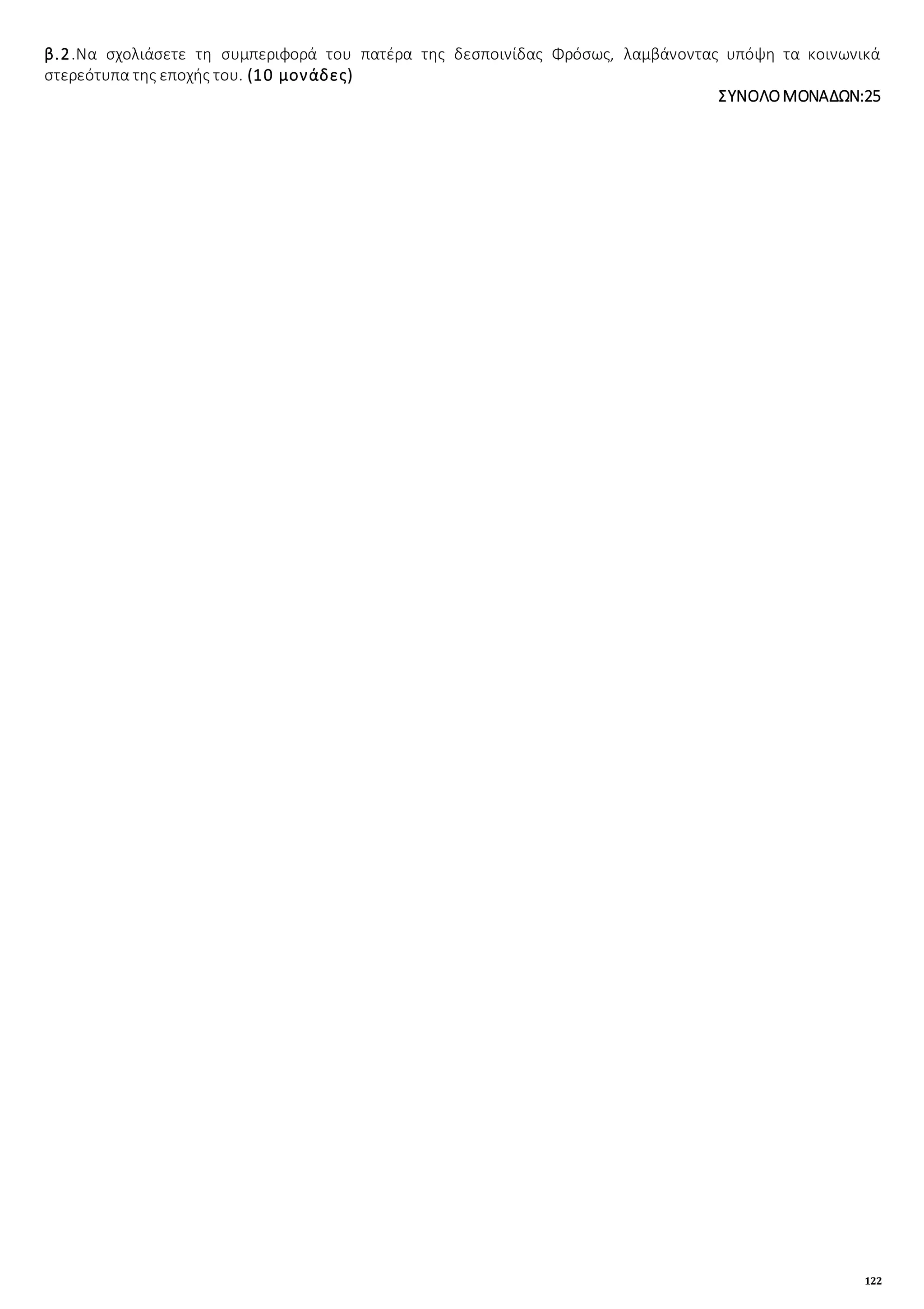 122
β.2.Να σχολιάσετε τη συμπεριφορά του πατέρα της δεσποινίδας Φρόσως, λαμβάνοντας υπόψη τα κοινωνικά
στερεότυπα της εποχής του. (10 μονάδες)
ΣΥΝΟΛΟΜΟΝΑΔΩΝ:25
 