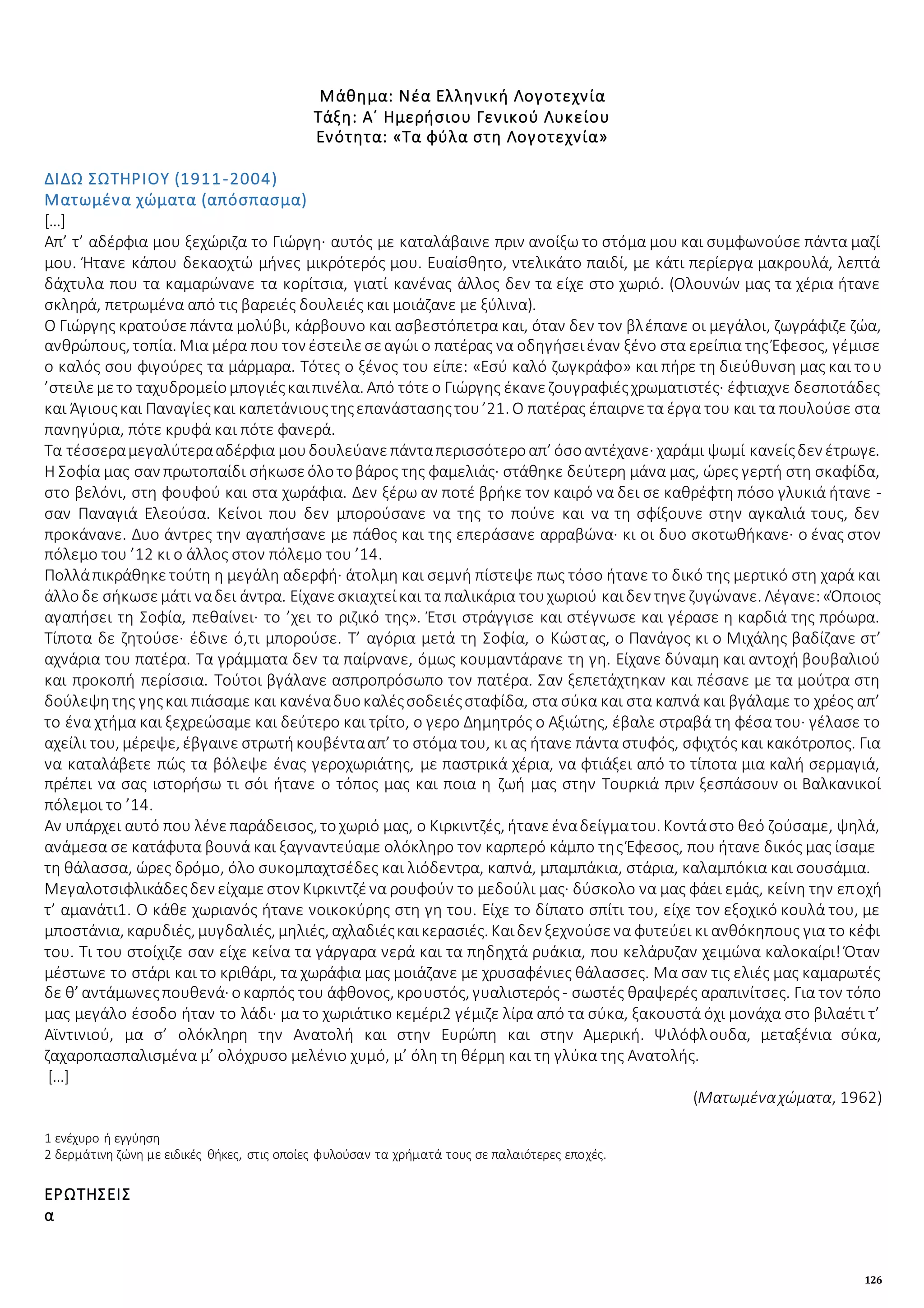 126
Μάθημα: Νέα Ελληνική Λογοτεχνία
Τάξη: Α΄ Ημερήσιου Γενικού Λυκείου
Ενότητα: «Τα φύλα στη Λογοτεχνία»
ΔΙΔΩ ΣΩΤΗΡΙΟΥ (1911-2004)
Ματωμένα χώματα (απόσπασμα)
[…]
Απ’ τ’ αδέρφια μου ξεχώριζα το Γιώργη· αυτός με καταλάβαινε πριν ανοίξω το στόμα μου και συμφωνούσε πάντα μαζί
μου. Ήτανε κάπου δεκαοχτώ μήνες μικρότερός μου. Ευαίσθητο, ντελικάτο παιδί, με κάτι περίεργα μακρουλά, λεπτά
δάχτυλα που τα καμαρώνανε τα κορίτσια, γιατί κανένας άλλος δεν τα είχε στο χωριό. (Ολουνών μας τα χέρια ήτανε
σκληρά, πετρωμένα από τις βαρειές δουλειές και μοιάζανε με ξύλινα).
Ο Γιώργης κρατούσεπάντα μολύβι, κάρβουνο και ασβεστόπετρα και, όταν δεν τον βλέπανε οι μεγάλοι, ζωγράφιζε ζώα,
ανθρώπους, τοπία. Μια μέρα που τον έστειλεσεαγώι ο πατέρας να οδηγήσειέναν ξένο στα ερείπια της Έφεσος, γέμισε
ο καλός σου φιγούρες τα μάρμαρα. Τότες ο ξένος του είπε: «Εσύ καλό ζωγκράφο» και πήρε τη διεύθυνση μας και του
’στειλεμετο ταχυδρομείομπογιέςκαιπινέλα. Από τότεο Γιώργης έκανεζουγραφιέςχρωματιστές· έφτιαχνε δεσποτάδες
και Άγιουςκαι Παναγίεςκαι καπετάνιουςτηςεπανάστασηςτου’21. Ο πατέρας έπαιρνετα έργα του και τα πουλούσε στα
πανηγύρια, πότε κρυφά και πότε φανερά.
Τα τέσσεραμεγαλύτερααδέρφια μουδουλεύανεπάνταπερισσότεροαπ’ όσοαντέχανε· χαράμι ψωμί κανείςδεν έτρωγε.
Η Σοφία μας σαν πρωτοπαίδι σήκωσεόλοτοβάρος της φαμελιάς· στάθηκε δεύτερη μάνα μας, ώρες γερτή στη σκαφίδα,
στο βελόνι, στη φουφού και στα χωράφια. Δεν ξέρω αν ποτέ βρήκε τον καιρό να δει σε καθρέφτη πόσο γλυκιά ήτανε -
σαν Παναγιά Ελεούσα. Κείνοι που δεν μπορούσανε να της το πούνε και να τη σφίξουνε στην αγκαλιά τους, δεν
προκάνανε. Δυο άντρες την αγαπήσανε με πάθος και της επεράσανε αρραβώνα· κι οι δυο σκοτωθήκανε· ο ένας στον
πόλεμο του ’12 κι ο άλλος στον πόλεμο του ’14.
Πολλάπικράθηκετούτη η μεγάλη αδερφή· άτολμη και σεμνή πίστεψε πως τόσο ήτανε το δικό της μερτικό στη χαρά και
άλλοδε σήκωσεμάτι ναδει άντρα. Είχανεσκιαχτείκαι τα παλικάρια τουχωριού καιδεν τηνεζυγώνανε. Λέγανε:«Όποιος
αγαπήσει τη Σοφία, πεθαίνει· το ’χει το ριζικό της». Έτσι στράγγισε και στέγνωσε και γέρασε η καρδιά της πρόωρα.
Τίποτα δε ζητούσε· έδινε ό,τι μπορούσε. Τ’ αγόρια μετά τη Σοφία, ο Κώστας, ο Πανάγος κι ο Μιχάλης βαδίζανε στ’
αχνάρια του πατέρα. Τα γράμματα δεν τα παίρνανε, όμως κουμαντάρανε τη γη. Είχανε δύναμη και αντοχή βουβαλιού
και προκοπή περίσσια. Τούτοι βγάλανε ασπροπρόσωπο τον πατέρα. Σαν ξεπετάχτηκαν και πέσανε με τα μούτρα στη
δούλεψητης γηςκαι πιάσαμε και κανέναδυοκαλέςσοδειέςσταφίδα, στα σύκα και στα καπνά και βγάλαμε το χρέος απ’
το ένα χτήμα και ξεχρεώσαμε και δεύτερο και τρίτο, ο γερο Δημητρός ο Αξιώτης, έβαλε στραβά τη φέσα του· γέλασε το
αχείλι του, μέρεψε, έβγαινε στρωτήκουβέντααπ’ το στόμα του, κι ας ήτανε πάντα στυφός, σφιχτός και κακότροπος. Για
να καταλάβετε πώς τα βόλεψε ένας γεροχωριάτης, με παστρικά χέρια, να φτιάξει από το τίποτα μια καλή σερμαγιά,
πρέπει να σας ιστορήσω τι σόι ήτανε ο τόπος μας και ποια η ζωή μας στην Τουρκιά πριν ξεσπάσουν οι Βαλκανικοί
πόλεμοι το ’14.
Αν υπάρχει αυτό που λένεπαράδεισος, τοχωριό μας, ο Κιρκιντζές, ήτανεέναδείγματου. Κοντάστο θεό ζούσαμε, ψηλά,
ανάμεσα σε κατάφυτα βουνά και ξαγναντεύαμε ολόκληρο τον καρπερό κάμπο της Έφεσος, που ήτανε δικός μας ίσαμε
τη θάλασσα, ώρες δρόμο, όλο συκομπαχτσέδες και λιόδεντρα, καπνά, μπαμπάκια, στάρια, καλαμπόκια και σουσάμια.
Μεγαλοτσιφλικάδεςδεν είχαμεστον Κιρκιντζένα ρουφούν το μεδούλι μας· δύσκολο να μας φάει εμάς, κείνη την εποχή
τ’ αμανάτι1. Ο κάθε χωριανός ήτανε νοικοκύρης στη γη του. Είχε το δίπατο σπίτι του, είχε τον εξοχικό κουλά του, με
μποστάνια, καρυδιές, μυγδαλιές, μηλιές, αχλαδιέςκαικερασιές. Καιδεν ξεχνούσενα φυτεύει κι ανθόκηπους για το κέφι
του. Τι του στοίχιζε σαν είχε κείνα τα γάργαρα νερά και τα πηδηχτά ρυάκια, που κελάρυζαν χειμώνα καλοκαίρι! Όταν
μέστωνε το στάρι και το κριθάρι, τα χωράφια μας μοιάζανε με χρυσαφένιες θάλασσες. Μα σαν τις ελιές μας καμαρωτές
δε θ’ αντάμωνεςπουθενά· οκαρπός του άφθονος, κρουστός, γυαλιστερός- σωστές θραψερές αραπινίτσες. Για τον τόπο
μας μεγάλο έσοδο ήταν το λάδι· μα το χωριάτικο κεμέρι2 γέμιζε λίρα από τα σύκα, ξακουστά όχι μονάχα στο βιλαέτι τ’
Αϊντινιού, μα σ’ ολόκληρη την Ανατολή και στην Ευρώπη και στην Αμερική. Ψιλόφλουδα, μεταξένια σύκα,
ζαχαροπασπαλισμένα μ’ ολόχρυσο μελένιο χυμό, μ’ όλη τη θέρμη και τη γλύκα της Ανατολής.
[…]
(Ματωμέναχώματα, 1962)
1 ενέχυρο ή εγγύηση
2 δερμάτινη ζώνη με ειδικές θήκες, στις οποίες φυλούσαν τα χρήματά τους σε παλαιότερες εποχές.
ΕΡΩΤΗΣΕΙΣ
α
 