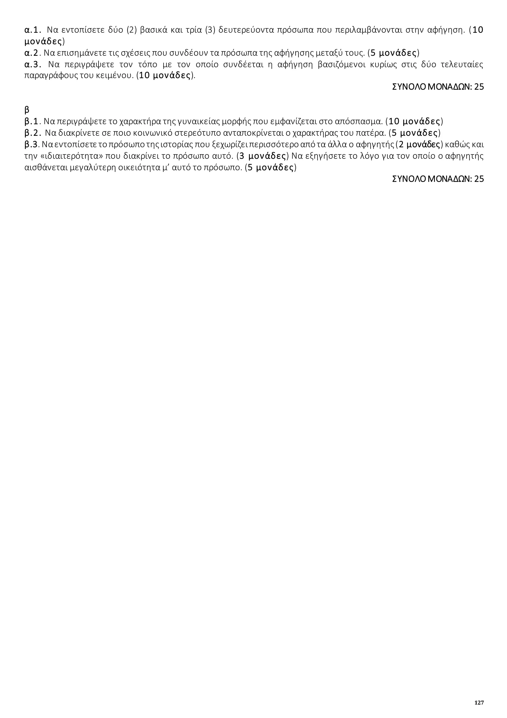 127
α.1. Να εντοπίσετε δύο (2) βασικά και τρία (3) δευτερεύοντα πρόσωπα που περιλαμβάνονται στην αφήγηση. (10
μονάδες)
α.2. Να επισημάνετε τις σχέσεις που συνδέουν τα πρόσωπα της αφήγησης μεταξύ τους. (5 μονάδες)
α.3. Να περιγράψετε τον τόπο με τον οποίο συνδέεται η αφήγηση βασιζόμενοι κυρίως στις δύο τελευταίες
παραγράφους του κειμένου. (10 μονάδες).
ΣΥΝΟΛΟΜΟΝΑΔΩΝ: 25
β
β.1. Να περιγράψετε το χαρακτήρα της γυναικείας μορφής που εμφανίζεται στο απόσπασμα. (10 μονάδες)
β.2. Να διακρίνετε σε ποιο κοινωνικό στερεότυπο ανταποκρίνεται ο χαρακτήρας του πατέρα. (5 μονάδες)
β.3. Ναεντοπίσετετοπρόσωποτηςιστορίας που ξεχωρίζειπερισσότεροαπότα άλλα ο αφηγητής(2 μονάδες) καθώς και
την «ιδιαιτερότητα» που διακρίνει το πρόσωπο αυτό. (3 μονάδες) Να εξηγήσετε το λόγο για τον οποίο ο αφηγητής
αισθάνεται μεγαλύτερη οικειότητα μ’ αυτό το πρόσωπο. (5 μονάδες)
ΣΥΝΟΛΟΜΟΝΑΔΩΝ: 25
 