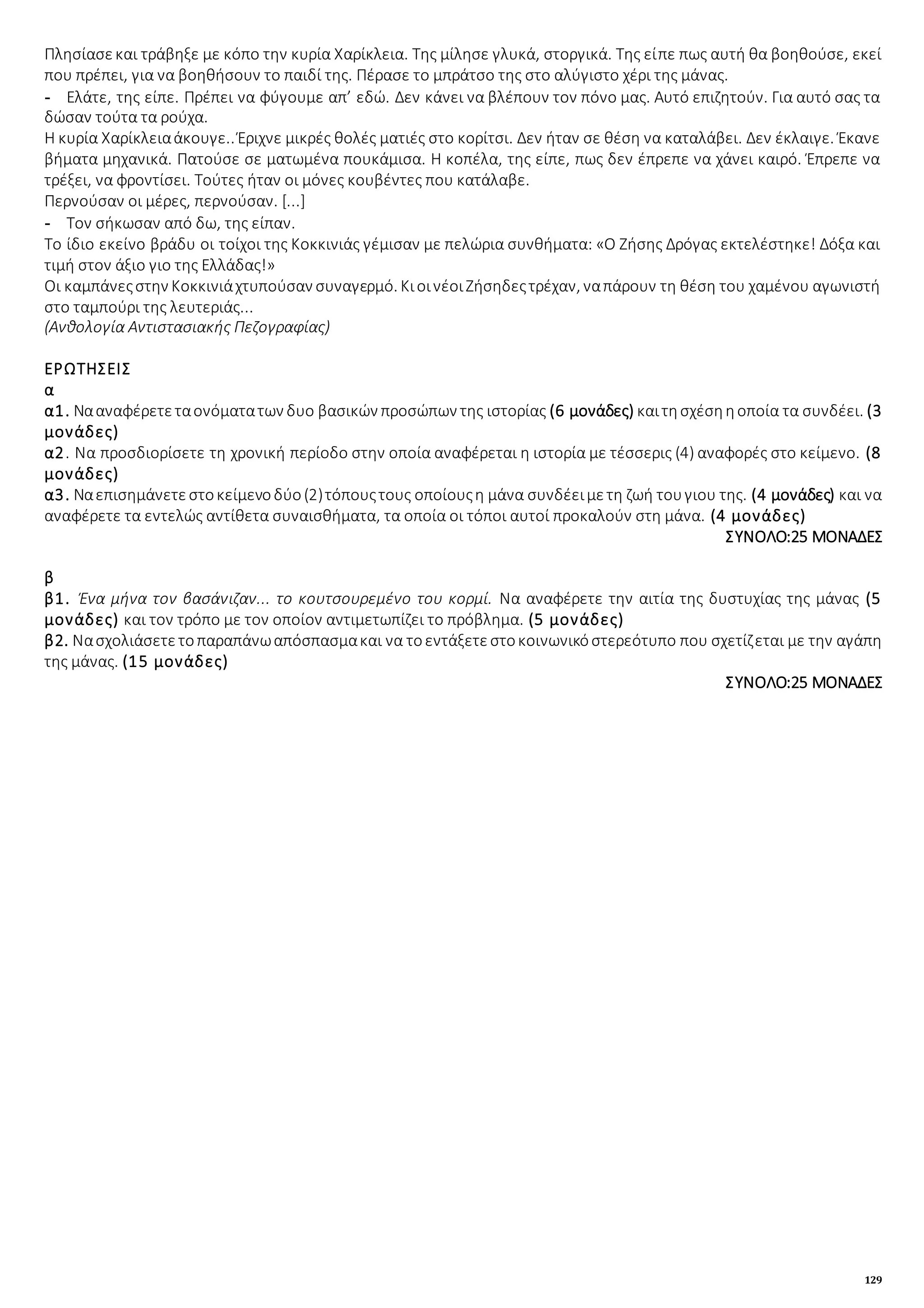 129
Πλησίασεκαι τράβηξε με κόπο την κυρία Χαρίκλεια. Της μίλησε γλυκά, στοργικά. Της είπε πως αυτή θα βοηθούσε, εκεί
που πρέπει, για να βοηθήσουν το παιδί της. Πέρασε το μπράτσο της στο αλύγιστο χέρι της μάνας.
- Ελάτε, της είπε. Πρέπει να φύγουμε απ’ εδώ. Δεν κάνει να βλέπουν τον πόνο μας. Αυτό επιζητούν. Για αυτό σας τα
δώσαν τούτα τα ρούχα.
Η κυρία Χαρίκλειαάκουγε.. Έριχνε μικρές θολές ματιές στο κορίτσι. Δεν ήταν σε θέση να καταλάβει. Δεν έκλαιγε. Έκανε
βήματα μηχανικά. Πατούσε σε ματωμένα πουκάμισα. Η κοπέλα, της είπε, πως δεν έπρεπε να χάνει καιρό. Έπρεπε να
τρέξει, να φροντίσει. Τούτες ήταν οι μόνες κουβέντες που κατάλαβε.
Περνούσαν οι μέρες, περνούσαν. [...]
- Τον σήκωσαν από δω, της είπαν.
Το ίδιο εκείνο βράδυ οι τοίχοι της Κοκκινιάς γέμισαν με πελώρια συνθήματα: «Ο Ζήσης Δρόγας εκτελέστηκε! Δόξα και
τιμή στον άξιο γιο της Ελλάδας!»
Οι καμπάνεςστην Κοκκινιάχτυπούσαν συναγερμό. ΚιοινέοιΖήσηδεςτρέχαν, ναπάρουν τη θέση του χαμένου αγωνιστή
στο ταμπούρι της λευτεριάς...
(Ανθολογία Αντιστασιακής Πεζογραφίας)
ΕΡΩΤΗΣΕΙΣ
α
α1. Νααναφέρετεταονόματατων δυο βασικών προσώπων της ιστορίας (6 μονάδες) καιτησχέσηηοποία τα συνδέει. (3
μονάδες)
α2. Να προσδιορίσετε τη χρονική περίοδο στην οποία αναφέρεται η ιστορία με τέσσερις (4) αναφορές στο κείμενο. (8
μονάδες)
α3. Ναεπισημάνετεστοκείμενοδύο(2)τόπουςτους οποίουςη μάνα συνδέειμετη ζωή τουγιου της. (4 μονάδες) και να
αναφέρετε τα εντελώς αντίθετα συναισθήματα, τα οποία οι τόποι αυτοί προκαλούν στη μάνα. (4 μονάδες)
ΣΥΝΟΛΟ:25 ΜΟΝΑΔΕΣ
β
β1. Ένα μήνα τον βασάνιζαν... το κουτσουρεμένο του κορμί. Να αναφέρετε την αιτία της δυστυχίας της μάνας (5
μονάδες) και τον τρόπο με τον οποίον αντιμετωπίζει το πρόβλημα. (5 μονάδες)
β2. Νασχολιάσετετοπαραπάνωαπόσπασμακαι να τοεντάξετεστοκοινωνικόστερεότυπο που σχετίζεται με την αγάπη
της μάνας. (15 μονάδες)
ΣΥΝΟΛΟ:25 ΜΟΝΑΔΕΣ
 