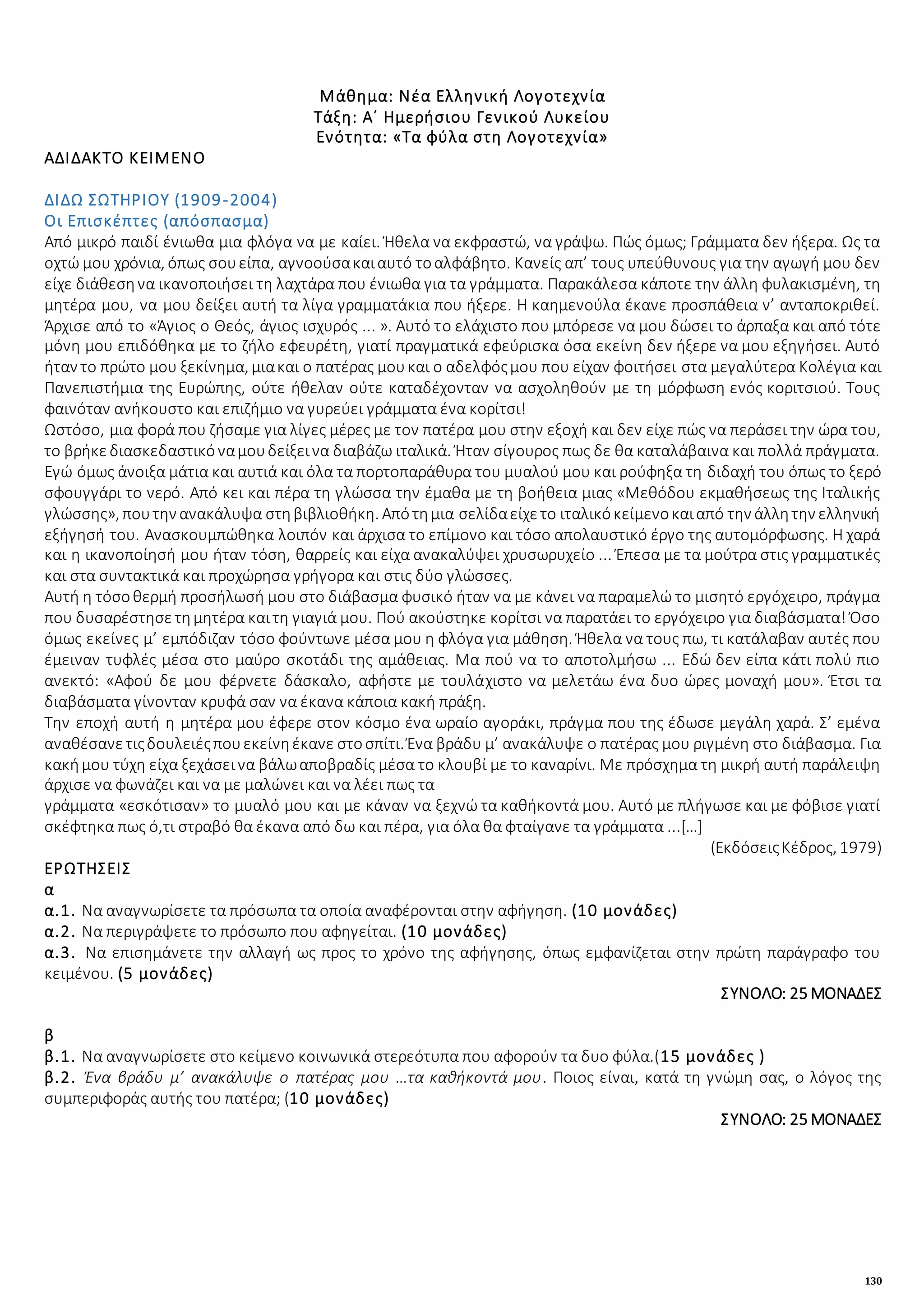 130
Μάθημα: Νέα Ελληνική Λογοτεχνία
Τάξη: Α΄ Ημερήσιου Γενικού Λυκείου
Ενότητα: «Τα φύλα στη Λογοτεχνία»
ΑΔΙΔΑΚΤΟ ΚΕΙΜΕΝΟ
ΔΙΔΩ ΣΩΤΗΡΙΟΥ (1909-2004)
Οι Επισκέπτες (απόσπασμα)
Από μικρό παιδί ένιωθα μια φλόγα να με καίει. Ήθελα να εκφραστώ, να γράψω. Πώς όμως; Γράμματα δεν ήξερα. Ως τα
οχτώ μου χρόνια, όπως σουείπα, αγνοούσακαιαυτό τοαλφάβητο. Κανείς απ’ τους υπεύθυνους για την αγωγή μου δεν
είχε διάθεσηνα ικανοποιήσει τη λαχτάρα που ένιωθα για τα γράμματα. Παρακάλεσα κάποτε την άλλη φυλακισμένη, τη
μητέρα μου, να μου δείξει αυτή τα λίγα γραμματάκια που ήξερε. Η καημενούλα έκανε προσπάθεια ν’ ανταποκριθεί.
Άρχισε από το «Άγιος ο Θεός, άγιος ισχυρός ... ». Αυτό το ελάχιστο που μπόρεσε να μου δώσει το άρπαξα και από τότε
μόνη μου επιδόθηκα με το ζήλο εφευρέτη, γιατί πραγματικά εφεύρισκα όσα εκείνη δεν ήξερε να μου εξηγήσει. Αυτό
ήταν το πρώτο μου ξεκίνημα, μιακαι ο πατέρας μουκαι ο αδελφόςμου που είχαν φοιτήσει στα μεγαλύτερα Κολέγια και
Πανεπιστήμια της Ευρώπης, ούτε ήθελαν ούτε καταδέχονταν να ασχοληθούν με τη μόρφωση ενός κοριτσιού. Τους
φαινόταν ανήκουστο και επιζήμιο να γυρεύει γράμματα ένα κορίτσι!
Ωστόσο, μια φορά που ζήσαμε για λίγες μέρες με τον πατέρα μου στην εξοχή και δεν είχε πώς να περάσει την ώρα του,
το βρήκεδιασκεδαστικόναμουδείξεινα διαβάζω ιταλικά. Ήταν σίγουρος πως δε θα καταλάβαινα και πολλά πράγματα.
Εγώ όμως άνοιξα μάτια και αυτιά και όλα τα πορτοπαράθυρα του μυαλού μου και ρούφηξα τη διδαχή του όπως το ξερό
σφουγγάρι το νερό. Από κει και πέρα τη γλώσσα την έμαθα με τη βοήθεια μιας «Μεθόδου εκμαθήσεως της Ιταλικής
γλώσσης», πουτην ανακάλυψα στηβιβλιοθήκη. Απότημια σελίδαείχετο ιταλικόκείμενοκαιαπό την άλλητην ελληνική
εξήγησή του. Ανασκουμπώθηκα λοιπόν και άρχισα το επίμονο και τόσο απολαυστικό έργο της αυτομόρφωσης. Η χαρά
και η ικανοποίησή μου ήταν τόση, θαρρείς και είχα ανακαλύψει χρυσωρυχείο ... Έπεσα με τα μούτρα στις γραμματικές
και στα συντακτικά και προχώρησα γρήγορα και στις δύο γλώσσες.
Αυτή η τόσοθερμή προσήλωσή μου στο διάβασμα φυσικό ήταν να με κάνει να παραμελώ το μισητό εργόχειρο, πράγμα
που δυσαρέστησετημητέρα καιτη γιαγιά μου. Πού ακούστηκε κορίτσι να παρατάει το εργόχειρο για διαβάσματα! Όσο
όμως εκείνες μ’ εμπόδιζαν τόσο φούντωνε μέσα μου η φλόγα για μάθηση. Ήθελα να τους πω, τι κατάλαβαν αυτές που
έμειναν τυφλές μέσα στο μαύρο σκοτάδι της αμάθειας. Μα πού να το αποτολμήσω ... Εδώ δεν είπα κάτι πολύ πιο
ανεκτό: «Αφού δε μου φέρνετε δάσκαλο, αφήστε με τουλάχιστο να μελετάω ένα δυο ώρες μοναχή μου». Έτσι τα
διαβάσματα γίνονταν κρυφά σαν να έκανα κάποια κακή πράξη.
Την εποχή αυτή η μητέρα μου έφερε στον κόσμο ένα ωραίο αγοράκι, πράγμα που της έδωσε μεγάλη χαρά. Σ’ εμένα
αναθέσανετιςδουλειέςπουεκείνηέκανε στοσπίτι. Ένα βράδυ μ’ ανακάλυψε ο πατέρας μου ριγμένη στο διάβασμα. Για
κακήμου τύχη είχα ξεχάσεινα βάλωαποβραδίς μέσα το κλουβί με το καναρίνι. Με πρόσχημα τη μικρή αυτή παράλειψη
άρχισε να φωνάζει και να με μαλώνει και να λέει πως τα
γράμματα «εσκότισαν» το μυαλό μου και με κάναν να ξεχνώ τα καθήκοντά μου. Αυτό με πλήγωσε και με φόβισε γιατί
σκέφτηκα πως ό,τι στραβό θα έκανα από δω και πέρα, για όλα θα φταίγανε τα γράμματα ...[…]
(ΕκδόσειςΚέδρος, 1979)
ΕΡΩΤΗΣΕΙΣ
α
α.1. Να αναγνωρίσετε τα πρόσωπα τα οποία αναφέρονται στην αφήγηση. (10 μονάδες)
α.2. Να περιγράψετε το πρόσωπο που αφηγείται. (10 μονάδες)
α.3. Να επισημάνετε την αλλαγή ως προς το χρόνο της αφήγησης, όπως εμφανίζεται στην πρώτη παράγραφο του
κειμένου. (5 μονάδες)
ΣΥΝΟΛΟ: 25 ΜΟΝΑΔΕΣ
β
β.1. Να αναγνωρίσετε στο κείμενο κοινωνικά στερεότυπα που αφορούν τα δυο φύλα.(15 μονάδες )
β.2. Ένα βράδυ μ’ ανακάλυψε ο πατέρας μου …τα καθήκοντά μου. Ποιος είναι, κατά τη γνώμη σας, ο λόγος της
συμπεριφοράς αυτής του πατέρα; (10 μονάδες)
ΣΥΝΟΛΟ: 25 ΜΟΝΑΔΕΣ
 