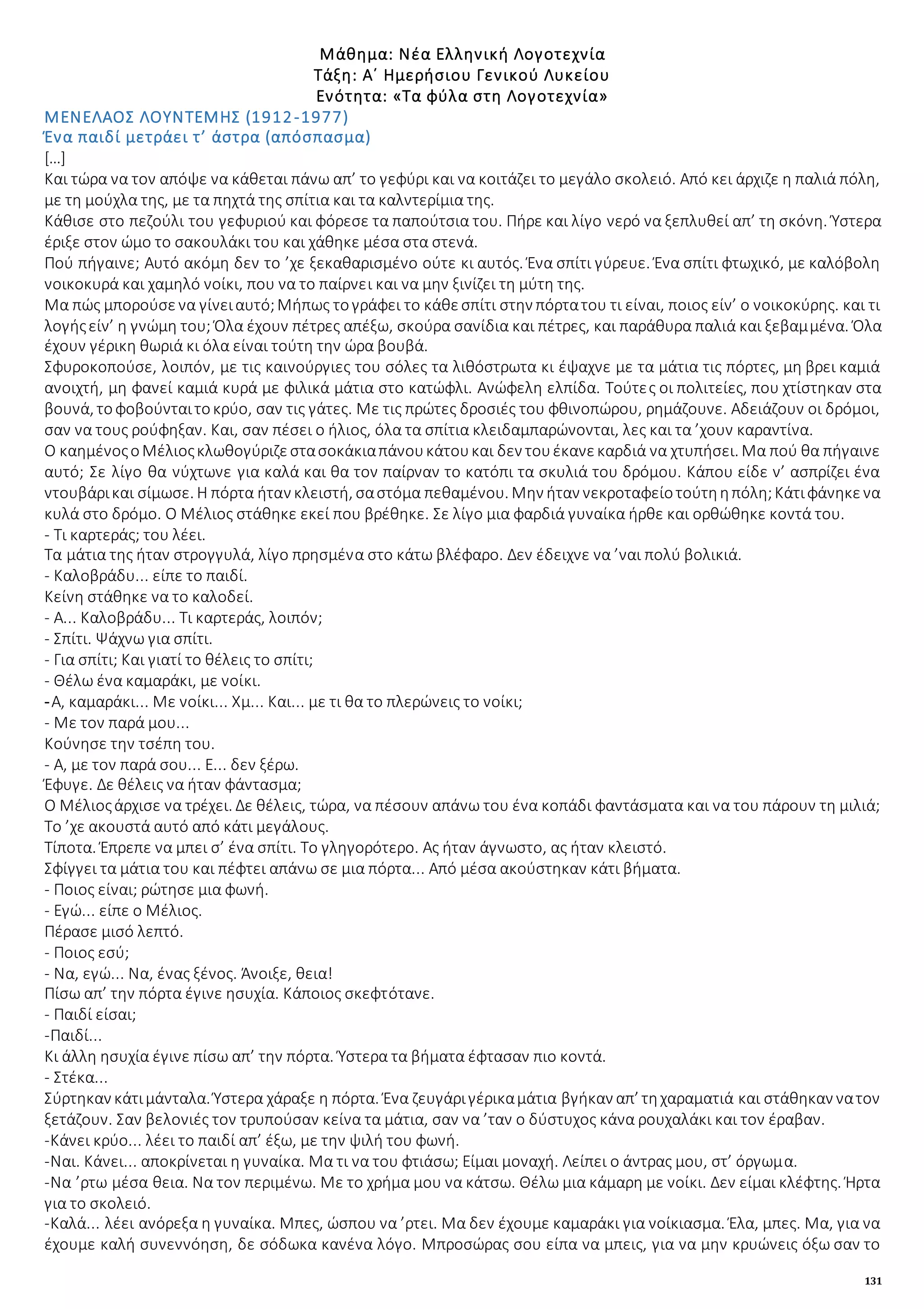 131
Μάθημα: Νέα Ελληνική Λογοτεχνία
Τάξη: Α΄ Ημερήσιου Γενικού Λυκείου
Ενότητα: «Τα φύλα στη Λογοτεχνία»
ΜΕΝΕΛΑΟΣ ΛΟΥΝΤΕΜΗΣ (1912-1977)
Ένα παιδί μετράει τ’ άστρα (απόσπασμα)
[…]
Και τώρα να τον απόψε να κάθεται πάνω απ’ το γεφύρι και να κοιτάζει το μεγάλο σκολειό. Από κει άρχιζε η παλιά πόλη,
με τη μούχλα της, με τα πηχτά της σπίτια και τα καλντερίμια της.
Κάθισε στο πεζούλι του γεφυριού και φόρεσε τα παπούτσια του. Πήρε και λίγο νερό να ξεπλυθεί απ’ τη σκόνη. Ύστερα
έριξε στον ώμο το σακουλάκι του και χάθηκε μέσα στα στενά.
Πού πήγαινε; Αυτό ακόμη δεν το ’χε ξεκαθαρισμένο ούτε κι αυτός. Ένα σπίτι γύρευε. Ένα σπίτι φτωχικό, με καλόβολη
νοικοκυρά και χαμηλό νοίκι, που να το παίρνει και να μην ξινίζει τη μύτη της.
Μα πώς μπορούσενα γίνειαυτό;Μήπως τογράφει το κάθεσπίτι στην πόρτατου τι είναι, ποιος είν’ ο νοικοκύρης. και τι
λογήςείν’ η γνώμη του; Όλα έχουν πέτρες απέξω, σκούρα σανίδια και πέτρες, και παράθυρα παλιά και ξεβαμμένα. Όλα
έχουν γέρικη θωριά κι όλα είναι τούτη την ώρα βουβά.
Σφυροκοπούσε, λοιπόν, με τις καινούργιες του σόλες τα λιθόστρωτα κι έψαχνε με τα μάτια τις πόρτες, μη βρει καμιά
ανοιχτή, μη φανεί καμιά κυρά με φιλικά μάτια στο κατώφλι. Ανώφελη ελπίδα. Τούτες οι πολιτείες, που χτίστηκαν στα
βουνά, τοφοβούνταιτοκρύο, σαν τις γάτες. Με τις πρώτες δροσιές του φθινοπώρου, ρημάζουνε. Αδειάζουν οι δρόμοι,
σαν να τους ρούφηξαν. Και, σαν πέσει ο ήλιος, όλα τα σπίτια κλειδαμπαρώνονται, λες και τα ’χουν καραντίνα.
Ο καημένοςοΜέλιοςκλωθογύριζεστασοκάκιαπάνουκάτουκαι δεν τουέκανεκαρδιά να χτυπήσει. Μα πού θα πήγαινε
αυτό; Σε λίγο θα νύχτωνε για καλά και θα τον παίρναν το κατόπι τα σκυλιά του δρόμου. Κάπου είδε ν’ ασπρίζει ένα
ντουβάρικαι σίμωσε. Η πόρτα ήταν κλειστή, σαστόμα πεθαμένου. Μην ήταν νεκροταφείοτούτηηπόλη;Κάτιφάνηκενα
κυλά στο δρόμο. Ο Μέλιος στάθηκε εκεί που βρέθηκε. Σε λίγο μια φαρδιά γυναίκα ήρθε και ορθώθηκε κοντά του.
- Τι καρτεράς; του λέει.
Τα μάτια της ήταν στρογγυλά, λίγο πρησμένα στο κάτω βλέφαρο. Δεν έδειχνε να ’ναι πολύ βολικιά.
- Καλοβράδυ... είπε το παιδί.
Κείνη στάθηκε να το καλοδεί.
- Α... Καλοβράδυ... Τι καρτεράς, λοιπόν;
- Σπίτι. Ψάχνω για σπίτι.
- Για σπίτι; Και γιατί το θέλεις το σπίτι;
- Θέλω ένα καμαράκι, με νοίκι.
-Α, καμαράκι... Με νοίκι... Χμ... Και... με τι θα το πλερώνεις το νοίκι;
- Με τον παρά μου...
Κούνησε την τσέπη του.
- Α, με τον παρά σου... Ε... δεν ξέρω.
Έφυγε. Δε θέλεις να ήταν φάντασμα;
Ο Μέλιοςάρχισε να τρέχει. Δε θέλεις, τώρα, να πέσουν απάνω του ένα κοπάδι φαντάσματα και να του πάρουν τη μιλιά;
Το ’χε ακουστά αυτό από κάτι μεγάλους.
Τίποτα. Έπρεπε να μπει σ’ ένα σπίτι. Το γληγορότερο. Ας ήταν άγνωστο, ας ήταν κλειστό.
Σφίγγει τα μάτια του και πέφτει απάνω σε μια πόρτα... Από μέσα ακούστηκαν κάτι βήματα.
- Ποιος είναι; ρώτησε μια φωνή.
- Εγώ... είπε ο Μέλιος.
Πέρασε μισό λεπτό.
- Ποιος εσύ;
- Να, εγώ... Να, ένας ξένος. Άνοιξε, θεια!
Πίσω απ’ την πόρτα έγινε ησυχία. Κάποιος σκεφτότανε.
- Παιδί είσαι;
-Παιδί...
Κι άλλη ησυχία έγινε πίσω απ’ την πόρτα. Ύστερα τα βήματα έφτασαν πιο κοντά.
- Στέκα...
Σύρτηκαν κάτιμάνταλα. Ύστερα χάραξε η πόρτα. Ένα ζευγάριγέρικαμάτια βγήκαν απ’ τηχαραματιά και στάθηκαν νατον
ξετάζουν. Σαν βελονιές τον τρυπούσαν κείνα τα μάτια, σαν να ’ταν ο δύστυχος κάνα ρουχαλάκι και τον έραβαν.
-Κάνει κρύο... λέει το παιδί απ’ έξω, με την ψιλή του φωνή.
-Ναι. Κάνει... αποκρίνεται η γυναίκα. Μα τι να του φτιάσω; Είμαι μοναχή. Λείπει ο άντρας μου, στ’ όργωμα.
-Να ’ρτω μέσα θεια. Να τον περιμένω. Με το χρήμα μου να κάτσω. Θέλω μια κάμαρη με νοίκι. Δεν είμαι κλέφτης. Ήρτα
για το σκολειό.
-Καλά... λέει ανόρεξα η γυναίκα. Μπες, ώσπου να ’ρτει. Μα δεν έχουμε καμαράκι για νοίκιασμα. Έλα, μπες. Μα, για να
έχουμε καλή συνεννόηση, δε σόδωκα κανένα λόγο. Μπροσώρας σου είπα να μπεις, για να μην κρυώνεις όξω σαν το
 