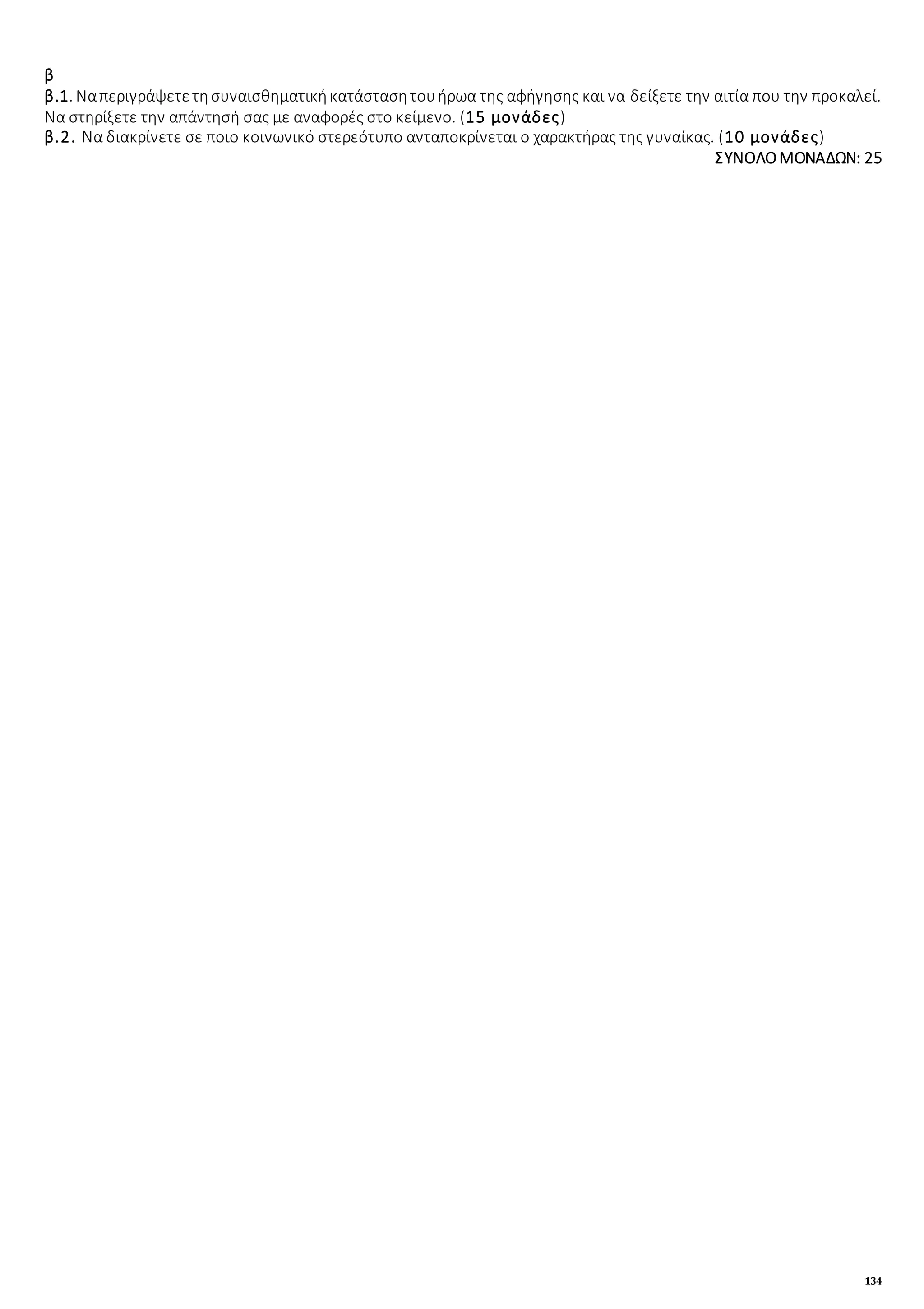 134
β
β.1. Ναπεριγράψετετησυναισθηματικήκατάστασητουήρωα της αφήγησης και να δείξετε την αιτία που την προκαλεί.
Να στηρίξετε την απάντησή σας με αναφορές στο κείμενο. (15 μονάδες)
β.2. Να διακρίνετε σε ποιο κοινωνικό στερεότυπο ανταποκρίνεται ο χαρακτήρας της γυναίκας. (10 μονάδες)
ΣΥΝΟΛΟΜΟΝΑΔΩΝ: 25
 