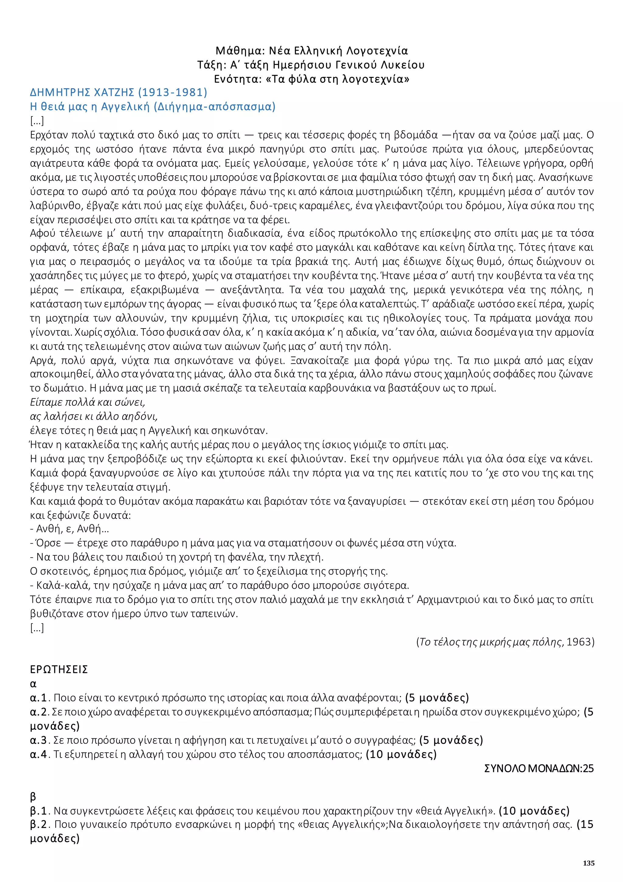135
Μάθημα: Νέα Ελληνική Λογοτεχνία
Τάξη: Α΄ τάξη Ημερήσιου Γενικού Λυκείου
Ενότητα: «Τα φύλα στη λογοτεχνία»
ΔΗΜΗΤΡΗΣ ΧΑΤΖΗΣ (1913-1981)
Η θειά μας η Αγγελική (Διήγημα-απόσπασμα)
[…]
Ερχόταν πολύ ταχτικά στο δικό μας το σπίτι — τρεις και τέσσερις φορές τη βδομάδα —ήταν σα να ζούσε μαζί μας. Ο
ερχομός της ωστόσο ήτανε πάντα ένα μικρό πανηγύρι στο σπίτι μας. Ρωτούσε πρώτα για όλους, μπερδεύοντας
αγιάτρευτα κάθε φορά τα ονόματα μας. Εμείς γελούσαμε, γελούσε τότε κ’ η μάνα μας λίγο. Τέλειωνε γρήγορα, ορθή
ακόμα, με τις λιγοστέςυποθέσειςπουμπορούσεναβρίσκονταισε μια φαμίλια τόσο φτωχή σαν τη δική μας. Ανασήκωνε
ύστερα το σωρό από τα ρούχα που φόραγε πάνω της κι από κάποια μυστηριώδικη τζέπη, κρυμμένη μέσα σ’ αυτόν τον
λαβύρινθο, έβγαζε κάτι πού μας είχε φυλάξει, δυό-τρεις καραμέλες, ένα γλειφαντζούρι του δρόμου, λίγα σύκα που της
είχαν περισσέψει στο σπίτι και τα κράτησε να τα φέρει.
Αφού τέλειωνε μ’ αυτή την απαραίτητη διαδικασία, ένα είδος πρωτόκολλο της επίσκεψης στο σπίτι μας με τα τόσα
ορφανά, τότες έβαζε η μάνα μας το μπρίκι για τον καφέ στο μαγκάλι και καθότανε και κείνη δίπλα της. Τότες ήτανε και
για μας ο πειρασμός ο μεγάλος να τα ιδούμε τα τρία βρακιά της. Αυτή μας έδιωχνε δίχως θυμό, όπως διώχνουν οι
χασάπηδες τις μύγες με το φτερό, χωρίς να σταματήσει την κουβέντα της. Ήτανε μέσα σ’ αυτή την κουβέντα τα νέα της
μέρας — επίκαιρα, εξακριβωμένα — ανεξάντλητα. Τα νέα του μαχαλά της, μερικά γενικότερα νέα της πόλης, η
κατάστασητων εμπόρων της άγορας — είναιφυσικόπως τα ’ξερεόλακαταλεπτώς. Τ’ αράδιαζε ωστόσοεκεί πέρα, χωρίς
τη μοχτηρία των αλλουνών, την κρυμμένη ζήλια, τις υποκρισίες και τις ηθικολογίες τους. Τα πράματα μονάχα που
γίνονται. Χωρίςσχόλια. Τόσοφυσικάσαν όλα, κ’ η κακίαακόμα κ’ η αδικία, να’ταν όλα, αιώνια δοσμέναγια την αρμονία
κι αυτά της τελειωμένης στον αιώνα των αιώνων ζωής μας σ’ αυτή την πόλη.
Αργά, πολύ αργά, νύχτα πια σηκωνότανε να φύγει. Ξανακοίταζε μια φορά γύρω της. Τα πιο μικρά από μας είχαν
αποκοιμηθεί, άλλοσταγόνατατης μάνας, άλλο στα δικά της τα χέρια, άλλο πάνω στους χαμηλούς σοφάδες που ζώνανε
το δωμάτιο. Η μάνα μας με τη μασιά σκέπαζε τα τελευταία καρβουνάκια να βαστάξουν ως το πρωί.
Είπαμε πολλά και σώνει,
ας λαλήσει κι άλλο αηδόνι,
έλεγε τότες η θειά μας η Αγγελική και σηκωνόταν.
Ήταν η κατακλείδα της καλής αυτής μέρας που ο μεγάλος της ίσκιος γιόμιζε το σπίτι μας.
Η μάνα μας την ξεπροβόδιζε ως την εξώπορτα κι εκεί φιλιούνταν. Εκεί την ορμήνευε πάλι για όλα όσα είχε να κάνει.
Καμιά φορά ξαναγυρνούσε σε λίγο και χτυπούσε πάλι την πόρτα για να της πει κατιτίς που το ’χε στο νου της και της
ξέφυγε την τελευταία στιγμή.
Και καμιά φορά το θυμόταν ακόμα παρακάτω και βαριόταν τότε να ξαναγυρίσει — στεκόταν εκεί στη μέση του δρόμου
και ξεφώνιζε δυνατά:
- Ανθή, ε, Ανθή…
- Όρσε — έτρεχε στο παράθυρο η μάνα μας για να σταματήσουν οι φωνές μέσα στη νύχτα.
- Να του βάλεις του παιδιού τη χοντρή τη φανέλα, την πλεχτή.
Ο σκοτεινός, έρημος πια δρόμος, γιόμιζε απ’ το ξεχείλισμα της στοργής της.
- Καλά-καλά, την ησύχαζε η μάνα μας απ’ το παράθυρο όσο μπορούσε σιγότερα.
Τότε έπαιρνε πια το δρόμο για το σπίτι της στον παλιό μαχαλά με την εκκλησιά τ’ Αρχιμαντριού και το δικό μας το σπίτι
βυθιζότανε στον ήμερο ύπνο των ταπεινών.
[…]
(Το τέλοςτης μικρήςμας πόλης, 1963)
ΕΡΩΤΗΣΕΙΣ
α
α.1. Ποιο είναι το κεντρικό πρόσωπο της ιστορίας και ποια άλλα αναφέρονται; (5 μονάδες)
α.2. Σεποιοχώροαναφέρεται τοσυγκεκριμένοαπόσπασμα;Πώςσυμπεριφέρεταιη ηρωίδα στον συγκεκριμένοχώρο; (5
μονάδες)
α.3. Σε ποιο πρόσωπο γίνεται η αφήγηση και τι πετυχαίνει μ’αυτό ο συγγραφέας; (5 μονάδες)
α.4. Τι εξυπηρετεί η αλλαγή του χώρου στο τέλος του αποσπάσματος; (10 μονάδες)
ΣΥΝΟΛΟΜΟΝΑΔΩΝ:25
β
β.1. Να συγκεντρώσετε λέξεις και φράσεις του κειμένου που χαρακτηρίζουν την «θειά Αγγελική». (10 μονάδες)
β.2. Ποιο γυναικείο πρότυπο ενσαρκώνει η μορφή της «θειας Αγγελικής»;Να δικαιολογήσετε την απάντησή σας. (15
μονάδες)
 