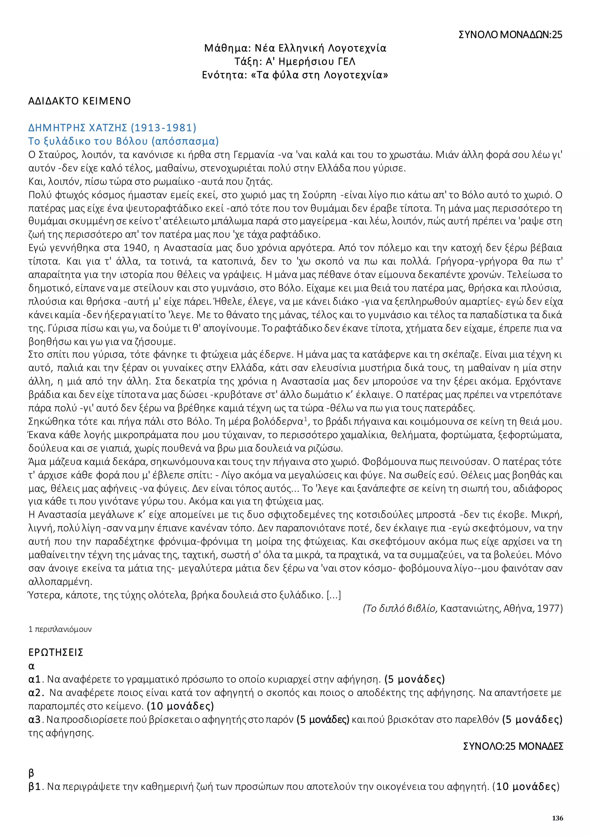 136
ΣΥΝΟΛΟΜΟΝΑΔΩΝ:25
Μάθημα: Νέα Ελληνική Λογοτεχνία
Τάξη: Α' Ημερήσιου ΓΕΛ
Ενότητα: «Τα φύλα στη Λογοτεχνία»
ΑΔΙΔΑΚΤΟ ΚΕΙΜΕΝΟ
ΔΗΜΗΤΡΗΣ ΧΑΤΖΗΣ (1913-1981)
Το ξυλάδικο του Βόλου (απόσπασμα)
Ο Σταύρος, λοιπόν, τα κανόνισε κι ήρθα στη Γερμανία -να 'ναι καλά και του το χρωστάω. Μιάν άλλη φορά σου λέω γι'
αυτόν -δεν είχε καλό τέλος, μαθαίνω, στενοχωριέται πολύ στην Ελλάδα που γύρισε.
Και, λοιπόν, πίσω τώρα στο ρωμαίικο -αυτά που ζητάς.
Πολύ φτωχός κόσμος ήμασταν εμείς εκεί, στο χωριό μας τη Σούρπη -είναι λίγο πιο κάτω απ' το Βόλο αυτό το χωριό. Ο
πατέρας μας είχε ένα ψευτοραφτάδικο εκεί -από τότε που τον θυμάμαι δεν έραβε τίποτα. Τη μάνα μας περισσότερο τη
θυμάμαι σκυμμένησεκείνοτ'ατέλειωτομπάλωμα παρά στομαγείρεμα -και λέω, λοιπόν, πώς αυτή πρέπει να 'ραψε στη
ζωή της περισσότερο απ' τον πατέρα μας που 'χε τάχα ραφτάδικο.
Εγώ γεννήθηκα στα 1940, η Αναστασία μας δυο χρόνια αργότερα. Από τον πόλεμο και την κατοχή δεν ξέρω βέβαια
τίποτα. Και για τ' άλλα, τα τοτινά, τα κατοπινά, δεν το 'χω σκοπό να πω και πολλά. Γρήγορα-γρήγορα θα πω τ'
απαραίτητα για την ιστορία που θέλεις να γράψεις. Η μάνα μας πέθανε όταν είμουνα δεκαπέντε χρονών. Τελείωσα το
δημοτικό, είπανεναμε στείλουν και στο γυμνάσιο, στο Βόλο. Είχαμε κει μια θειά του πατέρα μας, θρήσκα και πλούσια,
πλούσια και θρήσκα -αυτή μ' είχε πάρει. Ήθελε, έλεγε, να με κάνει διάκο -για να ξεπληρωθούν αμαρτίες- εγώ δεν είχα
κάνεικαμία -δεν ήξεραγιατίτο 'λεγε. Με το θάνατο της μάνας, τέλος και το γυμνάσιο και τέλος τα παπαδίστικα τα δικά
της. Γύρισα πίσω και γω, να δούμετι θ' απογίνουμε. Τοραφτάδικοδεν έκανε τίποτα, χτήματα δεν είχαμε, έπρεπε πια να
βοηθήσω και γω για να ζήσουμε.
Στο σπίτι που γύρισα, τότε φάνηκε τι φτώχεια μάς έδερνε. Η μάνα μας τα κατάφερνε και τη σκέπαζε. Είναι μια τέχνη κι
αυτό, παλιά και την ξέραν οι γυναίκες στην Ελλάδα, κάτι σαν ελευσίνια μυστήρια δικά τους, τη μαθαίναν η μία στην
άλλη, η μιά από την άλλη. Στα δεκατρία της χρόνια η Αναστασία μας δεν μπορούσε να την ξέρει ακόμα. Ερχόντανε
βράδια και δεν είχε τίποτανα μας δώσει -κρυβότανε στ' άλλο δωμάτιο κ’ έκλαιγε. Ο πατέρας μας πρέπει να ντρεπότανε
πάρα πολύ -γι' αυτό δεν ξέρω να βρέθηκε καμιά τέχνη ως τα τώρα -θέλω να πω για τους πατεράδες.
Σηκώθηκα τότε και πήγα πάλι στο Βόλο. Τη μέρα βολόδερνα1
, το βράδι πήγαινα και κοιμόμουνα σε κείνη τη θειά μου.
Έκανα κάθε λογής μικροπράματα που μου τύχαιναν, το περισσότερο χαμαλίκια, θελήματα, φορτώματα, ξεφορτώματα,
δούλευα και σε γιαπιά, χωρίς πουθενά να βρω μια δουλειά να ριζώσω.
Άμα μάζευα καμιά δεκάρα, σηκωνόμουνακαιτους την πήγαινα στο χωριό. Φοβόμουνα πως πεινούσαν. Ο πατέρας τότε
τ' άρχισε κάθε φορά που μ' έβλεπε σπίτι: - Λίγο ακόμα να μεγαλώσεις και φύγε. Να σωθείς εσύ. Θέλεις μας βοηθάς και
μας, θέλεις μας αφήνεις -να φύγεις. Δεν είναι τόπος αυτός... Το 'λεγε και ξανάπεφτε σε κείνη τη σιωπή του, αδιάφορος
για κάθε τι που γινότανε γύρω του. Ακόμα και για τη φτώχεια μας.
Η Αναστασία μεγάλωνε κ’ είχε απομείνει με τις δυο σφιχτοδεμένες της κοτσιδούλες μπροστά -δεν τις έκοβε. Μικρή,
λιγνή, πολύλίγη -σαν ναμην έπιανε κανέναν τόπο. Δεν παραπονιότανε ποτέ, δεν έκλαιγε πια -εγώ σκεφτόμουν, να την
αυτή που την παραδέχτηκε φρόνιμα-φρόνιμα τη μοίρα της φτώχειας. Και σκεφτόμουν ακόμα πως είχε αρχίσει να τη
μαθαίνειτην τέχνη της μάνας της, ταχτική, σωστή σ' όλα τα μικρά, τα πραχτικά, να τα συμμαζεύει, να τα βολεύει. Μόνο
σαν άνοιγε εκείνα τα μάτια της- μεγαλύτερα μάτια δεν ξέρω να 'ναι στον κόσμο- φοβόμουνα λίγο--μου φαινόταν σαν
αλλοπαρμένη.
Ύστερα, κάποτε, της τύχης ολότελα, βρήκα δουλειά στο ξυλάδικο. [...]
(Το διπλό βιβλίο, Καστανιώτης, Αθήνα, 1977)
1 περιπλανιόμουν
ΕΡΩΤΗΣΕΙΣ
α
α1. Να αναφέρετε το γραμματικό πρόσωπο το οποίο κυριαρχεί στην αφήγηση. (5 μονάδες)
α2. Να αναφέρετε ποιος είναι κατά τον αφηγητή ο σκοπός και ποιος ο αποδέκτης της αφήγησης. Να απαντήσετε με
παραπομπές στο κείμενο. (10 μονάδες)
α3. Ναπροσδιορίσετεπούβρίσκεταιοαφηγητήςστοπαρόν (5 μονάδες) καιπού βρισκόταν στο παρελθόν (5 μονάδες)
της αφήγησης.
ΣΥΝΟΛΟ:25 ΜΟΝΑΔΕΣ
β
β1. Να περιγράψετε την καθημερινή ζωή των προσώπων που αποτελούν την οικογένεια του αφηγητή. (10 μονάδες)
 