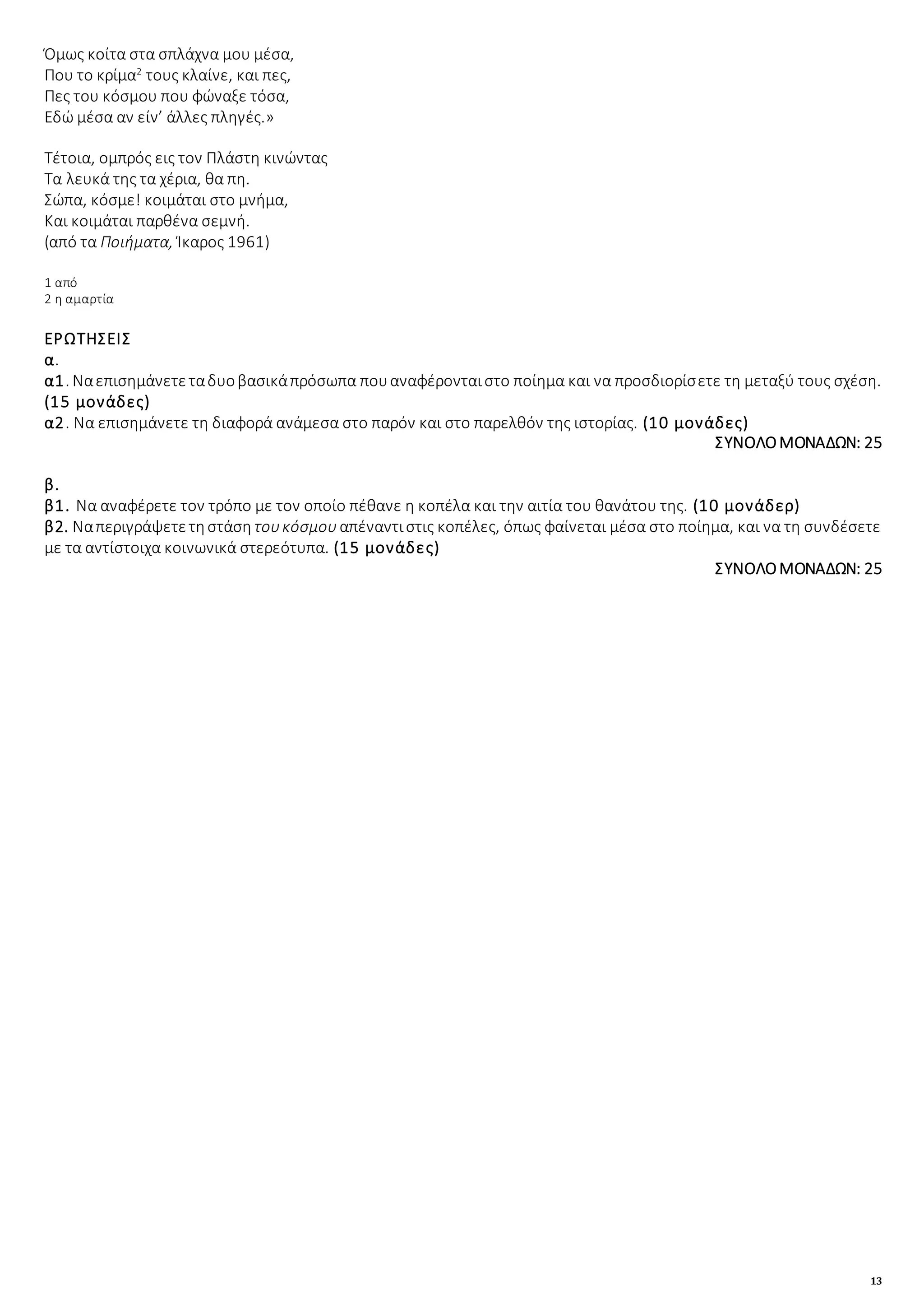 13
Όμως κοίτα στα σπλάχνα μου μέσα,
Που το κρίμα2
τους κλαίνε, και πες,
Πες του κόσμου που φώναξε τόσα,
Εδώ μέσα αν είν’ άλλες πληγές.»
Τέτοια, ομπρός εις τον Πλάστη κινώντας
Τα λευκά της τα χέρια, θα πη.
Σώπα, κόσμε! κοιμάται στο μνήμα,
Και κοιμάται παρθένα σεμνή.
(από τα Ποιήματα, Ίκαρος 1961)
1 από
2 η αμαρτία
ΕΡΩΤΗΣΕΙΣ
α.
α1. Ναεπισημάνετεταδυοβασικάπρόσωπα πουαναφέρονταιστο ποίημα και να προσδιορίσετε τη μεταξύ τους σχέση.
(15 μονάδες)
α2. Να επισημάνετε τη διαφορά ανάμεσα στο παρόν και στο παρελθόν της ιστορίας. (10 μονάδες)
ΣΥΝΟΛΟΜΟΝΑΔΩΝ: 25
β.
β1. Να αναφέρετε τον τρόπο με τον οποίο πέθανε η κοπέλα και την αιτία του θανάτου της. (10 μονάδερ)
β2. Ναπεριγράψετετηστάση τουκόσμουαπέναντιστις κοπέλες, όπως φαίνεται μέσα στο ποίημα, και να τη συνδέσετε
με τα αντίστοιχα κοινωνικά στερεότυπα. (15 μονάδες)
ΣΥΝΟΛΟΜΟΝΑΔΩΝ: 25
 