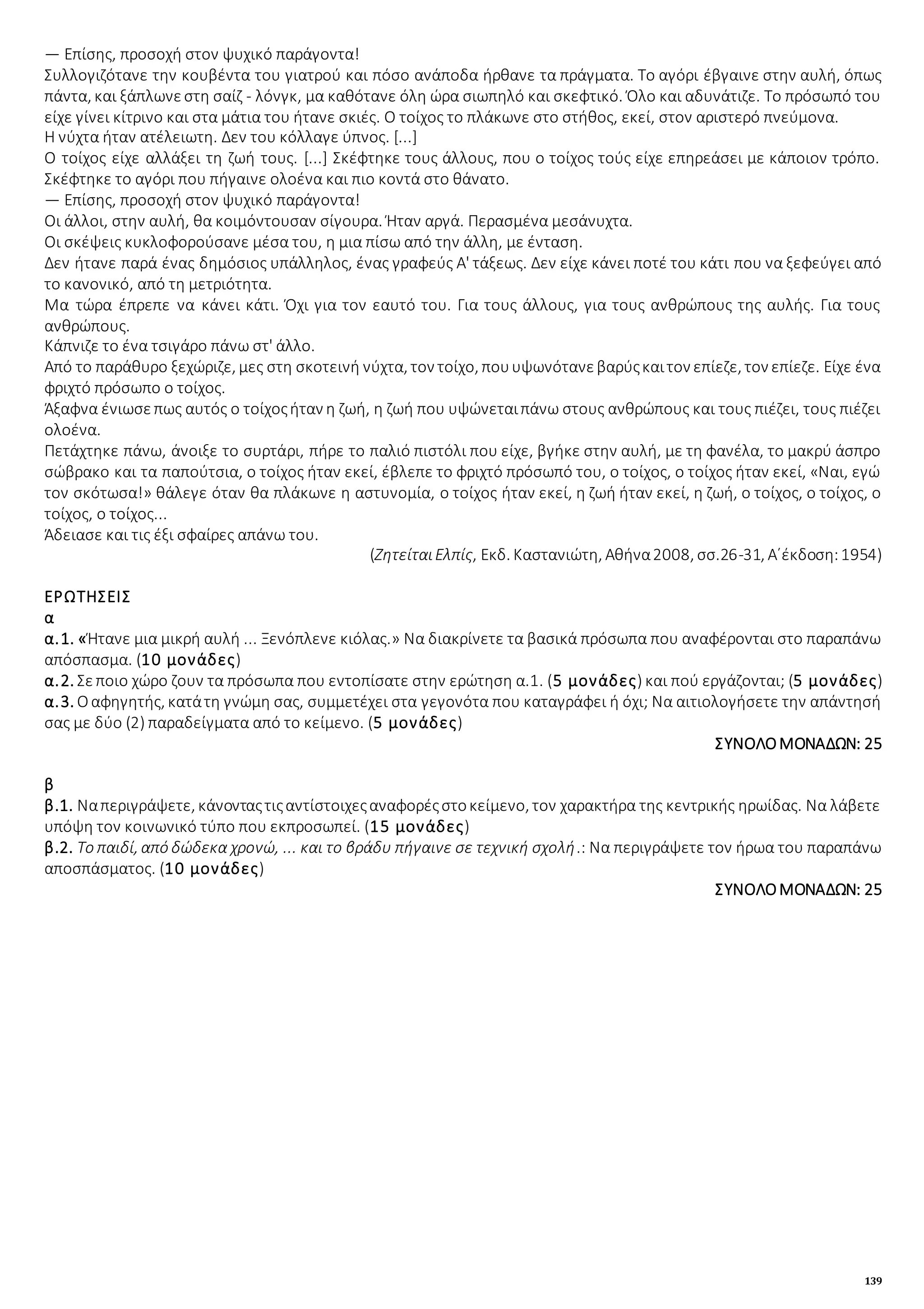 139
— Επίσης, προσοχή στον ψυχικό παράγοντα!
Συλλογιζότανε την κουβέντα του γιατρού και πόσο ανάποδα ήρθανε τα πράγματα. Το αγόρι έβγαινε στην αυλή, όπως
πάντα, και ξάπλωνεστη σαίζ - λόνγκ, μα καθότανε όλη ώρα σιωπηλό και σκεφτικό. Όλο και αδυνάτιζε. Το πρόσωπό του
είχε γίνει κίτρινο και στα μάτια του ήτανε σκιές. Ο τοίχος το πλάκωνε στο στήθος, εκεί, στον αριστερό πνεύμονα.
Η νύχτα ήταν ατέλειωτη. Δεν του κόλλαγε ύπνος. [...]
Ο τοίχος είχε αλλάξει τη ζωή τους. [...] Σκέφτηκε τους άλλους, που ο τοίχος τούς είχε επηρεάσει με κάποιον τρόπο.
Σκέφτηκε το αγόρι που πήγαινε ολοένα και πιο κοντά στο θάνατο.
— Επίσης, προσοχή στον ψυχικό παράγοντα!
Οι άλλοι, στην αυλή, θα κοιμόντουσαν σίγουρα. Ήταν αργά. Περασμένα μεσάνυχτα.
Οι σκέψεις κυκλοφορούσανε μέσα του, η μια πίσω από την άλλη, με ένταση.
Δεν ήτανε παρά ένας δημόσιος υπάλληλος, ένας γραφεύς Α' τάξεως. Δεν είχε κάνει ποτέ του κάτι που να ξεφεύγει από
το κανονικό, από τη μετριότητα.
Μα τώρα έπρεπε να κάνει κάτι. Όχι για τον εαυτό του. Για τους άλλους, για τους ανθρώπους της αυλής. Για τους
ανθρώπους.
Κάπνιζε το ένα τσιγάρο πάνω στ' άλλο.
Από το παράθυρο ξεχώριζε, μες στη σκοτεινή νύχτα, τον τοίχο, πουυψωνότανεβαρύςκαιτον επίεζε, τον επίεζε. Είχε ένα
φριχτό πρόσωπο ο τοίχος.
Άξαφνα ένιωσεπως αυτός ο τοίχοςήταν η ζωή, η ζωή που υψώνεταιπάνω στους ανθρώπους και τους πιέζει, τους πιέζει
ολοένα.
Πετάχτηκε πάνω, άνοιξε το συρτάρι, πήρε το παλιό πιστόλι που είχε, βγήκε στην αυλή, με τη φανέλα, το μακρύ άσπρο
σώβρακο και τα παπούτσια, ο τοίχος ήταν εκεί, έβλεπε το φριχτό πρόσωπό του, ο τοίχος, ο τοίχος ήταν εκεί, «Ναι, εγώ
τον σκότωσα!» θάλεγε όταν θα πλάκωνε η αστυνομία, ο τοίχος ήταν εκεί, η ζωή ήταν εκεί, η ζωή, ο τοίχος, ο τοίχος, ο
τοίχος, ο τοίχος...
Άδειασε και τις έξι σφαίρες απάνω του.
(ΖητείταιΕλπίς, Εκδ. Καστανιώτη, Αθήνα2008, σσ.26-31, Α΄έκδοση:1954)
ΕΡΩΤΗΣΕΙΣ
α
α.1. «Ήτανε μια μικρή αυλή ... Ξενόπλενε κιόλας.» Να διακρίνετε τα βασικά πρόσωπα που αναφέρονται στο παραπάνω
απόσπασμα. (10 μονάδες)
α.2. Σεποιο χώρο ζουν τα πρόσωπα που εντοπίσατε στην ερώτηση α.1. (5 μονάδες) και πού εργάζονται; (5 μονάδες)
α.3. Οαφηγητής, κατάτη γνώμη σας, συμμετέχει στα γεγονότα που καταγράφει ή όχι; Να αιτιολογήσετε την απάντησή
σας με δύο (2) παραδείγματα από το κείμενο. (5 μονάδες)
ΣΥΝΟΛΟΜΟΝΑΔΩΝ: 25
β
β.1. Ναπεριγράψετε, κάνονταςτιςαντίστοιχεςαναφορέςστοκείμενο, τον χαρακτήρα της κεντρικής ηρωίδας. Να λάβετε
υπόψη τον κοινωνικό τύπο που εκπροσωπεί. (15 μονάδες)
β.2. Το παιδί, από δώδεκα χρονώ, ... και το βράδυ πήγαινε σε τεχνική σχολή.: Να περιγράψετε τον ήρωα του παραπάνω
αποσπάσματος. (10 μονάδες)
ΣΥΝΟΛΟΜΟΝΑΔΩΝ: 25
 