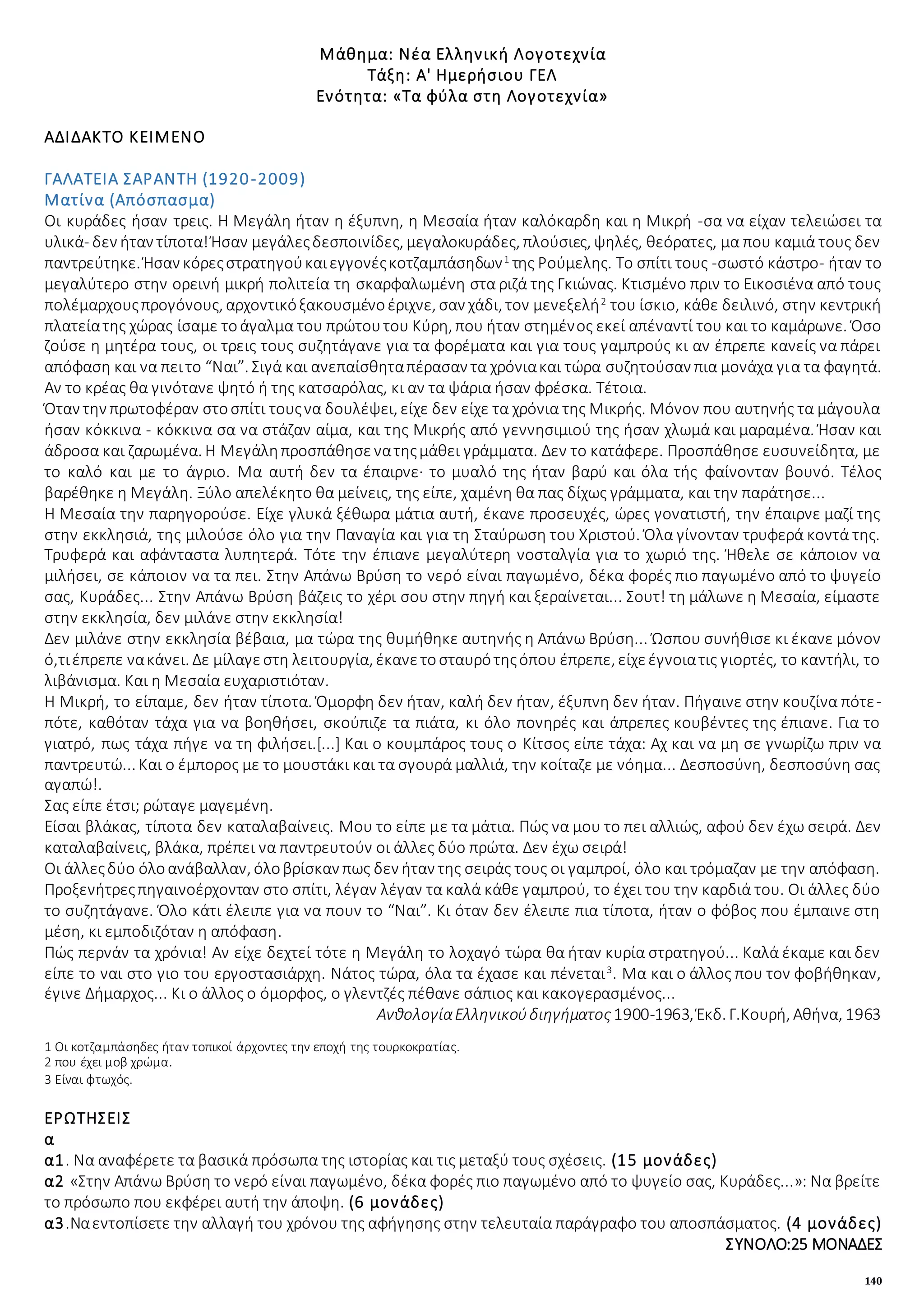 140
Μάθημα: Νέα Ελληνική Λογοτεχνία
Τάξη: Α' Ημερήσιου ΓΕΛ
Ενότητα: «Τα φύλα στη Λογοτεχνία»
ΑΔΙΔΑΚΤΟ ΚΕΙΜΕΝΟ
ΓΑΛΑΤΕΙΑ ΣΑΡΑΝΤΗ (1920-2009)
Ματίνα (Απόσπασμα)
Οι κυράδες ήσαν τρεις. Η Μεγάλη ήταν η έξυπνη, η Μεσαία ήταν καλόκαρδη και η Μικρή -σα να είχαν τελειώσει τα
υλικά- δεν ήταν τίποτα!Ήσαν μεγάλεςδεσποινίδες, μεγαλοκυράδες, πλούσιες, ψηλές, θεόρατες, μα που καμιά τους δεν
παντρεύτηκε. Ήσαν κόρεςστρατηγούκαιεγγονέςκοτζαμπάσηδων1
της Ρούμελης. Το σπίτι τους -σωστό κάστρο- ήταν το
μεγαλύτερο στην ορεινή μικρή πολιτεία τη σκαρφαλωμένη στα ριζά της Γκιώνας. Κτισμένο πριν το Εικοσιένα από τους
πολέμαρχουςπρογόνους, αρχοντικόξακουσμένοέριχνε, σαν χάδι, τον μενεξελή2
του ίσκιο, κάθε δειλινό, στην κεντρική
πλατείατης χώρας ίσαμε τοάγαλμα του πρώτουτου Κύρη, που ήταν στημένος εκεί απέναντί του και το καμάρωνε. Όσο
ζούσε η μητέρα τους, οι τρεις τους συζητάγανε για τα φορέματα και για τους γαμπρούς κι αν έπρεπε κανείς να πάρει
απόφαση και να πειτο “Ναι”. Σιγά και ανεπαίσθηταπέρασαν τα χρόνιακαι τώρα συζητούσαν πια μονάχα για τα φαγητά.
Αν το κρέας θα γινότανε ψητό ή της κατσαρόλας, κι αν τα ψάρια ήσαν φρέσκα. Τέτοια.
Όταν την πρωτοφέραν στοσπίτι τουςνα δουλέψει, είχε δεν είχε τα χρόνια της Μικρής. Μόνον που αυτηνής τα μάγουλα
ήσαν κόκκινα - κόκκινα σα να στάζαν αίμα, και της Μικρής από γεννησιμιού της ήσαν χλωμά και μαραμένα. Ήσαν και
άδροσα και ζαρωμένα. Η Μεγάληπροσπάθησενατηςμάθει γράμματα. Δεν το κατάφερε. Προσπάθησε ευσυνείδητα, με
το καλό και με το άγριο. Μα αυτή δεν τα έπαιρνε· το μυαλό της ήταν βαρύ και όλα τής φαίνονταν βουνό. Τέλος
βαρέθηκε η Μεγάλη. Ξύλο απελέκητο θα μείνεις, της είπε, χαμένη θα πας δίχως γράμματα, και την παράτησε...
Η Μεσαία την παρηγορούσε. Είχε γλυκά ξέθωρα μάτια αυτή, έκανε προσευχές, ώρες γονατιστή, την έπαιρνε μαζί της
στην εκκλησιά, της μιλούσε όλο για την Παναγία και για τη Σταύρωση του Χριστού. Όλα γίνονταν τρυφερά κοντά της.
Τρυφερά και αφάνταστα λυπητερά. Τότε την έπιανε μεγαλύτερη νοσταλγία για το χωριό της. Ήθελε σε κάποιον να
μιλήσει, σε κάποιον να τα πει. Στην Απάνω Βρύση το νερό είναι παγωμένο, δέκα φορές πιο παγωμένο από το ψυγείο
σας, Κυράδες... Στην Απάνω Βρύση βάζεις το χέρι σου στην πηγή και ξεραίνεται... Σουτ! τη μάλωνε η Μεσαία, είμαστε
στην εκκλησία, δεν μιλάνε στην εκκλησία!
Δεν μιλάνε στην εκκλησία βέβαια, μα τώρα της θυμήθηκε αυτηνής η Απάνω Βρύση... Ώσπου συνήθισε κι έκανε μόνον
ό,τιέπρεπε νακάνει. Δε μίλαγεστη λειτουργία, έκανετοσταυρότηςόπου έπρεπε, είχεέγνοιατις γιορτές, το καντήλι, το
λιβάνισμα. Και η Μεσαία ευχαριστιόταν.
Η Μικρή, το είπαμε, δεν ήταν τίποτα. Όμορφη δεν ήταν, καλή δεν ήταν, έξυπνη δεν ήταν. Πήγαινε στην κουζίνα πότε-
πότε, καθόταν τάχα για να βοηθήσει, σκούπιζε τα πιάτα, κι όλο πονηρές και άπρεπες κουβέντες της έπιανε. Για το
γιατρό, πως τάχα πήγε να τη φιλήσει.[...] Και ο κουμπάρος τους ο Κίτσος είπε τάχα: Αχ και να μη σε γνωρίζω πριν να
παντρευτώ... Και ο έμπορος με το μουστάκι και τα σγουρά μαλλιά, την κοίταζε με νόημα... Δεσποσύνη, δεσποσύνη σας
αγαπώ!.
Σας είπε έτσι; ρώταγε μαγεμένη.
Είσαι βλάκας, τίποτα δεν καταλαβαίνεις. Μου το είπε με τα μάτια. Πώς να μου το πει αλλιώς, αφού δεν έχω σειρά. Δεν
καταλαβαίνεις, βλάκα, πρέπει να παντρευτούν οι άλλες δύο πρώτα. Δεν έχω σειρά!
Οι άλλεςδύο όλοανάβαλλαν, όλοβρίσκαν πως δεν ήταν της σειράς τους οι γαμπροί, όλο και τρόμαζαν με την απόφαση.
Προξενήτρεςπηγαινοέρχονταν στο σπίτι, λέγαν λέγαν τα καλά κάθε γαμπρού, το έχει του την καρδιά του. Οι άλλες δύο
το συζητάγανε. Όλο κάτι έλειπε για να πουν το “Ναι”. Κι όταν δεν έλειπε πια τίποτα, ήταν ο φόβος που έμπαινε στη
μέση, κι εμποδιζόταν η απόφαση.
Πώς περνάν τα χρόνια! Αν είχε δεχτεί τότε η Μεγάλη το λοχαγό τώρα θα ήταν κυρία στρατηγού... Καλά έκαμε και δεν
είπε το ναι στο γιο του εργοστασιάρχη. Νάτος τώρα, όλα τα έχασε και πένεται3
. Μα και ο άλλος που τον φοβήθηκαν,
έγινε Δήμαρχος... Κι ο άλλος ο όμορφος, ο γλεντζές πέθανε σάπιος και κακογερασμένος...
ΑνθολογίαΕλληνικούδιηγήματος 1900-1963, Έκδ. Γ.Κουρή, Αθήνα, 1963
1 Οι κοτζαμπάσηδες ήταν τοπικοί άρχοντες την εποχή της τουρκοκρατίας.
2 που έχει μοβ χρώμα.
3 Είναι φτωχός.
ΕΡΩΤΗΣΕΙΣ
α
α1. Να αναφέρετε τα βασικά πρόσωπα της ιστορίας και τις μεταξύ τους σχέσεις. (15 μονάδες)
α2 «Στην Απάνω Βρύση το νερό είναι παγωμένο, δέκα φορές πιο παγωμένο από το ψυγείο σας, Κυράδες...»: Να βρείτε
το πρόσωπο που εκφέρει αυτή την άποψη. (6 μονάδες)
α3.Ναεντοπίσετε την αλλαγή του χρόνου της αφήγησης στην τελευταία παράγραφο του αποσπάσματος. (4 μονάδες)
ΣΥΝΟΛΟ:25 ΜΟΝΑΔΕΣ
 