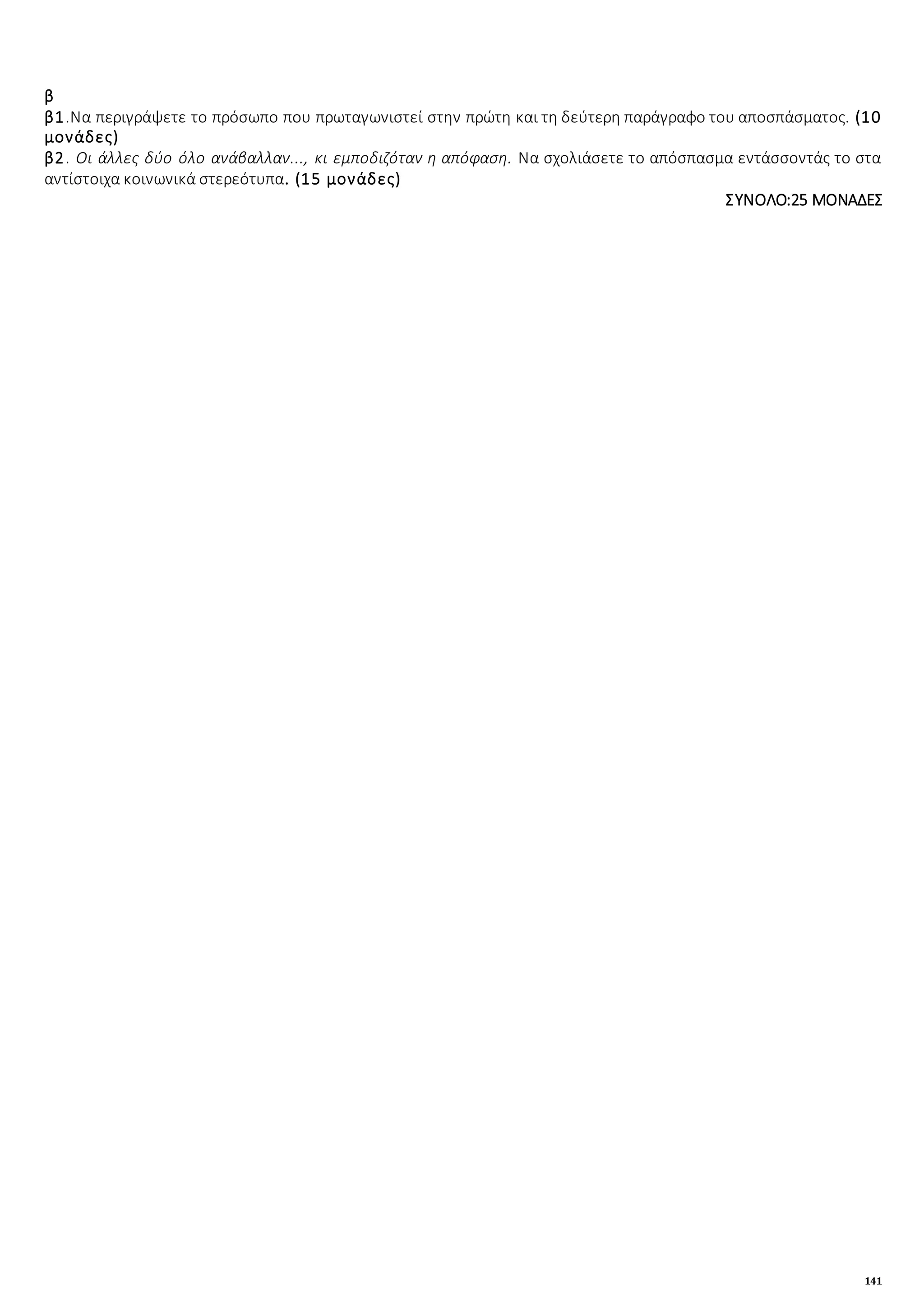 141
β
β1.Να περιγράψετε το πρόσωπο που πρωταγωνιστεί στην πρώτη και τη δεύτερη παράγραφο του αποσπάσματος. (10
μονάδες)
β2. Οι άλλες δύο όλο ανάβαλλαν..., κι εμποδιζόταν η απόφαση. Να σχολιάσετε το απόσπασμα εντάσσοντάς το στα
αντίστοιχα κοινωνικά στερεότυπα. (15 μονάδες)
ΣΥΝΟΛΟ:25 ΜΟΝΑΔΕΣ
 