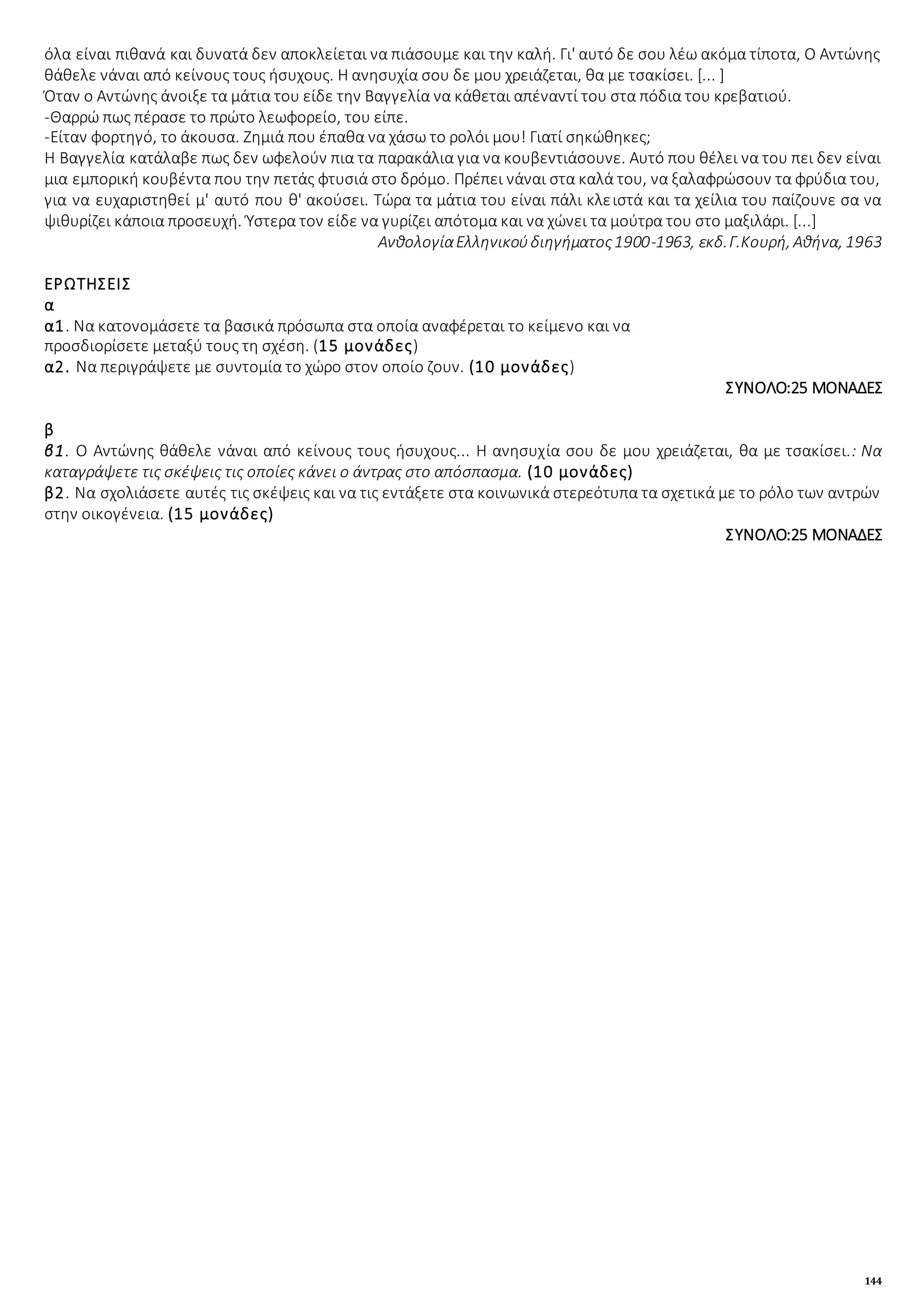 144
όλα είναι πιθανά και δυνατά δεν αποκλείεται να πιάσουμε και την καλή. Γι' αυτό δε σου λέω ακόμα τίποτα, Ο Αντώνης
θάθελε νάναι από κείνους τους ήσυχους. Η ανησυχία σου δε μου χρειάζεται, θα με τσακίσει. [... ]
Όταν ο Αντώνης άνοιξε τα μάτια του είδε την Βαγγελία να κάθεται απέναντί του στα πόδια του κρεβατιού.
-Θαρρώ πως πέρασε το πρώτο λεωφορείο, του είπε.
-Είταν φορτηγό, το άκουσα. Ζημιά που έπαθα να χάσω το ρολόι μου! Γιατί σηκώθηκες;
Η Βαγγελία κατάλαβε πως δεν ωφελούν πια τα παρακάλια για να κουβεντιάσουνε. Αυτό που θέλει να του πει δεν είναι
μια εμπορική κουβέντα που την πετάς φτυσιά στο δρόμο. Πρέπει νάναι στα καλά του, να ξαλαφρώσουν τα φρύδια του,
για να ευχαριστηθεί μ' αυτό που θ' ακούσει. Τώρα τα μάτια του είναι πάλι κλειστά και τα χείλια του παίζουνε σα να
ψιθυρίζει κάποια προσευχή. Ύστερα τον είδε να γυρίζει απότομα και να χώνει τα μούτρα του στο μαξιλάρι. [...]
ΑνθολογίαΕλληνικούδιηγήματος1900-1963, εκδ.Γ.Κουρή, Αθήνα, 1963
ΕΡΩΤΗΣΕΙΣ
α
α1. Να κατονομάσετε τα βασικά πρόσωπα στα οποία αναφέρεται το κείμενο και να
προσδιορίσετε μεταξύ τους τη σχέση. (15 μονάδες)
α2. Να περιγράψετε με συντομία το χώρο στον οποίο ζουν. (10 μονάδες)
ΣΥΝΟΛΟ:25 ΜΟΝΑΔΕΣ
β
β1. Ο Αντώνης θάθελε νάναι από κείνους τους ήσυχους... Η ανησυχία σου δε μου χρειάζεται, θα με τσακίσει.: Να
καταγράψετε τις σκέψεις τις οποίες κάνει ο άντρας στο απόσπασμα. (10 μονάδες)
β2. Να σχολιάσετε αυτές τις σκέψεις και να τις εντάξετε στα κοινωνικά στερεότυπα τα σχετικά με το ρόλο των αντρών
στην οικογένεια. (15 μονάδες)
ΣΥΝΟΛΟ:25 ΜΟΝΑΔΕΣ
 