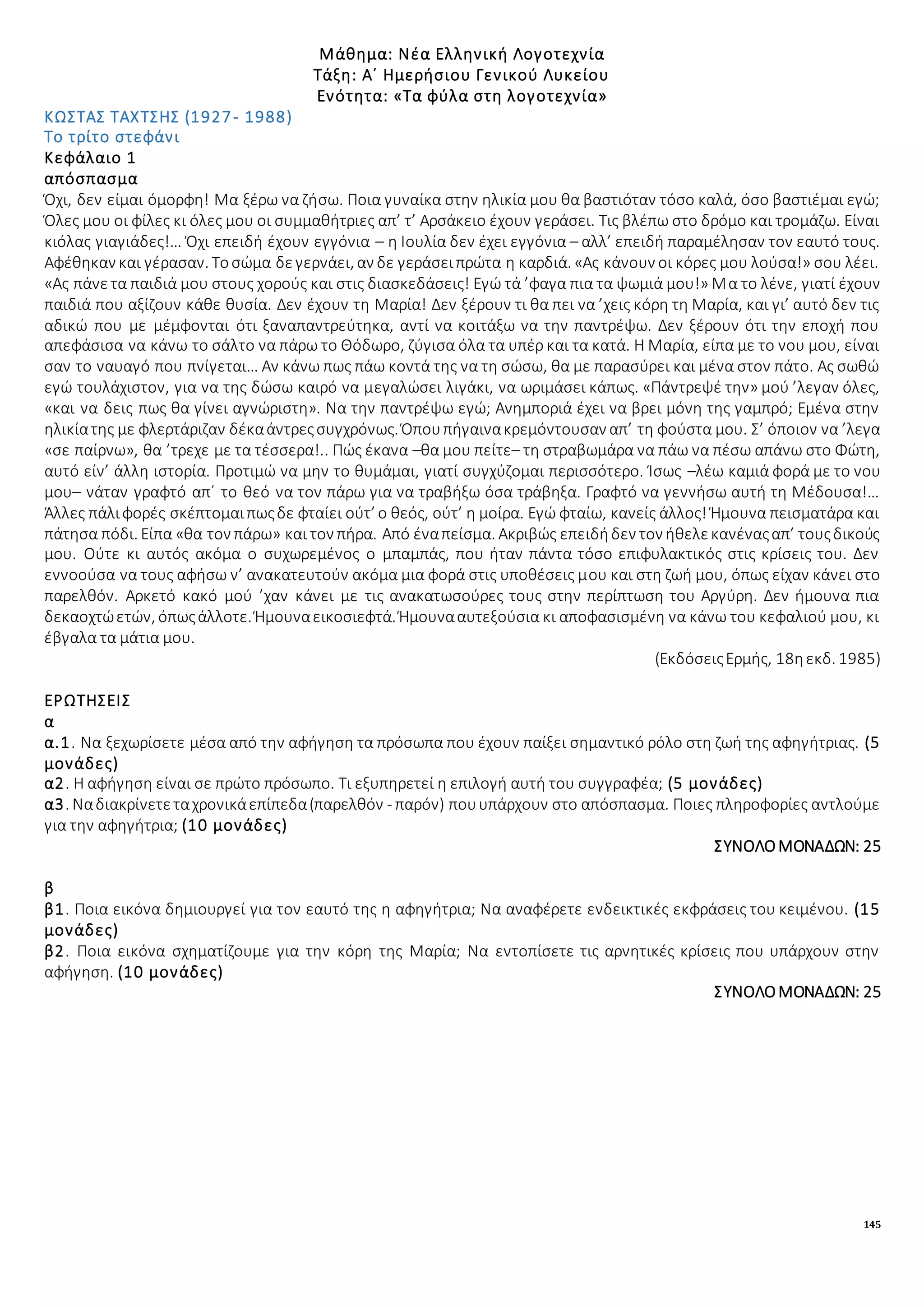 145
Μάθημα: Νέα Ελληνική Λογοτεχνία
Τάξη: Α΄ Ημερήσιου Γενικού Λυκείου
Ενότητα: «Τα φύλα στη λογοτεχνία»
ΚΩΣΤΑΣ ΤΑΧΤΣΗΣ (1927- 1988)
Το τρίτο στεφάνι
Κεφάλαιο 1
απόσπασμα
Όχι, δεν είμαι όμορφη! Μα ξέρω να ζήσω. Ποια γυναίκα στην ηλικία μου θα βαστιόταν τόσο καλά, όσο βαστιέμαι εγώ;
Όλες μου οι φίλες κι όλες μου οι συμμαθήτριες απ’ τ’ Αρσάκειο έχουν γεράσει. Τις βλέπω στο δρόμο και τρομάζω. Είναι
κιόλας γιαγιάδες!… Όχι επειδή έχουν εγγόνια – η Ιουλία δεν έχει εγγόνια – αλλ’ επειδή παραμέλησαν τον εαυτό τους.
Αφέθηκαν και γέρασαν. Τοσώμα δεγερνάει, αν δε γεράσειπρώτα η καρδιά. «Ας κάνουν οι κόρες μου λούσα!» σου λέει.
«Ας πάνετα παιδιά μου στους χορούς και στις διασκεδάσεις! Εγώ τά ’φαγα πια τα ψωμιά μου!» Μα το λένε, γιατί έχουν
παιδιά που αξίζουν κάθε θυσία. Δεν έχουν τη Μαρία! Δεν ξέρουν τι θα πει να ’χεις κόρη τη Μαρία, και γι’ αυτό δεν τις
αδικώ που με μέμφονται ότι ξαναπαντρεύτηκα, αντί να κοιτάξω να την παντρέψω. Δεν ξέρουν ότι την εποχή που
απεφάσισα να κάνω το σάλτο να πάρω το Θόδωρο, ζύγισα όλα τα υπέρ και τα κατά. Η Μαρία, είπα με το νου μου, είναι
σαν το ναυαγό που πνίγεται… Αν κάνω πως πάω κοντά της να τη σώσω, θα με παρασύρει και μένα στον πάτο. Ας σωθώ
εγώ τουλάχιστον, για να της δώσω καιρό να μεγαλώσει λιγάκι, να ωριμάσει κάπως. «Πάντρεψέ την» μού ’λεγαν όλες,
«και να δεις πως θα γίνει αγνώριστη». Να την παντρέψω εγώ; Ανημποριά έχει να βρει μόνη της γαμπρό; Εμένα στην
ηλικίατης με φλερτάριζαν δέκαάντρεςσυγχρόνως. Όπουπήγαινακρεμόντουσαν απ’ τη φούστα μου. Σ’ όποιον να ’λεγα
«σε παίρνω», θα ’τρεχε με τα τέσσερα!.. Πώς έκανα –θα μου πείτε– τη στραβωμάρα να πάω να πέσω απάνω στο Φώτη,
αυτό είν’ άλλη ιστορία. Προτιμώ να μην το θυμάμαι, γιατί συγχύζομαι περισσότερο. Ίσως –λέω καμιά φορά με το νου
μου– νάταν γραφτό απ΄ το θεό να τον πάρω για να τραβήξω όσα τράβηξα. Γραφτό να γεννήσω αυτή τη Μέδουσα!…
Άλλες πάλιφορές σκέπτομαιπωςδε φταίει ούτ’ ο θεός, ούτ’ η μοίρα. Εγώ φταίω, κανείς άλλος! Ήμουνα πεισματάρα και
πάτησα πόδι. Είπα «θα τον πάρω» και τον πήρα. Από έναπείσμα. Ακριβώς επειδήδεν τον ήθελεκανέναςαπ’ τουςδικούς
μου. Ούτε κι αυτός ακόμα ο συχωρεμένος ο μπαμπάς, που ήταν πάντα τόσο επιφυλακτικός στις κρίσεις του. Δεν
εννοούσα να τους αφήσω ν’ ανακατευτούν ακόμα μια φορά στις υποθέσεις μου και στη ζωή μου, όπως είχαν κάνει στο
παρελθόν. Αρκετό κακό μού ’χαν κάνει με τις ανακατωσούρες τους στην περίπτωση του Αργύρη. Δεν ήμουνα πια
δεκαοχτώετών, όπωςάλλοτε. Ήμουναεικοσιεφτά. Ήμουνααυτεξούσια κι αποφασισμένη να κάνω του κεφαλιού μου, κι
έβγαλα τα μάτια μου.
(ΕκδόσειςΕρμής, 18ηεκδ. 1985)
ΕΡΩΤΗΣΕΙΣ
α
α.1. Να ξεχωρίσετε μέσα από την αφήγηση τα πρόσωπα που έχουν παίξει σημαντικό ρόλο στη ζωή της αφηγήτριας. (5
μονάδες)
α2. Η αφήγηση είναι σε πρώτο πρόσωπο. Τι εξυπηρετεί η επιλογή αυτή του συγγραφέα; (5 μονάδες)
α3. Ναδιακρίνετεταχρονικάεπίπεδα(παρελθόν - παρόν) πουυπάρχουν στο απόσπασμα. Ποιες πληροφορίες αντλούμε
για την αφηγήτρια; (10 μονάδες)
ΣΥΝΟΛΟΜΟΝΑΔΩΝ: 25
β
β1. Ποια εικόνα δημιουργεί για τον εαυτό της η αφηγήτρια; Να αναφέρετε ενδεικτικές εκφράσεις του κειμένου. (15
μονάδες)
β2. Ποια εικόνα σχηματίζουμε για την κόρη της Μαρία; Να εντοπίσετε τις αρνητικές κρίσεις που υπάρχουν στην
αφήγηση. (10 μονάδες)
ΣΥΝΟΛΟΜΟΝΑΔΩΝ: 25
 