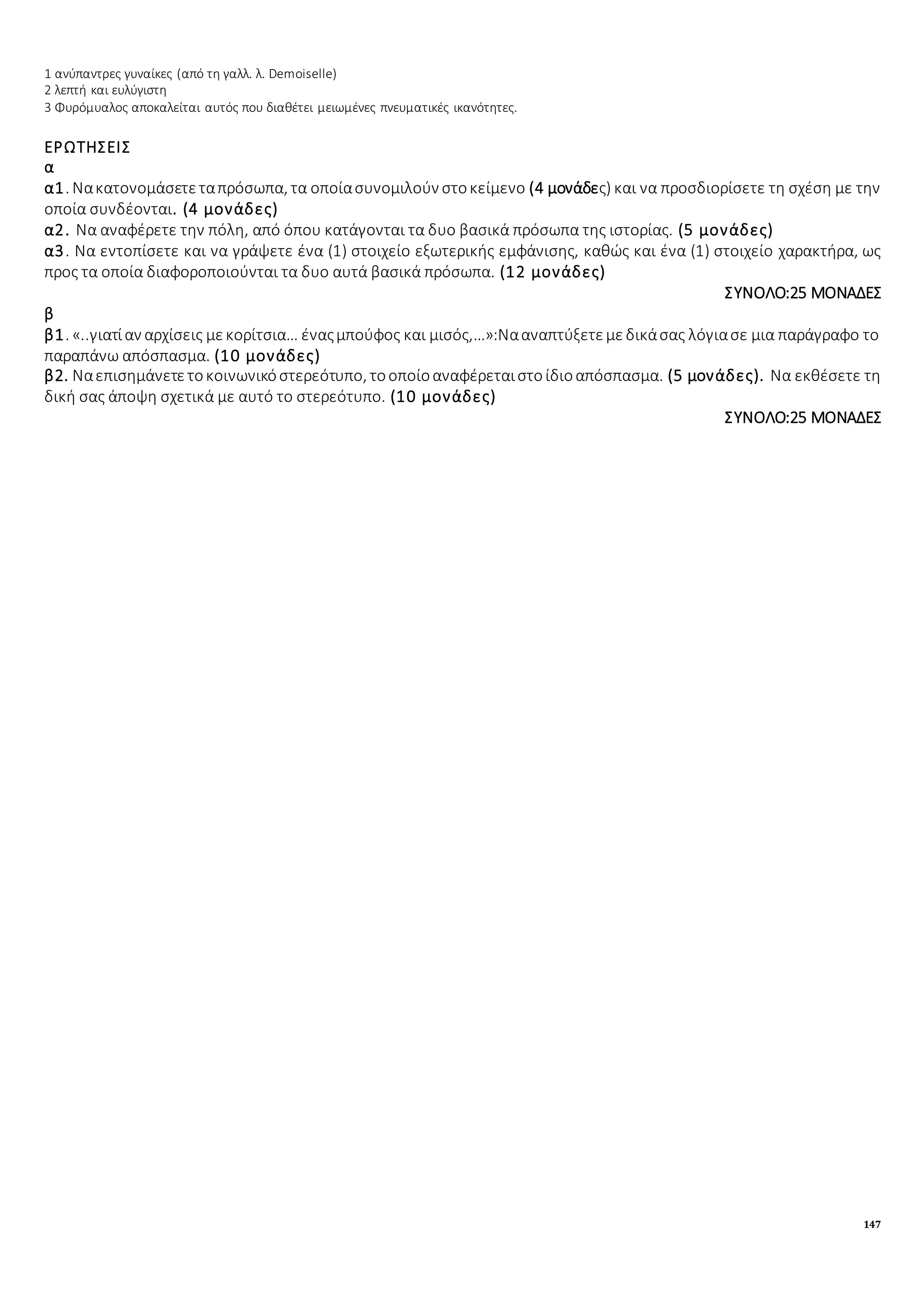 147
1 ανύπαντρες γυναίκες (από τη γαλλ. λ. Demoiselle)
2 λεπτή και ευλύγιστη
3 Φυρόμυαλος αποκαλείται αυτός που διαθέτει μειωμένες πνευματικές ικανότητες.
ΕΡΩΤΗΣΕΙΣ
α
α1. Νακατονομάσετεταπρόσωπα, τα οποίασυνομιλούν στοκείμενο (4 μονάδες) και να προσδιορίσετε τη σχέση με την
οποία συνδέονται. (4 μονάδες)
α2. Να αναφέρετε την πόλη, από όπου κατάγονται τα δυο βασικά πρόσωπα της ιστορίας. (5 μονάδες)
α3. Να εντοπίσετε και να γράψετε ένα (1) στοιχείο εξωτερικής εμφάνισης, καθώς και ένα (1) στοιχείο χαρακτήρα, ως
προς τα οποία διαφοροποιούνται τα δυο αυτά βασικά πρόσωπα. (12 μονάδες)
ΣΥΝΟΛΟ:25 ΜΟΝΑΔΕΣ
β
β1. «..γιατίαν αρχίσεις μεκορίτσια… έναςμπούφος και μισός,…»:Νααναπτύξετεμεδικάσας λόγιασε μια παράγραφο το
παραπάνω απόσπασμα. (10 μονάδες)
β2. Ναεπισημάνετετοκοινωνικόστερεότυπο, τοοποίοαναφέρεταιστοίδιοαπόσπασμα. (5 μονάδες). Να εκθέσετε τη
δική σας άποψη σχετικά με αυτό το στερεότυπο. (10 μονάδες)
ΣΥΝΟΛΟ:25 ΜΟΝΑΔΕΣ
 
