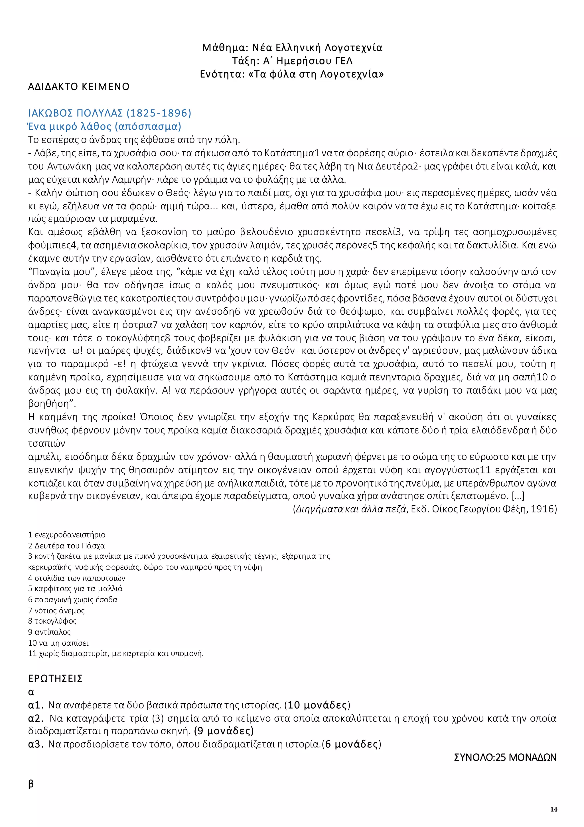 14
Μάθημα: Νέα Ελληνική Λογοτεχνία
Τάξη: Α΄ Ημερήσιου ΓΕΛ
Ενότητα: «Τα φύλα στη Λογοτεχνία»
ΑΔΙΔΑΚΤΟ ΚΕΙΜΕΝΟ
ΙΑΚΩΒΟΣ ΠΟΛΥΛΑΣ (1825-1896)
Ένα μικρό λάθος (απόσπασμα)
Το εσπέρας ο άνδρας της έφθασε από την πόλη.
- Λάβε, της είπε, τα χρυσάφια σου· τα σήκωσααπό τοΚατάστημα1 νατα φορέσης αύριο· έστειλακαιδεκαπέντεδραχμές
του Αντωνάκη μας να καλοπεράση αυτές τις άγιες ημέρες· θα τες λάβη τη Νια Δευτέρα2· μας γράφει ότι είναι καλά, και
μας εύχεται καλήν Λαμπρήν· πάρε το γράμμα να το φυλάξης με τα άλλα.
- Καλήν φώτιση σου έδωκεν ο Θεός· λέγω για το παιδί μας, όχι για τα χρυσάφια μου· εις περασμένες ημέρες, ωσάν νέα
κι εγώ, εζήλευα να τα φορώ· αμμή τώρα... και, ύστερα, έμαθα από πολύν καιρόν να τα έχω εις το Κατάστημα· κοίταξε
πώς εμαύρισαν τα μαραμένα.
Και αμέσως εβάλθη να ξεσκονίση το μαύρο βελουδένιο χρυσοκέντητο πεσελί3, να τρίψη τες ασημοχρυσωμένες
φούμπιες4, τα ασημένιασκολαρίκια, τον χρυσούν λαιμόν, τες χρυσές περόνες5 της κεφαλής και τα δακτυλίδια. Και ενώ
έκαμνε αυτήν την εργασίαν, αισθάνετο ότι επιάνετο η καρδιά της.
“Παναγία μου”, έλεγε μέσα της, “κάμε να έχη καλό τέλος τούτη μου η χαρά· δεν επερίμενα τόσην καλοσύνην από τον
άνδρα μου· θα τον οδήγησε ίσως ο καλός μου πνευματικός· και όμως εγώ ποτέ μου δεν άνοιξα το στόμα να
παραπονεθώγια τες κακοτροπίεςτουσυντρόφουμου· γνωρίζωπόσεςφροντίδες, πόσαβάσανα έχουν αυτοί οι δύστυχοι
άνδρες· είναι αναγκασμένοι εις την ανέσοδη6 να χρεωθούν διά το θεόψωμο, και συμβαίνει πολλές φορές, για τες
αμαρτίες μας, είτε η όστρια7 να χαλάση τον καρπόν, είτε το κρύο απριλιάτικα να κάψη τα σταφύλια μες στο άνθισμά
τους· και τότε ο τοκογλύφτης8 τους φοβερίζει με φυλάκιση για να τους βιάση να του γράψουν το ένα δέκα, είκοσι,
πενήντα -ω! οι μαύρες ψυχές, διάδικον9 να 'χουν τον Θεόν- και ύστερον οι άνδρες ν' αγριεύουν, μας μαλώνουν άδικα
για το παραμικρό -ε! η φτώχεια γεννά την γκρίνια. Πόσες φορές αυτά τα χρυσάφια, αυτό το πεσελί μου, τούτη η
καημένη προίκα, εχρησίμευσε για να σηκώσουμε από το Κατάστημα καμιά πενηνταριά δραχμές, διά να μη σαπή10 ο
άνδρας μου εις τη φυλακήν. Α! να περάσουν γρήγορα αυτές οι σαράντα ημέρες, να γυρίση το παιδάκι μου να μας
βοηθήση”.
Η καημένη της προίκα! Όποιος δεν γνωρίζει την εξοχήν της Κερκύρας θα παραξενευθή ν' ακούση ότι οι γυναίκες
συνήθως φέρνουν μόνην τους προίκα καμία διακοσαριά δραχμές χρυσάφια και κάποτε δύο ή τρία ελαιόδενδρα ή δύο
τσαπιών
αμπέλι, εισόδημα δέκα δραχμών τον χρόνον· αλλά η θαυμαστή χωριανή φέρνει με το σώμα της το εύρωστο και με την
ευγενικήν ψυχήν της θησαυρόν ατίμητον εις την οικογένειαν οπού έρχεται νύφη και αγογγύστως11 εργάζεται και
κοπιάζεικαι όταν συμβαίνηνα χηρεύσημε ανήλικαπαιδιά, τότεμετο προνοητικότηςπνεύμα, μευπεράνθρωπον αγώνα
κυβερνά την οικογένειαν, και άπειρα έχομε παραδείγματα, οπού γυναίκα χήρα ανάστησε σπίτι ξεπατωμένο. […]
(Διηγήματακαι άλλα πεζά, Εκδ. ΟίκοςΓεωργίουΦέξη, 1916)
1 ενεχυροδανειστήριο
2 Δευτέρα του Πάσχα
3 κοντή ζακέτα με μανίκια με πυκνό χρυσοκέντημα εξαιρετικής τέχνης, εξάρτημα της
κερκυραϊκής νυφικής φορεσιάς, δώρο του γαμπρού προς τη νύφη
4 στολίδια των παπουτσιών
5 καρφίτσες για τα μαλλιά
6 παραγωγή χωρίς έσοδα
7 νότιος άνεμος
8 τοκογλύφος
9 αντίπαλος
10 να μη σαπίσει
11 χωρίς διαμαρτυρία, με καρτερία και υπομονή.
ΕΡΩΤΗΣΕΙΣ
α
α1. Να αναφέρετε τα δύο βασικά πρόσωπα της ιστορίας. (10 μονάδες)
α2. Να καταγράψετε τρία (3) σημεία από το κείμενο στα οποία αποκαλύπτεται η εποχή του χρόνου κατά την οποία
διαδραματίζεται η παραπάνω σκηνή. (9 μονάδες)
α3. Να προσδιορίσετε τον τόπο, όπου διαδραματίζεται η ιστορία.(6 μονάδες)
ΣΥΝΟΛΟ:25 ΜΟΝΑΔΩΝ
β
 