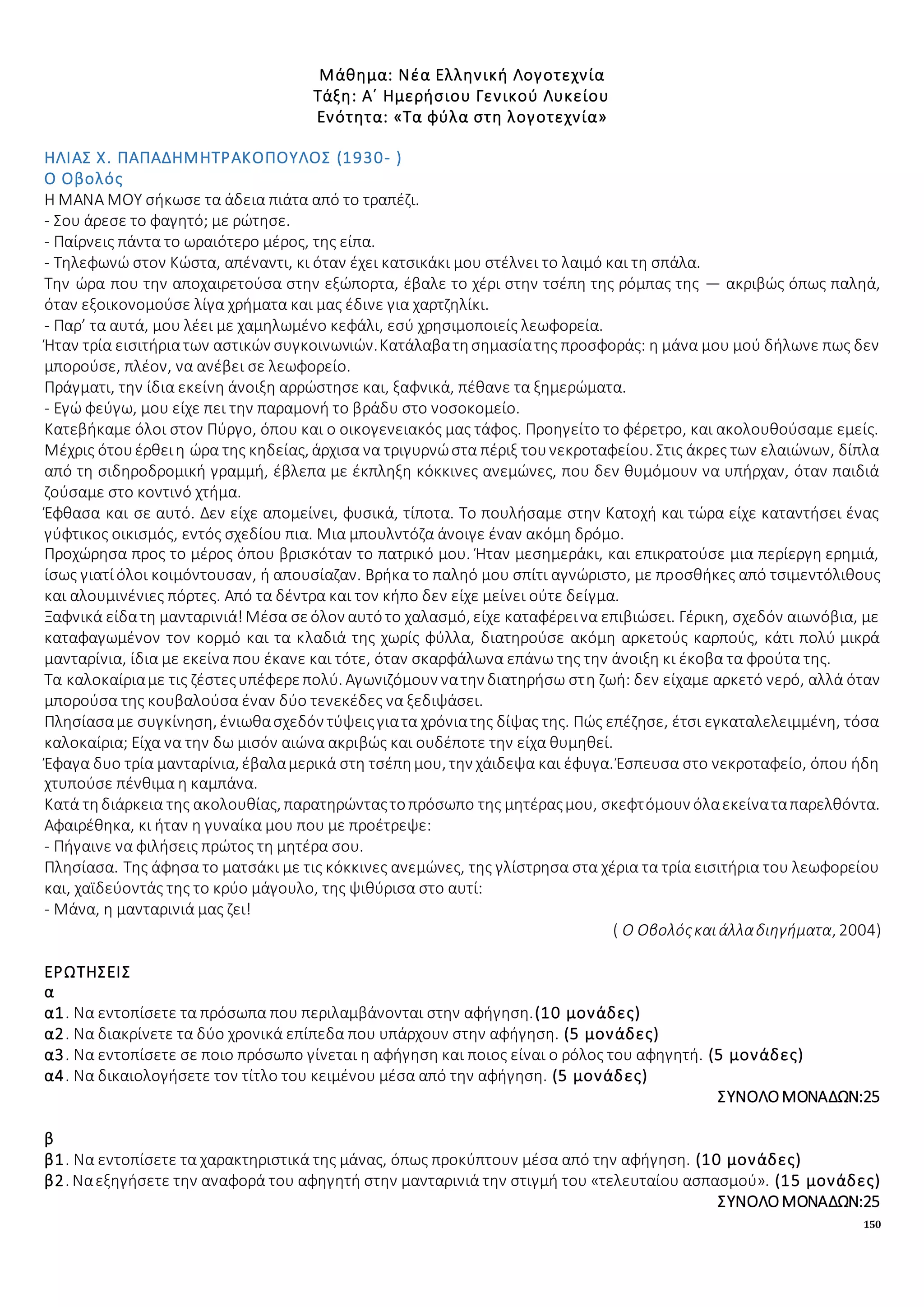 150
Μάθημα: Νέα Ελληνική Λογοτεχνία
Τάξη: Α΄ Ημερήσιου Γενικού Λυκείου
Ενότητα: «Τα φύλα στη λογοτεχνία»
ΗΛΙΑΣ Χ. ΠΑΠΑΔΗΜΗΤΡΑΚΟΠΟΥΛΟΣ (1930- )
Ο Οβολός
Η ΜΑΝΑ ΜΟΥ σήκωσε τα άδεια πιάτα από το τραπέζι.
- Σου άρεσε το φαγητό; με ρώτησε.
- Παίρνεις πάντα το ωραιότερο μέρος, της είπα.
- Τηλεφωνώ στον Κώστα, απέναντι, κι όταν έχει κατσικάκι μου στέλνει το λαιμό και τη σπάλα.
Την ώρα που την αποχαιρετούσα στην εξώπορτα, έβαλε το χέρι στην τσέπη της ρόμπας της — ακριβώς όπως παληά,
όταν εξοικονομούσε λίγα χρήματα και μας έδινε για χαρτζηλίκι.
- Παρ’ τα αυτά, μου λέει με χαμηλωμένο κεφάλι, εσύ χρησιμοποιείς λεωφορεία.
Ήταν τρία εισιτήριατων αστικών συγκοινωνιών.Κατάλαβατησημασίατης προσφοράς: η μάνα μου μού δήλωνε πως δεν
μπορούσε, πλέον, να ανέβει σε λεωφορείο.
Πράγματι, την ίδια εκείνη άνοιξη αρρώστησε και, ξαφνικά, πέθανε τα ξημερώματα.
- Εγώ φεύγω, μου είχε πει την παραμονή το βράδυ στο νοσοκομείο.
Κατεβήκαμε όλοι στον Πύργο, όπου και ο οικογενειακός μας τάφος. Προηγείτο το φέρετρο, και ακολουθούσαμε εμείς.
Μέχρις ότουέρθειη ώρα της κηδείας, άρχισα να τριγυρνώστα πέριξ τουνεκροταφείου. Στις άκρες των ελαιώνων, δίπλα
από τη σιδηροδρομική γραμμή, έβλεπα με έκπληξη κόκκινες ανεμώνες, που δεν θυμόμουν να υπήρχαν, όταν παιδιά
ζούσαμε στο κοντινό χτήμα.
Έφθασα και σε αυτό. Δεν είχε απομείνει, φυσικά, τίποτα. Το πουλήσαμε στην Κατοχή και τώρα είχε καταντήσει ένας
γύφτικος οικισμός, εντός σχεδίου πια. Μια μπουλντόζα άνοιγε έναν ακόμη δρόμο.
Προχώρησα προς το μέρος όπου βρισκόταν το πατρικό μου. Ήταν μεσημεράκι, και επικρατούσε μια περίεργη ερημιά,
ίσως γιατίόλοι κοιμόντουσαν, ή απουσίαζαν. Βρήκα το παληό μου σπίτι αγνώριστο, με προσθήκες από τσιμεντόλιθους
και αλουμινένιες πόρτες. Από τα δέντρα και τον κήπο δεν είχε μείνει ούτε δείγμα.
Ξαφνικά είδατη μανταρινιά!Μέσα σεόλον αυτότο χαλασμό, είχε καταφέρεινα επιβιώσει. Γέρικη, σχεδόν αιωνόβια, με
καταφαγωμένον τον κορμό και τα κλαδιά της χωρίς φύλλα, διατηρούσε ακόμη αρκετούς καρπούς, κάτι πολύ μικρά
μανταρίνια, ίδια με εκείνα που έκανε και τότε, όταν σκαρφάλωνα επάνω της την άνοιξη κι έκοβα τα φρούτα της.
Τα καλοκαίριαμε τις ζέστεςυπέφερεπολύ. Αγωνιζόμουν νατην διατηρήσω στη ζωή: δεν είχαμε αρκετό νερό, αλλά όταν
μπορούσα της κουβαλούσα έναν δύο τενεκέδες να ξεδιψάσει.
Πλησίασαμε συγκίνηση, ένιωθασχεδόν τύψειςγιατα χρόνιατης δίψας της. Πώς επέζησε, έτσι εγκαταλελειμμένη, τόσα
καλοκαίρια; Είχα να την δω μισόν αιώνα ακριβώς και ουδέποτε την είχα θυμηθεί.
Έφαγα δυο τρία μανταρίνια, έβαλαμερικά στη τσέπημου, την χάιδεψα και έφυγα. Έσπευσα στο νεκροταφείο, όπου ήδη
χτυπούσε πένθιμα η καμπάνα.
Κατά τηδιάρκεια της ακολουθίας, παρατηρώνταςτοπρόσωπο της μητέραςμου, σκεφτόμουν όλαεκείναταπαρελθόντα.
Αφαιρέθηκα, κι ήταν η γυναίκα μου που με προέτρεψε:
- Πήγαινε να φιλήσεις πρώτος τη μητέρα σου.
Πλησίασα. Της άφησα το ματσάκι με τις κόκκινες ανεμώνες, της γλίστρησα στα χέρια τα τρία εισιτήρια του λεωφορείου
και, χαϊδεύοντάς της το κρύο μάγουλο, της ψιθύρισα στο αυτί:
- Μάνα, η μανταρινιά μας ζει!
( Ο Οβολόςκαιάλλαδιηγήματα, 2004)
ΕΡΩΤΗΣΕΙΣ
α
α1. Να εντοπίσετε τα πρόσωπα που περιλαμβάνονται στην αφήγηση.(10 μονάδες)
α2. Να διακρίνετε τα δύο χρονικά επίπεδα που υπάρχουν στην αφήγηση. (5 μονάδες)
α3. Να εντοπίσετε σε ποιο πρόσωπο γίνεται η αφήγηση και ποιος είναι ο ρόλος του αφηγητή. (5 μονάδες)
α4. Να δικαιολογήσετε τον τίτλο του κειμένου μέσα από την αφήγηση. (5 μονάδες)
ΣΥΝΟΛΟΜΟΝΑΔΩΝ:25
β
β1. Να εντοπίσετε τα χαρακτηριστικά της μάνας, όπως προκύπτουν μέσα από την αφήγηση. (10 μονάδες)
β2. Ναεξηγήσετε την αναφορά του αφηγητή στην μανταρινιά την στιγμή του «τελευταίου ασπασμού». (15 μονάδες)
ΣΥΝΟΛΟΜΟΝΑΔΩΝ:25
 