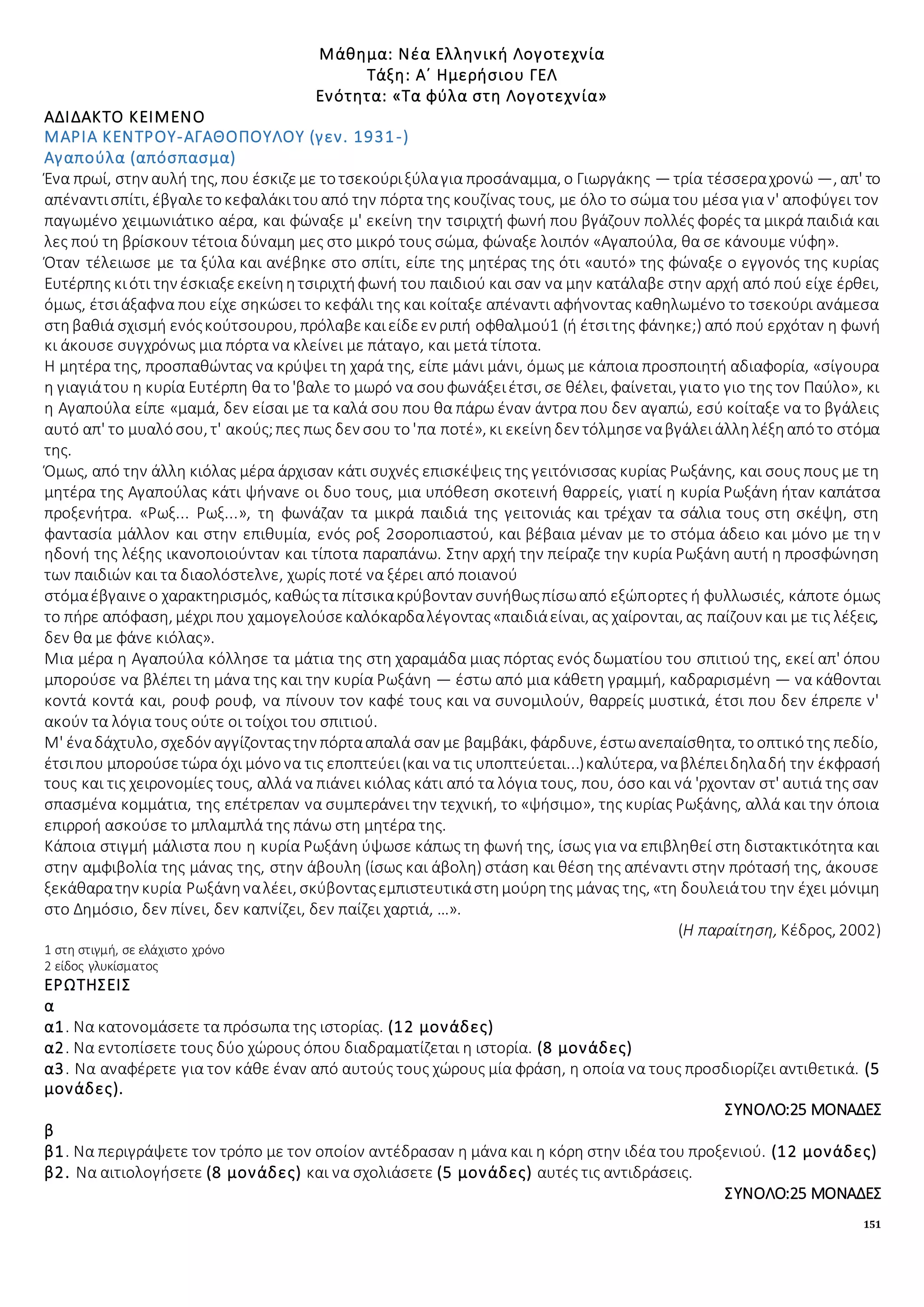 151
Μάθημα: Νέα Ελληνική Λογοτεχνία
Τάξη: Α΄ Ημερήσιου ΓΕΛ
Ενότητα: «Τα φύλα στη Λογοτεχνία»
ΑΔΙΔΑΚΤΟ ΚΕΙΜΕΝΟ
ΜΑΡΙΑ ΚΕΝΤΡΟΥ-ΑΓΑΘΟΠΟΥΛΟΥ (γεν. 1931-)
Αγαπούλα (απόσπασμα)
Ένα πρωί, στην αυλή της, που έσκιζεμε τοτσεκούριξύλαγια προσάναμμα, ο Γιωργάκης — τρία τέσσεραχρονώ —, απ' το
απέναντισπίτι, έβγαλετοκεφαλάκιτουαπό την πόρτα της κουζίνας τους, με όλο το σώμα του μέσα για ν' αποφύγει τον
παγωμένο χειμωνιάτικο αέρα, και φώναξε μ' εκείνη την τσιριχτή φωνή που βγάζουν πολλές φορές τα μικρά παιδιά και
λες πού τη βρίσκουν τέτοια δύναμη μες στο μικρό τους σώμα, φώναξε λοιπόν «Αγαπούλα, θα σε κάνουμε νύφη».
Όταν τέλειωσε με τα ξύλα και ανέβηκε στο σπίτι, είπε της μητέρας της ότι «αυτό» της φώναξε ο εγγονός της κυρίας
Ευτέρπης κιότι την έσκιαξεεκείνηητσιριχτήφωνή του παιδιού και σαν να μην κατάλαβε στην αρχή από πού είχε έρθει,
όμως, έτσιάξαφνα που είχε σηκώσει το κεφάλι της και κοίταξε απέναντι αφήνοντας καθηλωμένο το τσεκούρι ανάμεσα
στηβαθιά σχισμή ενόςκούτσουρου, πρόλαβεκαιείδεεν ριπή οφθαλμού1 (ή έτσιτης φάνηκε;) από πού ερχόταν η φωνή
κι άκουσε συγχρόνως μια πόρτα να κλείνει με πάταγο, και μετά τίποτα.
Η μητέρα της, προσπαθώντας να κρύψει τη χαρά της, είπε μάνι μάνι, όμως με κάποια προσποιητή αδιαφορία, «σίγουρα
η γιαγιάτου η κυρία Ευτέρπη θα το'βαλε το μωρό να σουφωνάξειέτσι, σε θέλει, φαίνεται, γιατο γιο της τον Παύλο», κι
η Αγαπούλα είπε «μαμά, δεν είσαι με τα καλά σου που θα πάρω έναν άντρα που δεν αγαπώ, εσύ κοίταξε να το βγάλεις
αυτό απ' το μυαλόσου, τ' ακούς;πες πως δεν σου το'πα ποτέ», κι εκείνηδεν τόλμησεναβγάλειάλληλέξηαπότο στόμα
της.
Όμως, από την άλλη κιόλας μέρα άρχισαν κάτι συχνές επισκέψεις της γειτόνισσας κυρίας Ρωξάνης, και σους πους με τη
μητέρα της Αγαπούλας κάτι ψήνανε οι δυο τους, μια υπόθεση σκοτεινή θαρρείς, γιατί η κυρία Ρωξάνη ήταν καπάτσα
προξενήτρα. «Ρωξ... Ρωξ...», τη φωνάζαν τα μικρά παιδιά της γειτονιάς και τρέχαν τα σάλια τους στη σκέψη, στη
φαντασία μάλλον και στην επιθυμία, ενός ροξ 2σοροπιαστού, και βέβαια μέναν με το στόμα άδειο και μόνο με την
ηδονή της λέξης ικανοποιούνταν και τίποτα παραπάνω. Στην αρχή την πείραζε την κυρία Ρωξάνη αυτή η προσφώνηση
των παιδιών και τα διαολόστελνε, χωρίς ποτέ να ξέρει από ποιανού
στόμαέβγαινεο χαρακτηρισμός, καθώςτα πίτσικακρύβονταν συνήθωςπίσωαπό εξώπορτες ή φυλλωσιές, κάποτε όμως
το πήρε απόφαση, μέχρι που χαμογελούσεκαλόκαρδαλέγοντας«παιδιάείναι, ας χαίρονται, ας παίζουν και με τις λέξεις,
δεν θα με φάνε κιόλας».
Μια μέρα η Αγαπούλα κόλλησε τα μάτια της στη χαραμάδα μιας πόρτας ενός δωματίου του σπιτιού της, εκεί απ' όπου
μπορούσε να βλέπει τη μάνα της και την κυρία Ρωξάνη — έστω από μια κάθετη γραμμή, καδραρισμένη — να κάθονται
κοντά κοντά και, ρουφ ρουφ, να πίνουν τον καφέ τους και να συνομιλούν, θαρρείς μυστικά, έτσι που δεν έπρεπε ν'
ακούν τα λόγια τους ούτε οι τοίχοι του σπιτιού.
Μ' έναδάχτυλο, σχεδόν αγγίζονταςτην πόρτααπαλά σαν με βαμβάκι, φάρδυνε, έστωανεπαίσθητα, τοοπτικότης πεδίο,
έτσιπου μπορούσετώρα όχι μόνονα τις εποπτεύει(και να τις υποπτεύεται...)καλύτερα, ναβλέπειδηλαδή την έκφρασή
τους και τις χειρονομίες τους, αλλά να πιάνει κιόλας κάτι από τα λόγια τους, που, όσο και νά 'ρχονταν στ' αυτιά της σαν
σπασμένα κομμάτια, της επέτρεπαν να συμπεράνει την τεχνική, το «ψήσιμο», της κυρίας Ρωξάνης, αλλά και την όποια
επιρροή ασκούσε το μπλαμπλά της πάνω στη μητέρα της.
Κάποια στιγμή μάλιστα που η κυρία Ρωξάνη ύψωσε κάπως τη φωνή της, ίσως για να επιβληθεί στη διστακτικότητα και
στην αμφιβολία της μάνας της, στην άβουλη (ίσως και άβολη) στάση και θέση της απέναντι στην πρότασή της, άκουσε
ξεκάθαρατην κυρία Ρωξάνηναλέει, σκύβονταςεμπιστευτικάστημούρητης μάνας της, «τη δουλειάτου την έχει μόνιμη
στο Δημόσιο, δεν πίνει, δεν καπνίζει, δεν παίζει χαρτιά, …».
(Η παραίτηση, Κέδρος, 2002)
1 στη στιγμή, σε ελάχιστο χρόνο
2 είδος γλυκίσματος
ΕΡΩΤΗΣΕΙΣ
α
α1. Να κατονομάσετε τα πρόσωπα της ιστορίας. (12 μονάδες)
α2. Να εντοπίσετε τους δύο χώρους όπου διαδραματίζεται η ιστορία. (8 μονάδες)
α3. Να αναφέρετε για τον κάθε έναν από αυτούς τους χώρους μία φράση, η οποία να τους προσδιορίζει αντιθετικά. (5
μονάδες).
ΣΥΝΟΛΟ:25 ΜΟΝΑΔΕΣ
β
β1. Να περιγράψετε τον τρόπο με τον οποίον αντέδρασαν η μάνα και η κόρη στην ιδέα του προξενιού. (12 μονάδες)
β2. Να αιτιολογήσετε (8 μονάδες) και να σχολιάσετε (5 μονάδες) αυτές τις αντιδράσεις.
ΣΥΝΟΛΟ:25 ΜΟΝΑΔΕΣ
 