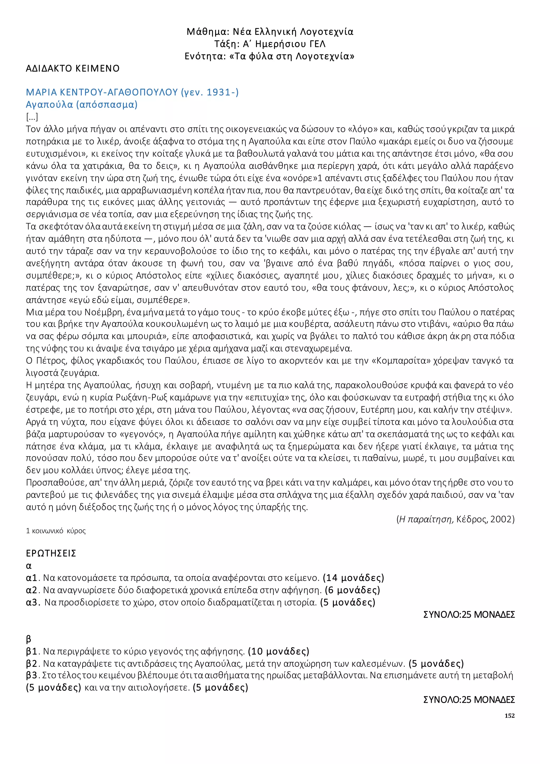 152
Μάθημα: Νέα Ελληνική Λογοτεχνία
Τάξη: Α΄ Ημερήσιου ΓΕΛ
Ενότητα: «Τα φύλα στη Λογοτεχνία»
ΑΔΙΔΑΚΤΟ ΚΕΙΜΕΝΟ
ΜΑΡΙΑ ΚΕΝΤΡΟΥ-ΑΓΑΘΟΠΟΥΛΟΥ (γεν. 1931-)
Αγαπούλα (απόσπασμα)
[…]
Τον άλλο μήνα πήγαν οι απέναντι στο σπίτι της οικογενειακώς να δώσουν το «λόγο» και, καθώς τσούγκριζαν τα μικρά
ποτηράκια με το λικέρ, άνοιξε άξαφνα το στόμα της η Αγαπούλα και είπε στον Παύλο «μακάρι εμείς οι δυο να ζήσουμε
ευτυχισμένοι», κι εκείνος την κοίταξε γλυκά με τα βαθουλωτά γαλανά του μάτια και της απάντησε έτσι μόνο, «θα σου
κάνω όλα τα χατιράκια, θα το δεις», κι η Αγαπούλα αισθάνθηκε μια περίεργη χαρά, ότι κάτι μεγάλο αλλά παράξενο
γινόταν εκείνη την ώρα στη ζωή της, ένιωθε τώρα ότι είχε ένα «ονόρε»1 απέναντι στις ξαδέλφες του Παύλου που ήταν
φίλες της παιδικές, μια αρραβωνιασμένηκοπέλα ήταν πια, που θα παντρευόταν, θαείχε δικότης σπίτι, θα κοίταζεαπ' τα
παράθυρα της τις εικόνες μιας άλλης γειτονιάς — αυτό προπάντων της έφερνε μια ξεχωριστή ευχαρίστηση, αυτό το
σεργιάνισμα σε νέα τοπία, σαν μια εξερεύνηση της ίδιας της ζωής της.
Τα σκεφτόταν όλααυτάεκείνητηστιγμήμέσα σεμια ζάλη, σαν να τα ζούσεκιόλας — ίσως να 'ταν κι απ' το λικέρ, καθώς
ήταν αμάθητη στα ηδύποτα —, μόνο που όλ' αυτά δεν τα 'νιωθε σαν μια αρχή αλλά σαν ένα τετέλεσθαι στη ζωή της, κι
αυτό την τάραζε σαν να την κεραυνοβολούσε το ίδιο της το κεφάλι, και μόνο ο πατέρας της την έβγαλε απ' αυτή την
ανεξήγητη αντάρα όταν άκουσε τη φωνή του, σαν να 'βγαινε από ένα βαθύ πηγάδι, «πόσα παίρνει ο γιος σου,
συμπέθερε;», κι ο κύριος Απόστολος είπε «χίλιες διακόσιες, αγαπητέ μου, χίλιες διακόσιες δραχμές το μήνα», κι ο
πατέρας της τον ξαναρώτησε, σαν ν' απευθυνόταν στον εαυτό του, «θα τους φτάνουν, λες;», κι ο κύριος Απόστολος
απάντησε «εγώ εδώ είμαι, συμπέθερε».
Μια μέρα του Νοέμβρη, έναμήναμετά τογάμο τους - το κρύο έκοβεμύτες έξω -, πήγε στο σπίτι του Παύλου ο πατέρας
του και βρήκε την Αγαπούλα κουκουλωμένη ως το λαιμό με μια κουβέρτα, ασάλευτη πάνω στο ντιβάνι, «αύριο θα πάω
να σας φέρω σόμπα και μπουριά», είπε αποφασιστικά, και χωρίς να βγάλει το παλτό του κάθισε άκρη άκρη στα πόδια
της νύφης του κι άναψε ένα τσιγάρο με χέρια αμήχανα μαζί και στεναχωρεμένα.
Ο Πέτρος, φίλος γκαρδιακός του Παύλου, έπιασε σε λίγο το ακορντεόν και με την «Κομπαρσίτα» χόρεψαν τανγκό τα
λιγοστά ζευγάρια.
Η μητέρα της Αγαπούλας, ήσυχη και σοβαρή, ντυμένη με τα πιο καλά της, παρακολουθούσε κρυφά και φανερά το νέο
ζευγάρι, ενώ η κυρία Ρωξάνη-Ρωξ καμάρωνε για την «επιτυχία» της, όλο και φούσκωναν τα ευτραφή στήθια της κι όλο
έστρεφε, με το ποτήρι στο χέρι, στη μάνα του Παύλου, λέγοντας «να σας ζήσουν, Ευτέρπη μου, και καλήν την στέψιν».
Αργά τη νύχτα, που είχανε φύγει όλοι κι άδειασε το σαλόνι σαν να μην είχε συμβεί τίποτα και μόνο τα λουλούδια στα
βάζα μαρτυρούσαν το «γεγονός», η Αγαπούλα πήγε αμίλητη και χώθηκε κάτω απ' τα σκεπάσματά της ως το κεφάλι και
πάτησε ένα κλάμα, μα τι κλάμα, έκλαιγε με αναφιλητά ως τα ξημερώματα και δεν ήξερε γιατί έκλαιγε, τα μάτια της
πονούσαν πολύ, τόσο που δεν μπορούσε ούτε να τ' ανοίξει ούτε να τα κλείσει, τι παθαίνω, μωρέ, τι μου συμβαίνει και
δεν μου κολλάει ύπνος; έλεγε μέσα της.
Προσπαθούσε, απ' την άλλημεριά, ζόριζε τον εαυτότης να βρει κάτι νατην καλμάρει, και μόνοόταν τηςήρθε στο νουτο
ραντεβού με τις φιλενάδες της για σινεμά έλαμψε μέσα στα σπλάχνα της μια έξαλλη σχεδόν χαρά παιδιού, σαν να 'ταν
αυτό η μόνη διέξοδος της ζωής της ή ο μόνος λόγος της ύπαρξής της.
(Η παραίτηση, Κέδρος, 2002)
1 κοινωνικό κύρος
ΕΡΩΤΗΣΕΙΣ
α
α1. Να κατονομάσετε τα πρόσωπα, τα οποία αναφέρονται στο κείμενο. (14 μονάδες)
α2. Να αναγνωρίσετε δύο διαφορετικά χρονικά επίπεδα στην αφήγηση. (6 μονάδες)
α3. Να προσδιορίσετε το χώρο, στον οποίο διαδραματίζεται η ιστορία. (5 μονάδες)
ΣΥΝΟΛΟ:25 ΜΟΝΑΔΕΣ
β
β1. Να περιγράψετε το κύριο γεγονός της αφήγησης. (10 μονάδες)
β2. Να καταγράψετε τις αντιδράσεις της Αγαπούλας, μετά την αποχώρηση των καλεσμένων. (5 μονάδες)
β3. Στοτέλοςτουκειμένουβλέπουμεότιτααισθήματατης ηρωίδας μεταβάλλονται. Να επισημάνετε αυτή τη μεταβολή
(5 μονάδες) και να την αιτιολογήσετε. (5 μονάδες)
ΣΥΝΟΛΟ:25 ΜΟΝΑΔΕΣ
 