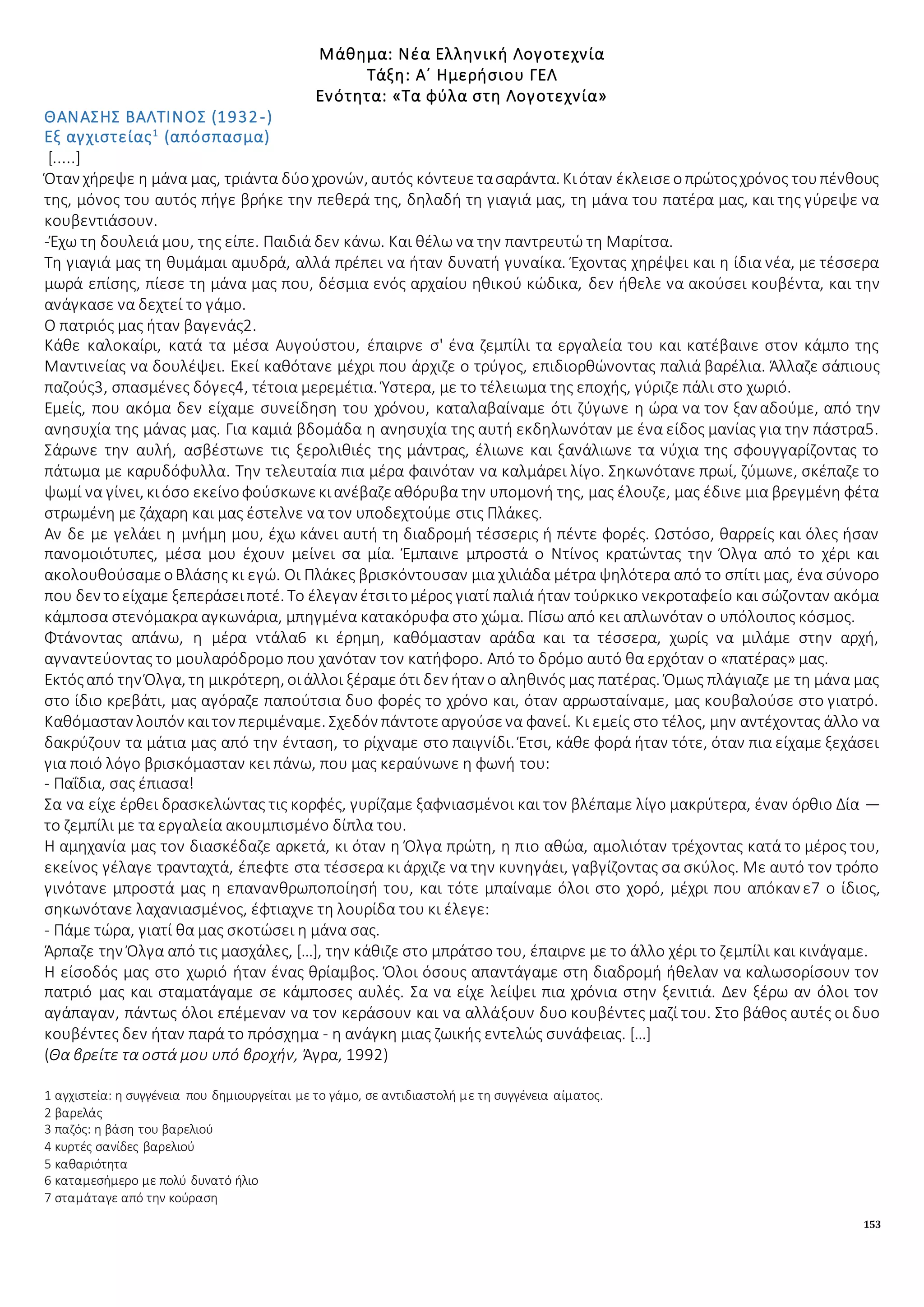 153
Μάθημα: Νέα Ελληνική Λογοτεχνία
Τάξη: Α΄ Ημερήσιου ΓΕΛ
Ενότητα: «Τα φύλα στη Λογοτεχνία»
ΘΑΝΑΣΗΣ ΒΑΛΤΙΝΟΣ (1932-)
Εξ αγχιστείας1
(απόσπασμα)
[.....]
Όταν χήρεψε η μάνα μας, τριάντα δύοχρονών, αυτός κόντευετασαράντα. Κιόταν έκλεισεοπρώτοςχρόνος τουπένθους
της, μόνος του αυτός πήγε βρήκε την πεθερά της, δηλαδή τη γιαγιά μας, τη μάνα του πατέρα μας, και της γύρεψε να
κουβεντιάσουν.
-Έχω τη δουλειά μου, της είπε. Παιδιά δεν κάνω. Και θέλω να την παντρευτώ τη Μαρίτσα.
Τη γιαγιά μας τη θυμάμαι αμυδρά, αλλά πρέπει να ήταν δυνατή γυναίκα. Έχοντας χηρέψει και η ίδια νέα, με τέσσερα
μωρά επίσης, πίεσε τη μάνα μας που, δέσμια ενός αρχαίου ηθικού κώδικα, δεν ήθελε να ακούσει κουβέντα, και την
ανάγκασε να δεχτεί το γάμο.
Ο πατριός μας ήταν βαγενάς2.
Κάθε καλοκαίρι, κατά τα μέσα Αυγούστου, έπαιρνε σ' ένα ζεμπίλι τα εργαλεία του και κατέβαινε στον κάμπο της
Μαντινείας να δουλέψει. Εκεί καθότανε μέχρι που άρχιζε ο τρύγος, επιδιορθώνοντας παλιά βαρέλια. Άλλαζε σάπιους
παζούς3, σπασμένες δόγες4, τέτοια μερεμέτια. Ύστερα, με το τέλειωμα της εποχής, γύριζε πάλι στο χωριό.
Εμείς, που ακόμα δεν είχαμε συνείδηση του χρόνου, καταλαβαίναμε ότι ζύγωνε η ώρα να τον ξαναδούμε, από την
ανησυχία της μάνας μας. Για καμιά βδομάδα η ανησυχία της αυτή εκδηλωνόταν με ένα είδος μανίας για την πάστρα5.
Σάρωνε την αυλή, ασβέστωνε τις ξερολιθιές της μάντρας, έλιωνε και ξανάλιωνε τα νύχια της σφουγγαρίζοντας το
πάτωμα με καρυδόφυλλα. Την τελευταία πια μέρα φαινόταν να καλμάρει λίγο. Σηκωνότανε πρωί, ζύμωνε, σκέπαζε το
ψωμί να γίνει, κιόσο εκείνοφούσκωνεκιανέβαζεαθόρυβα την υπομονή της, μας έλουζε, μας έδινε μια βρεγμένη φέτα
στρωμένη με ζάχαρη και μας έστελνε να τον υποδεχτούμε στις Πλάκες.
Αν δε με γελάει η μνήμη μου, έχω κάνει αυτή τη διαδρομή τέσσερις ή πέντε φορές. Ωστόσο, θαρρείς και όλες ήσαν
πανομοιότυπες, μέσα μου έχουν μείνει σα μία. Έμπαινε μπροστά ο Ντίνος κρατώντας την Όλγα από το χέρι και
ακολουθούσαμεοΒλάσης κι εγώ. Οι Πλάκες βρισκόντουσαν μια χιλιάδα μέτρα ψηλότερα από το σπίτι μας, ένα σύνορο
που δεν τοείχαμε ξεπεράσειποτέ. Το έλεγαν έτσιτομέρος γιατί παλιά ήταν τούρκικο νεκροταφείο και σώζονταν ακόμα
κάμποσα στενόμακρα αγκωνάρια, μπηγμένα κατακόρυφα στο χώμα. Πίσω από κει απλωνόταν ο υπόλοιπος κόσμος.
Φτάνοντας απάνω, η μέρα ντάλα6 κι έρημη, καθόμασταν αράδα και τα τέσσερα, χωρίς να μιλάμε στην αρχή,
αγναντεύοντας το μουλαρόδρομο που χανόταν τον κατήφορο. Από το δρόμο αυτό θα ερχόταν ο «πατέρας» μας.
Εκτόςαπό την Όλγα, τη μικρότερη, οιάλλοι ξέραμεότι δεν ήταν ο αληθινός μας πατέρας. Όμως πλάγιαζε με τη μάνα μας
στο ίδιο κρεβάτι, μας αγόραζε παπούτσια δυο φορές το χρόνο και, όταν αρρωσταίναμε, μας κουβαλούσε στο γιατρό.
Καθόμασταν λοιπόν καιτον περιμέναμε. Σχεδόν πάντοτεαργούσενα φανεί. Κι εμείς στο τέλος, μην αντέχοντας άλλο να
δακρύζουν τα μάτια μας από την ένταση, το ρίχναμε στο παιγνίδι. Έτσι, κάθε φορά ήταν τότε, όταν πια είχαμε ξεχάσει
για ποιό λόγο βρισκόμασταν κει πάνω, που μας κεραύνωνε η φωνή του:
- Παΐδια, σας έπιασα!
Σα να είχε έρθει δρασκελώντας τις κορφές, γυρίζαμε ξαφνιασμένοι και τον βλέπαμε λίγο μακρύτερα, έναν όρθιο Δία —
το ζεμπίλι με τα εργαλεία ακουμπισμένο δίπλα του.
Η αμηχανία μας τον διασκέδαζε αρκετά, κι όταν η Όλγα πρώτη, η πιο αθώα, αμολιόταν τρέχοντας κατά το μέρος του,
εκείνος γέλαγε τρανταχτά, έπεφτε στα τέσσερα κι άρχιζε να την κυνηγάει, γαβγίζοντας σα σκύλος. Με αυτό τον τρόπο
γινότανε μπροστά μας η επανανθρωποποίησή του, και τότε μπαίναμε όλοι στο χορό, μέχρι που απόκανε7 ο ίδιος,
σηκωνότανε λαχανιασμένος, έφτιαχνε τη λουρίδα του κι έλεγε:
- Πάμε τώρα, γιατί θα μας σκοτώσει η μάνα σας.
Άρπαζε την Όλγα από τις μασχάλες, […], την κάθιζε στο μπράτσο του, έπαιρνε με το άλλο χέρι το ζεμπίλι και κινάγαμε.
Η είσοδός μας στο χωριό ήταν ένας θρίαμβος. Όλοι όσους απαντάγαμε στη διαδρομή ήθελαν να καλωσορίσουν τον
πατριό μας και σταματάγαμε σε κάμποσες αυλές. Σα να είχε λείψει πια χρόνια στην ξενιτιά. Δεν ξέρω αν όλοι τον
αγάπαγαν, πάντως όλοι επέμεναν να τον κεράσουν και να αλλάξουν δυο κουβέντες μαζί του. Στο βάθος αυτές οι δυο
κουβέντες δεν ήταν παρά το πρόσχημα - η ανάγκη μιας ζωικής εντελώς συνάφειας. […]
(Θα βρείτε τα οστά μου υπό βροχήν, Άγρα, 1992)
1 αγχιστεία: η συγγένεια που δημιουργείται με το γάμο, σε αντιδιαστολή με τη συγγένεια αίματος.
2 βαρελάς
3 παζός: η βάση του βαρελιού
4 κυρτές σανίδες βαρελιού
5 καθαριότητα
6 καταμεσήμερο με πολύ δυνατό ήλιο
7 σταμάταγε από την κούραση
 