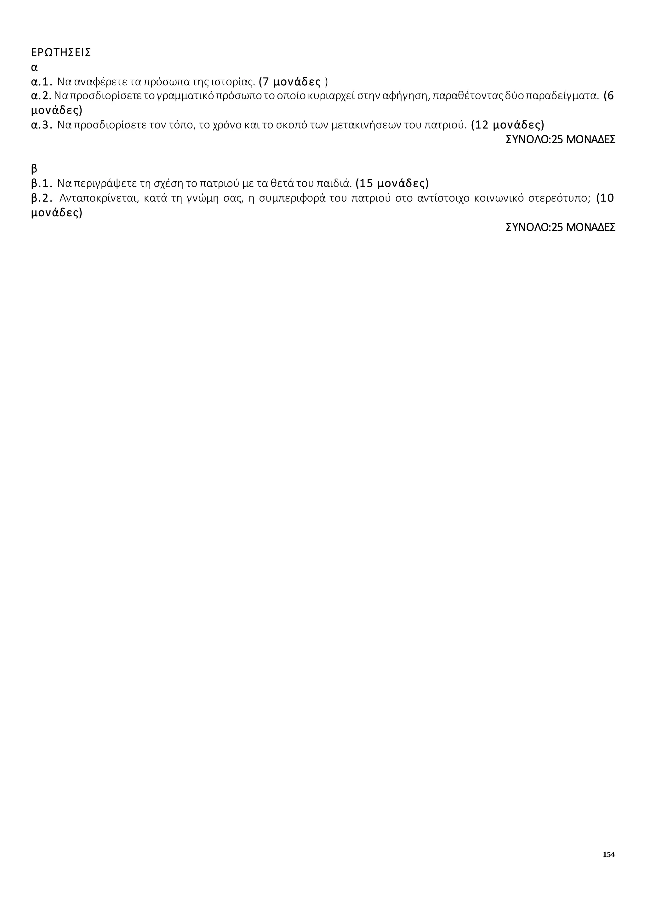 154
ΕΡΩΤΗΣΕΙΣ
α
α.1. Να αναφέρετε τα πρόσωπα της ιστορίας. (7 μονάδες )
α.2. Ναπροσδιορίσετετογραμματικόπρόσωποτοοποίοκυριαρχεί στην αφήγηση, παραθέτονταςδύοπαραδείγματα. (6
μονάδες)
α.3. Να προσδιορίσετε τον τόπο, το χρόνο και το σκοπό των μετακινήσεων του πατριού. (12 μονάδες)
ΣΥΝΟΛΟ:25 ΜΟΝΑΔΕΣ
β
β.1. Να περιγράψετε τη σχέση το πατριού με τα θετά του παιδιά. (15 μονάδες)
β.2. Ανταποκρίνεται, κατά τη γνώμη σας, η συμπεριφορά του πατριού στο αντίστοιχο κοινωνικό στερεότυπο; (10
μονάδες)
ΣΥΝΟΛΟ:25 ΜΟΝΑΔΕΣ
 