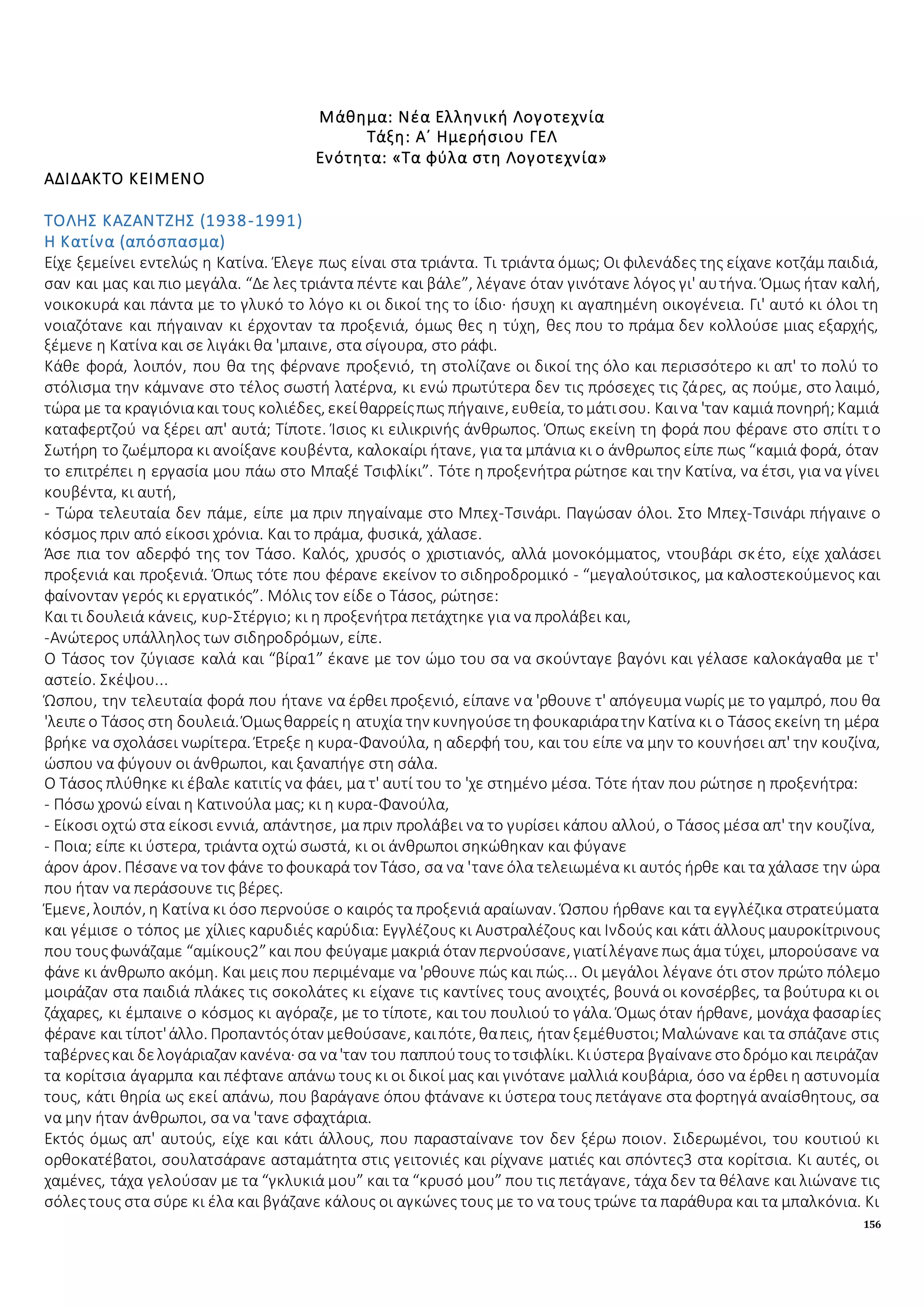 156
Μάθημα: Νέα Ελληνική Λογοτεχνία
Τάξη: Α΄ Ημερήσιου ΓΕΛ
Ενότητα: «Τα φύλα στη Λογοτεχνία»
ΑΔΙΔΑΚΤΟ ΚΕΙΜΕΝΟ
ΤΟΛΗΣ ΚΑΖΑΝΤΖΗΣ (1938-1991)
Η Κατίνα (απόσπασμα)
Είχε ξεμείνει εντελώς η Κατίνα. Έλεγε πως είναι στα τριάντα. Τι τριάντα όμως; Οι φιλενάδες της είχανε κοτζάμ παιδιά,
σαν και μας και πιο μεγάλα. “Δε λες τριάντα πέντε και βάλε”, λέγανε όταν γινότανε λόγος γι' αυτήνα. Όμως ήταν καλή,
νοικοκυρά και πάντα με το γλυκό το λόγο κι οι δικοί της το ίδιο· ήσυχη κι αγαπημένη οικογένεια. Γι' αυτό κι όλοι τη
νοιαζότανε και πήγαιναν κι έρχονταν τα προξενιά, όμως θες η τύχη, θες που το πράμα δεν κολλούσε μιας εξαρχής,
ξέμενε η Κατίνα και σε λιγάκι θα 'μπαινε, στα σίγουρα, στο ράφι.
Κάθε φορά, λοιπόν, που θα της φέρνανε προξενιό, τη στολίζανε οι δικοί της όλο και περισσότερο κι απ' το πολύ το
στόλισμα την κάμνανε στο τέλος σωστή λατέρνα, κι ενώ πρωτύτερα δεν τις πρόσεχες τις ζάρες, ας πούμε, στο λαιμό,
τώρα με τα κραγιόνιακαι τους κολιέδες, εκείθαρρείςπως πήγαινε, ευθεία, τομάτισου. Καινα 'ταν καμιά πονηρή;Καμιά
καταφερτζού να ξέρει απ' αυτά; Τίποτε. Ίσιος κι ειλικρινής άνθρωπος. Όπως εκείνη τη φορά που φέρανε στο σπίτι το
Σωτήρη το ζωέμπορα κι ανοίξανε κουβέντα, καλοκαίρι ήτανε, για τα μπάνια κι ο άνθρωπος είπε πως “καμιά φορά, όταν
το επιτρέπει η εργασία μου πάω στο Μπαξέ Τσιφλίκι”. Τότε η προξενήτρα ρώτησε και την Κατίνα, να έτσι, για να γίνει
κουβέντα, κι αυτή,
- Τώρα τελευταία δεν πάμε, είπε μα πριν πηγαίναμε στο Μπεχ-Τσινάρι. Παγώσαν όλοι. Στο Μπεχ-Τσινάρι πήγαινε ο
κόσμος πριν από είκοσι χρόνια. Και το πράμα, φυσικά, χάλασε.
Άσε πια τον αδερφό της τον Τάσο. Καλός, χρυσός ο χριστιανός, αλλά μονοκόμματος, ντουβάρι σκέτο, είχε χαλάσει
προξενιά και προξενιά. Όπως τότε που φέρανε εκείνον το σιδηροδρομικό - “μεγαλούτσικος, μα καλοστεκούμενος και
φαίνονταν γερός κι εργατικός”. Μόλις τον είδε ο Τάσος, ρώτησε:
Και τι δουλειά κάνεις, κυρ-Στέργιο; κι η προξενήτρα πετάχτηκε για να προλάβει και,
-Ανώτερος υπάλληλος των σιδηροδρόμων, είπε.
Ο Τάσος τον ζύγιασε καλά και “βίρα1” έκανε με τον ώμο του σα να σκούνταγε βαγόνι και γέλασε καλοκάγαθα με τ'
αστείο. Σκέψου...
Ώσπου, την τελευταία φορά που ήτανε να έρθει προξενιό, είπανε να 'ρθουνε τ' απόγευμα νωρίς με το γαμπρό, που θα
'λειπεο Τάσος στη δουλειά. Όμωςθαρρείς η ατυχία την κυνηγούσετηφουκαριάρατην Κατίνα κι ο Τάσος εκείνη τη μέρα
βρήκε να σχολάσει νωρίτερα. Έτρεξε η κυρα-Φανούλα, η αδερφή του, και του είπε να μην το κουνήσει απ' την κουζίνα,
ώσπου να φύγουν οι άνθρωποι, και ξαναπήγε στη σάλα.
Ο Τάσος πλύθηκε κι έβαλε κατιτίς να φάει, μα τ' αυτί του το 'χε στημένο μέσα. Τότε ήταν που ρώτησε η προξενήτρα:
- Πόσω χρονώ είναι η Κατινούλα μας; κι η κυρα-Φανούλα,
- Είκοσι οχτώ στα είκοσι εννιά, απάντησε, μα πριν προλάβει να το γυρίσει κάπου αλλού, ο Τάσος μέσα απ' την κουζίνα,
- Ποια; είπε κι ύστερα, τριάντα οχτώ σωστά, κι οι άνθρωποι σηκώθηκαν και φύγανε
άρον άρον. Πέσανενα τον φάνε τοφουκαρά τον Τάσο, σα να 'τανεόλα τελειωμένα κι αυτός ήρθε και τα χάλασε την ώρα
που ήταν να περάσουνε τις βέρες.
Έμενε, λοιπόν, η Κατίνα κι όσο περνούσε ο καιρός τα προξενιά αραίωναν. Ώσπου ήρθανε και τα εγγλέζικα στρατεύματα
και γέμισε ο τόπος με χίλιες καρυδιές καρύδια: Εγγλέζους κι Αυστραλέζους και Ινδούς και κάτι άλλους μαυροκίτρινους
που τουςφωνάζαμε “αμίκους2”και που φεύγαμεμακριά όταν περνούσανε, γιατίλέγανεπως άμα τύχει, μπορούσανε να
φάνε κι άνθρωπο ακόμη. Και μεις που περιμέναμε να 'ρθουνε πώς και πώς... Οι μεγάλοι λέγανε ότι στον πρώτο πόλεμο
μοιράζαν στα παιδιά πλάκες τις σοκολάτες κι είχανε τις καντίνες τους ανοιχτές, βουνά οι κονσέρβες, τα βούτυρα κι οι
ζάχαρες, κι έμπαινε ο κόσμος κι αγόραζε, με το τίποτε, και του πουλιού το γάλα. Όμως όταν ήρθανε, μονάχα φασαρίες
φέρανε και τίποτ'άλλο. Προπαντόςόταν μεθούσανε, καιπότε, θαπεις, ήταν ξεμέθυστοι;Μαλώνανε και τα σπάζανε στις
ταβέρνεςκαι δελογάριαζαν κανένα· σα να'ταν του παππούτους τοτσιφλίκι. Κιύστερα βγαίνανεστοδρόμοκαι πειράζαν
τα κορίτσια άγαρμπα και πέφτανε απάνω τους κι οι δικοί μας και γινότανε μαλλιά κουβάρια, όσο να έρθει η αστυνομία
τους, κάτι θηρία ως εκεί απάνω, που βαράγανε όπου φτάνανε κι ύστερα τους πετάγανε στα φορτηγά αναίσθητους, σα
να μην ήταν άνθρωποι, σα να 'τανε σφαχτάρια.
Εκτός όμως απ' αυτούς, είχε και κάτι άλλους, που παρασταίνανε τον δεν ξέρω ποιον. Σιδερωμένοι, του κουτιού κι
ορθοκατέβατοι, σουλατσάρανε ασταμάτητα στις γειτονιές και ρίχνανε ματιές και σπόντες3 στα κορίτσια. Κι αυτές, οι
χαμένες, τάχα γελούσαν με τα “γκλυκιά μου” και τα “κρυσό μου” που τις πετάγανε, τάχα δεν τα θέλανε και λιώνανε τις
σόλεςτους στα σύρε κι έλα και βγάζανε κάλους οι αγκώνες τους με το να τους τρώνε τα παράθυρα και τα μπαλκόνια. Κι
 