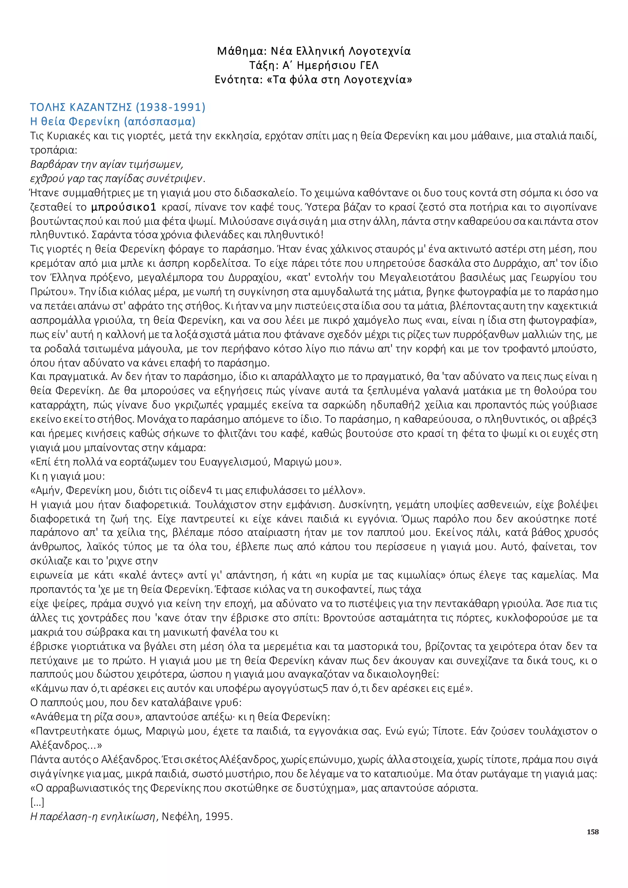 158
Μάθημα: Νέα Ελληνική Λογοτεχνία
Τάξη: Α΄ Ημερήσιου ΓΕΛ
Ενότητα: «Τα φύλα στη Λογοτεχνία»
ΤΟΛΗΣ ΚΑΖΑΝΤΖΗΣ (1938-1991)
Η θεία Φερενίκη (απόσπασμα)
Τις Κυριακές και τις γιορτές, μετά την εκκλησία, ερχόταν σπίτι μας η θεία Φερενίκη και μου μάθαινε, μια σταλιά παιδί,
τροπάρια:
Βαρβάραν την αγίαν τιμήσωμεν,
εχθρού γαρ τας παγίδας συνέτριψεν.
Ήτανε συμμαθήτριες με τη γιαγιά μου στο διδασκαλείο. Το χειμώνα καθόντανε οι δυο τους κοντά στη σόμπα κι όσο να
ζεσταθεί το μπρούσικο1 κρασί, πίνανε τον καφέ τους. Ύστερα βάζαν το κρασί ζεστό στα ποτήρια και το σιγοπίνανε
βουτώνταςπούκαι πού μια φέτα ψωμί. Μιλούσανεσιγάσιγάη μια στην άλλη, πάντα στην καθαρεύουσακαιπάντα στον
πληθυντικό. Σαράντα τόσα χρόνια φιλενάδες και πληθυντικό!
Τις γιορτές η θεία Φερενίκη φόραγε το παράσημο. Ήταν ένας χάλκινος σταυρός μ' ένα ακτινωτό αστέρι στη μέση, που
κρεμόταν από μια μπλε κι άσπρη κορδελίτσα. Το είχε πάρει τότε που υπηρετούσε δασκάλα στο Δυρράχιο, απ' τον ίδιο
τον Έλληνα πρόξενο, μεγαλέμπορα του Δυρραχίου, «κατ' εντολήν του Μεγαλειοτάτου βασιλέως μας Γεωργίου του
Πρώτου». Την ίδια κιόλας μέρα, μενωπή τη συγκίνηση στα αμυγδαλωτά της μάτια, βγηκε φωτογραφία με το παράσημο
να πετάειαπάνω στ' αφράτο της στήθος. Κιήταν να μην πιστεύειςσταίδια σου τα μάτια, βλέπονταςαυτητην καχεκτικιά
ασπρομάλλα γριούλα, τη θεία Φερενίκη, και να σου λέει με πικρό χαμόγελο πως «ναι, είναι η ίδια στη φωτογραφία»,
πως είν' αυτή η καλλονή μετα λοξάσχιστά μάτια που φτάνανε σχεδόν μέχρι τις ρίζες των πυρρόξανθων μαλλιών της, με
τα ροδαλά τσιτωμένα μάγουλα, με τον περήφανο κότσο λίγο πιο πάνω απ' την κορφή και με τον τροφαντό μπούστο,
όπου ήταν αδύνατο να κάνει επαφή το παράσημο.
Και πραγματικά. Αν δεν ήταν το παράσημο, ίδιο κι απαράλλαχτο με το πραγματικό, θα 'ταν αδύνατο να πεις πως είναι η
θεία Φερενίκη. Δε θα μπορούσες να εξηγήσεις πώς γίνανε αυτά τα ξεπλυμένα γαλανά ματάκια με τη θολούρα του
καταρράχτη, πώς γίνανε δυο γκριζωπές γραμμές εκείνα τα σαρκώδη ηδυπαθή2 χείλια και προπαντός πώς γούβιασε
εκείνοεκείτοστήθος. Μονάχατοπαράσημο απόμενε το ίδιο. Το παράσημο, η καθαρεύουσα, ο πληθυντικός, οι αβρές3
και ήρεμες κινήσεις καθώς σήκωνε το φλιτζάνι του καφέ, καθώς βουτούσε στο κρασί τη φέτα το ψωμί κι οι ευχές στη
γιαγιά μου μπαίνοντας στην κάμαρα:
«Επί έτη πολλά να εορτάζωμεν του Ευαγγελισμού, Μαριγώ μου».
Κι η γιαγιά μου:
«Αμήν, Φερενίκη μου, διότι τις οίδεν4 τι μας επιφυλάσσει το μέλλον».
Η γιαγιά μου ήταν διαφορετικιά. Τουλάχιστον στην εμφάνιση. Δυσκίνητη, γεμάτη υποψίες ασθενειών, είχε βολέψει
διαφορετικά τη ζωή της. Είχε παντρευτεί κι είχε κάνει παιδιά κι εγγόνια. Όμως παρόλο που δεν ακούστηκε ποτέ
παράπονο απ' τα χείλια της, βλέπαμε πόσο αταίριαστη ήταν με τον παππού μου. Εκείνος πάλι, κατά βάθος χρυσός
άνθρωπος, λαϊκός τύπος με τα όλα του, έβλεπε πως από κάπου του περίσσευε η γιαγιά μου. Αυτό, φαίνεται, τον
σκύλιαζε και το 'ριχνε στην
ειρωνεία με κάτι «καλέ άντες» αντί γι' απάντηση, ή κάτι «η κυρία με τας κιμωλίας» όπως έλεγε τας καμελίας. Μα
προπαντός τα 'χε με τη θεία Φερενίκη. Έφτασε κιόλας να τη συκοφαντεί, πως τάχα
είχε ψείρες, πράμα συχνό για κείνη την εποχή, μα αδύνατο να το πιστέψεις για την πεντακάθαρη γριούλα. Άσε πια τις
άλλες τις χοντράδες που 'κανε όταν την έβρισκε στο σπίτι: Βροντούσε ασταμάτητα τις πόρτες, κυκλοφορούσε με τα
μακριά του σώβρακα και τη μανικωτή φανέλα του κι
έβρισκε γιορτιάτικα να βγάλει στη μέση όλα τα μερεμέτια και τα μαστορικά του, βρίζοντας τα χειρότερα όταν δεν τα
πετύχαινε με το πρώτο. Η γιαγιά μου με τη θεία Φερενίκη κάναν πως δεν άκουγαν και συνεχίζανε τα δικά τους, κι ο
παππούς μου δώστου χειρότερα, ώσπου η γιαγιά μου αναγκαζόταν να δικαιολογηθεί:
«Κάμνω παν ό,τι αρέσκει εις αυτόν και υποφέρω αγογγύστως5 παν ό,τι δεν αρέσκει εις εμέ».
Ο παππούς μου, που δεν καταλάβαινε γρυ6:
«Ανάθεμα τη ρίζα σου», απαντούσε απέξω· κι η θεία Φερενίκη:
«Παντρευτἡκατε όμως, Μαριγὡ μου, έχετε τα παιδιά, τα εγγονάκια σας. Ενώ εγώ; Τίποτε. Εάν ζούσεν τουλάχιστον ο
Αλἐξανδρος...»
Πάντα αυτόςο Αλέξανδρος. ΈτσισκέτοςΑλέξανδρος, χωρίςεπώνυμο, χωρίς άλλαστοιχεία, χωρίς τίποτε, πράμα που σιγά
σιγάγίνηκεγιαμας, μικρά παιδιά, σωστόμυστήριο, που δελέγαμενα το καταπιούμε. Μα όταν ρωτάγαμε τη γιαγιά μας:
«Ο αρραβωνιαστικός της Φερενίκης που σκοτώθηκε σε δυστύχημα», μας απαντούσε αόριστα.
[…]
Η παρέλαση-η ενηλικίωση, Νεφέλη, 1995.
 