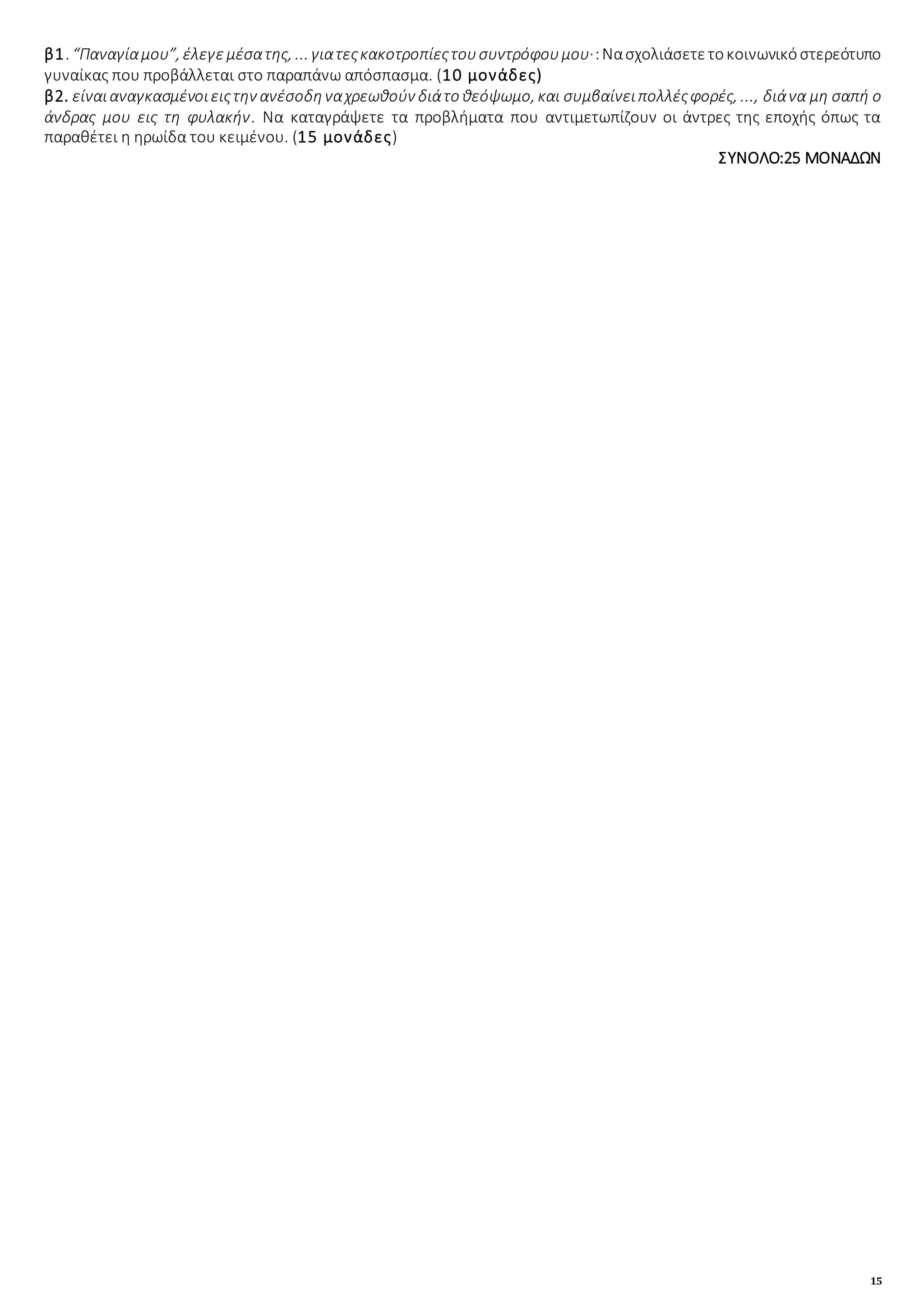 15
β1. “Παναγίαμου”, έλεγεμέσατης, ... γιατεςκακοτροπίεςτουσυντρόφουμου·:Νασχολιάσετετοκοινωνικόστερεότυπο
γυναίκας που προβάλλεται στο παραπάνω απόσπασμα. (10 μονάδες)
β2. είναιαναγκασμένοιειςτην ανέσοδηναχρεωθούν διάτο θεόψωμο, και συμβαίνειπολλέςφορές, ..., διάνα μη σαπή ο
άνδρας μου εις τη φυλακήν. Να καταγράψετε τα προβλήματα που αντιμετωπίζουν οι άντρες της εποχής όπως τα
παραθέτει η ηρωίδα του κειμένου. (15 μονάδες)
ΣΥΝΟΛΟ:25 ΜΟΝΑΔΩΝ
 