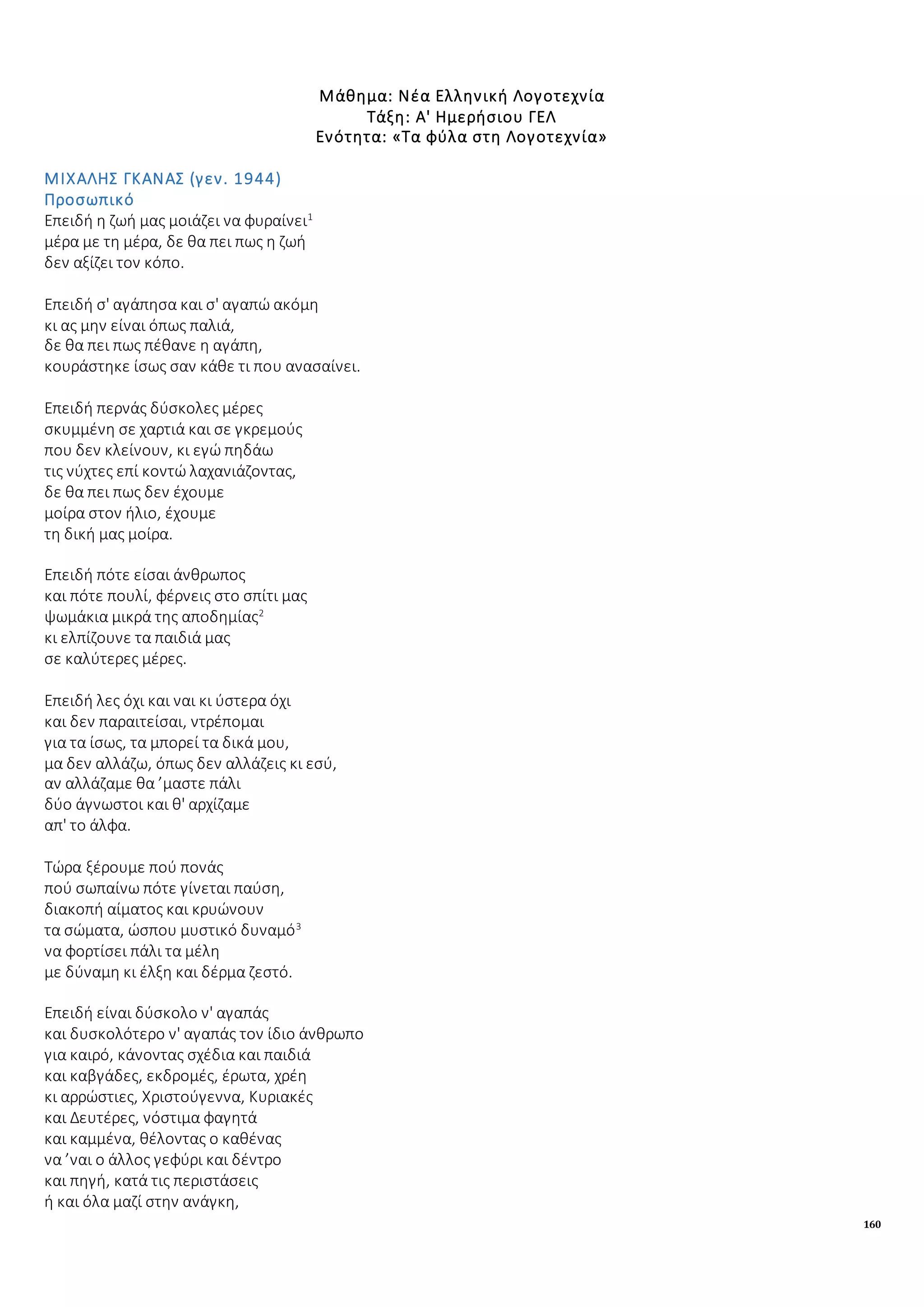 160
Μάθημα: Νέα Ελληνική Λογοτεχνία
Τάξη: Α' Ημερήσιου ΓΕΛ
Ενότητα: «Τα φύλα στη Λογοτεχνία»
ΜΙΧΑΛΗΣ ΓΚΑΝΑΣ (γεν. 1944)
Προσωπικό
Επειδή η ζωή μας μοιάζει να φυραίνει1
μέρα με τη μέρα, δε θα πει πως η ζωή
δεν αξίζει τον κόπο.
Επειδή σ' αγάπησα και σ' αγαπώ ακόμη
κι ας μην είναι όπως παλιά,
δε θα πει πως πέθανε η αγάπη,
κουράστηκε ίσως σαν κάθε τι που ανασαίνει.
Επειδή περνάς δύσκολες μέρες
σκυμμένη σε χαρτιά και σε γκρεμούς
που δεν κλείνουν, κι εγώ πηδάω
τις νύχτες επί κοντώ λαχανιάζοντας,
δε θα πει πως δεν έχουμε
μοίρα στον ήλιο, έχουμε
τη δική μας μοίρα.
Επειδή πότε είσαι άνθρωπος
και πότε πουλί, φέρνεις στο σπίτι μας
ψωμάκια μικρά της αποδημίας2
κι ελπίζουνε τα παιδιά μας
σε καλύτερες μέρες.
Επειδή λες όχι και ναι κι ύστερα όχι
και δεν παραιτείσαι, ντρέπομαι
για τα ίσως, τα μπορεί τα δικά μου,
μα δεν αλλάζω, όπως δεν αλλάζεις κι εσύ,
αν αλλάζαμε θα ’μαστε πάλι
δύο άγνωστοι και θ' αρχίζαμε
απ' το άλφα.
Τώρα ξέρουμε πού πονάς
πού σωπαίνω πότε γίνεται παύση,
διακοπή αίματος και κρυώνουν
τα σώματα, ώσπου μυστικό δυναμό3
να φορτίσει πάλι τα μέλη
με δύναμη κι έλξη και δέρμα ζεστό.
Επειδή είναι δύσκολο ν' αγαπάς
και δυσκολότερο ν' αγαπάς τον ίδιο άνθρωπο
για καιρό, κάνοντας σχέδια και παιδιά
και καβγάδες, εκδρομές, έρωτα, χρέη
κι αρρώστιες, Χριστούγεννα, Κυριακές
και Δευτέρες, νόστιμα φαγητά
και καμμένα, θέλοντας ο καθένας
να ’ναι ο άλλος γεφύρι και δέντρο
και πηγή, κατά τις περιστάσεις
ή και όλα μαζί στην ανάγκη,
 