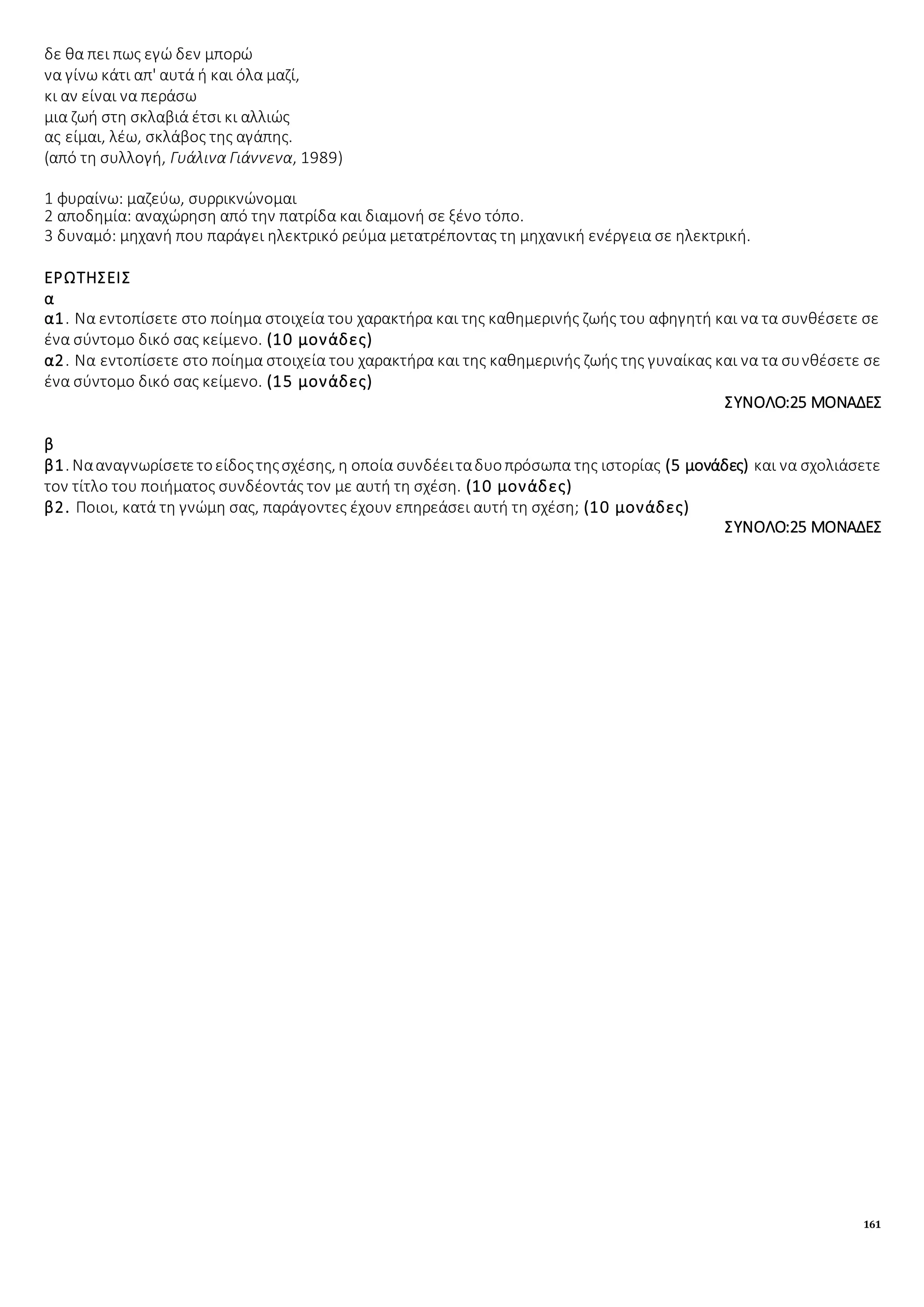 161
δε θα πει πως εγώ δεν μπορώ
να γίνω κάτι απ' αυτά ή και όλα μαζί,
κι αν είναι να περάσω
μια ζωή στη σκλαβιά έτσι κι αλλιώς
ας είμαι, λέω, σκλάβος της αγάπης.
(από τη συλλογή, Γυάλινα Γιάννενα, 1989)
1 φυραίνω: μαζεύω, συρρικνώνομαι
2 αποδημία: αναχώρηση από την πατρίδα και διαμονή σε ξένο τόπο.
3 δυναμό: μηχανή που παράγει ηλεκτρικό ρεύμα μετατρέποντας τη μηχανική ενέργεια σε ηλεκτρική.
ΕΡΩΤΗΣΕΙΣ
α
α1. Να εντοπίσετε στο ποίημα στοιχεία του χαρακτήρα και της καθημερινής ζωής του αφηγητή και να τα συνθέσετε σε
ένα σύντομο δικό σας κείμενο. (10 μονάδες)
α2. Να εντοπίσετε στο ποίημα στοιχεία του χαρακτήρα και της καθημερινής ζωής της γυναίκας και να τα συνθέσετε σε
ένα σύντομο δικό σας κείμενο. (15 μονάδες)
ΣΥΝΟΛΟ:25 ΜΟΝΑΔΕΣ
β
β1. Νααναγνωρίσετετοείδοςτηςσχέσης, η οποία συνδέειταδυοπρόσωπα της ιστορίας (5 μονάδες) και να σχολιάσετε
τον τίτλο του ποιήματος συνδέοντάς τον με αυτή τη σχέση. (10 μονάδες)
β2. Ποιοι, κατά τη γνώμη σας, παράγοντες έχουν επηρεάσει αυτή τη σχέση; (10 μονάδες)
ΣΥΝΟΛΟ:25 ΜΟΝΑΔΕΣ
 