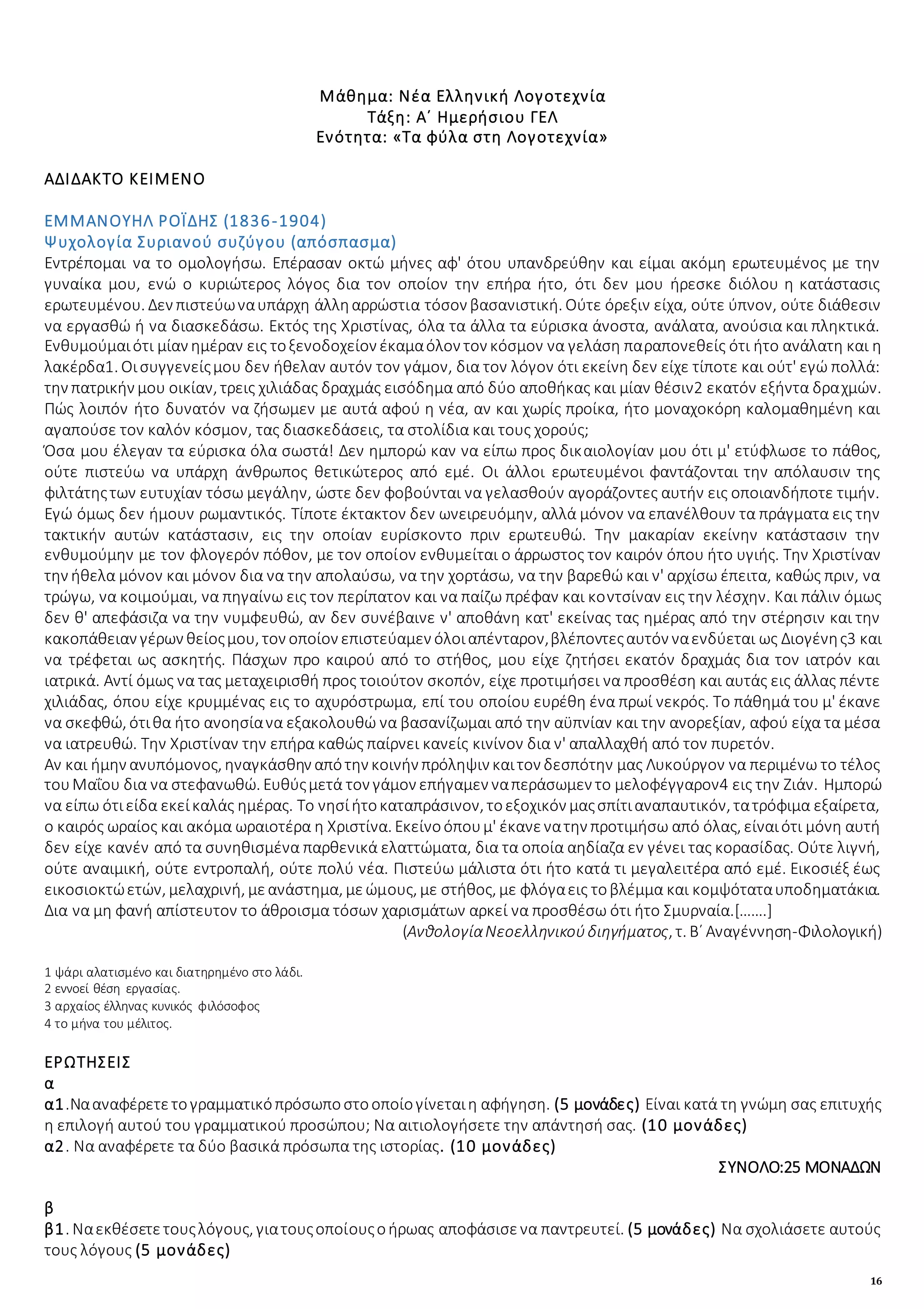 16
Μάθημα: Νέα Ελληνική Λογοτεχνία
Τάξη: Α΄ Ημερήσιου ΓΕΛ
Ενότητα: «Τα φύλα στη Λογοτεχνία»
ΑΔΙΔΑΚΤΟ ΚΕΙΜΕΝΟ
ΕΜΜΑΝΟΥΗΛ ΡΟΪΔΗΣ (1836-1904)
Ψυχολογία Συριανού συζύγου (απόσπασμα)
Εντρέπομαι να το ομολογήσω. Επέρασαν οκτώ μήνες αφ' ότου υπανδρεύθην και είμαι ακόμη ερωτευμένος με την
γυναίκα μου, ενώ ο κυριώτερος λόγος δια τον οποίον την επήρα ήτο, ότι δεν μου ήρεσκε διόλου η κατάστασις
ερωτευμένου. Δεν πιστεύωναυπάρχη άλληαρρώστια τόσον βασανιστική. Ούτε όρεξιν είχα, ούτε ύπνον, ούτε διάθεσιν
να εργασθώ ή να διασκεδάσω. Εκτός της Χριστίνας, όλα τα άλλα τα εύρισκα άνοστα, ανάλατα, ανούσια και πληκτικά.
Ενθυμούμαιότι μίαν ημέραν εις τοξενοδοχείον έκαμαόλον τον κόσμον να γελάση παραπονεθείς ότι ήτο ανάλατη και η
λακέρδα1. Οισυγγενείςμου δεν ήθελαν αυτόν τον γάμον, δια τον λόγον ότι εκείνη δεν είχε τίποτε και ούτ' εγώ πολλά:
την πατρικήν μου οικίαν, τρεις χιλιάδας δραχμάς εισόδημα από δύο αποθήκας και μίαν θέσιν2 εκατόν εξήντα δραχμών.
Πώς λοιπόν ήτο δυνατόν να ζήσωμεν με αυτά αφού η νέα, αν και χωρίς προίκα, ήτο μοναχοκόρη καλομαθημένη και
αγαπούσε τον καλόν κόσμον, τας διασκεδάσεις, τα στολίδια και τους χορούς;
Όσα μου έλεγαν τα εύρισκα όλα σωστά! Δεν ημπορώ καν να είπω προς δικαιολογίαν μου ότι μ' ετύφλωσε το πάθος,
ούτε πιστεύω να υπάρχη άνθρωπος θετικώτερος από εμέ. Οι άλλοι ερωτευμένοι φαντάζονται την απόλαυσιν της
φιλτάτηςτων ευτυχίαν τόσω μεγάλην, ώστε δεν φοβούνται να γελασθούν αγοράζοντες αυτήν εις οποιανδήποτε τιμήν.
Εγώ όμως δεν ήμουν ρωμαντικός. Τίποτε έκτακτον δεν ωνειρευόμην, αλλά μόνον να επανέλθουν τα πράγματα εις την
τακτικήν αυτών κατάστασιν, εις την οποίαν ευρίσκοντο πριν ερωτευθώ. Την μακαρίαν εκείνην κατάστασιν την
ενθυμούμην με τον φλογερόν πόθον, με τον οποίον ενθυμείται ο άρρωστος τον καιρόν όπου ήτο υγιής. Την Χριστίναν
την ήθελα μόνον και μόνον δια να την απολαύσω, να την χορτάσω, να την βαρεθώ και ν' αρχίσω έπειτα, καθώς πριν, να
τρώγω, να κοιμούμαι, να πηγαίνω εις τον περίπατον και να παίζω πρέφαν και κοντσίναν εις την λέσχην. Και πάλιν όμως
δεν θ' απεφάσιζα να την νυμφευθώ, αν δεν συνέβαινε ν' αποθάνη κατ' εκείνας τας ημέρας από την στέρησιν και την
κακοπάθειαν γέρων θείοςμου, τον οποίον επιστεύαμεν όλοιαπένταρον,βλέποντεςαυτόν ναενδύεται ως Διογένης3 και
να τρέφεται ως ασκητής. Πάσχων προ καιρού από το στήθος, μου είχε ζητήσει εκατόν δραχμάς δια τον ιατρόν και
ιατρικά. Αντί όμως να τας μεταχειρισθή προς τοιούτον σκοπόν, είχε προτιμήσει να προσθέση και αυτάς εις άλλας πέντε
χιλιάδας, όπου είχε κρυμμένας εις το αχυρόστρωμα, επί του οποίου ευρέθη ένα πρωί νεκρός. Το πάθημά του μ' έκανε
να σκεφθώ, ότιθα ήτο ανοησίανα εξακολουθώ να βασανίζωμαι από την αϋπνίαν και την ανορεξίαν, αφού είχα τα μέσα
να ιατρευθώ. Την Χριστίναν την επήρα καθώς παίρνει κανείς κινίνον δια ν' απαλλαχθή από τον πυρετόν.
Αν και ήμην ανυπόμονος, ηναγκάσθην απότην κοινήν πρόληψιν καιτον δεσπότην μας Λυκούργον να περιμένω το τέλος
τουΜαΐου δια να στεφανωθώ. Ευθύςμετά τον γάμον επήγαμεν ναπεράσωμεν το μελοφέγγαρον4 εις την Ζιάν. Ημπορώ
να είπω ότιείδα εκείκαλάς ημέρας. Το νησίήτοκαταπράσινον, τοεξοχικόν μαςσπίτιαναπαυτικόν, τατρόφιμα εξαίρετα,
ο καιρός ωραίος και ακόμα ωραιοτέρα η Χριστίνα. Εκείνοόπουμ' έκανενατην προτιμήσω από όλας, είναιότι μόνη αυτή
δεν είχε κανέν από τα συνηθισμένα παρθενικά ελαττώματα, δια τα οποία αηδίαζα εν γένει τας κορασίδας. Ούτε λιγνή,
ούτε αναιμική, ούτε εντροπαλή, ούτε πολύ νέα. Πιστεύω μάλιστα ότι ήτο κατά τι μεγαλειτέρα από εμέ. Εικοσιέξ έως
εικοσιοκτώετών, μελαχρινή, μεανάστημα, μεώμους, με στήθος, με φλόγαεις τοβλέμμα και κομψόταταυποδηματάκια.
Δια να μη φανή απίστευτον το άθροισμα τόσων χαρισμάτων αρκεί να προσθέσω ότι ήτο Σμυρναία.[…….]
(ΑνθολογίαΝεοελληνικούδιηγήματος, τ. Β΄ Αναγέννηση-Φιλολογική)
1 ψάρι αλατισμένο και διατηρημένο στο λάδι.
2 εννοεί θέση εργασίας.
3 αρχαίος έλληνας κυνικός φιλόσοφος
4 το μήνα του μέλιτος.
ΕΡΩΤΗΣΕΙΣ
α
α1.Νααναφέρετετογραμματικόπρόσωποστοοποίογίνεταιη αφήγηση. (5 μονάδες) Είναι κατά τη γνώμη σας επιτυχής
η επιλογή αυτού του γραμματικού προσώπου; Να αιτιολογήσετε την απάντησή σας. (10 μονάδες)
α2. Να αναφέρετε τα δύο βασικά πρόσωπα της ιστορίας. (10 μονάδες)
ΣΥΝΟΛΟ:25 ΜΟΝΑΔΩΝ
β
β1. Ναεκθέσετετουςλόγους, γιατουςοποίουςοήρωας αποφάσισενα παντρευτεί. (5 μονάδες) Να σχολιάσετε αυτούς
τους λόγους (5 μονάδες)
 