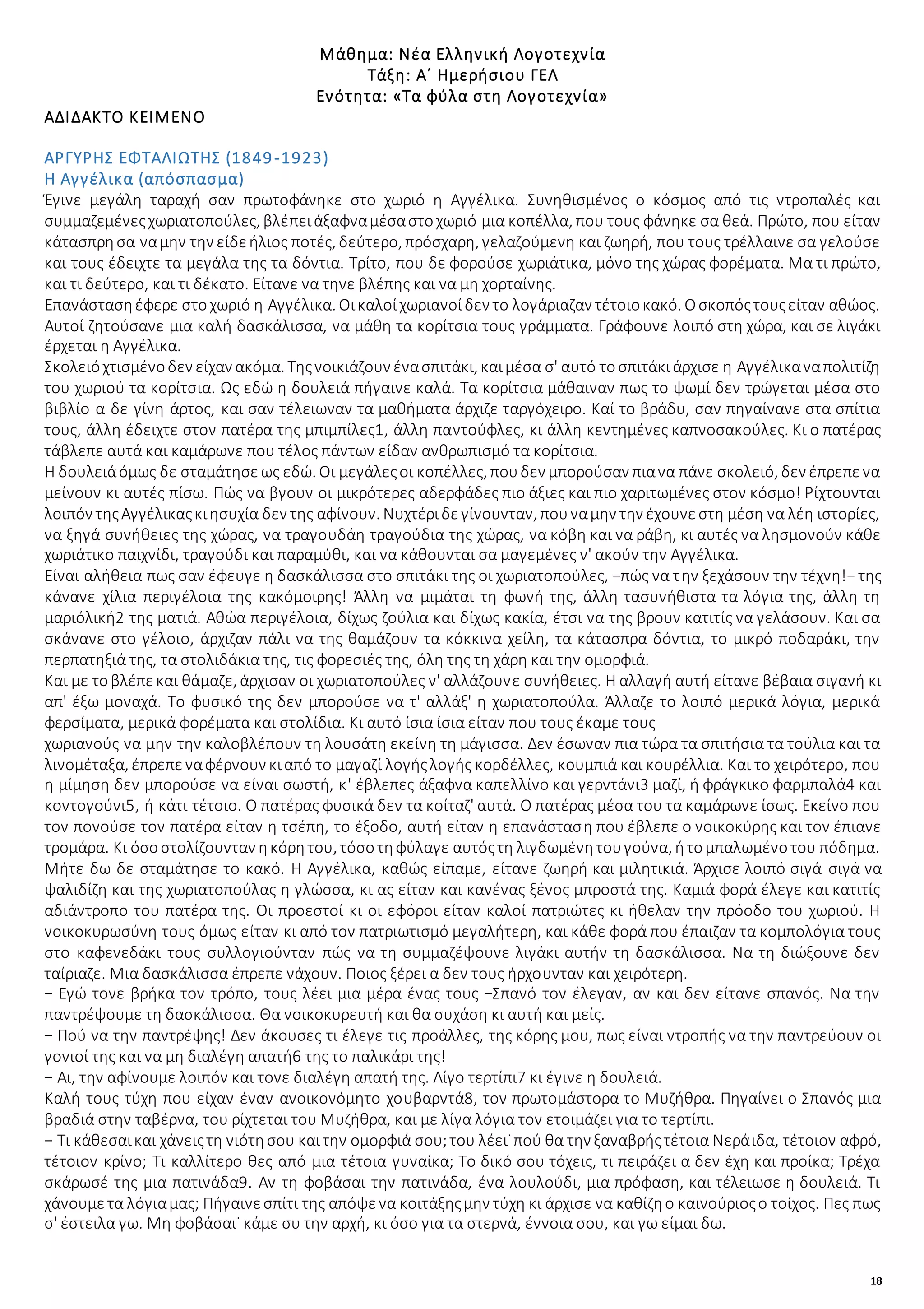 18
Μάθημα: Νέα Ελληνική Λογοτεχνία
Τάξη: Α΄ Ημερήσιου ΓΕΛ
Ενότητα: «Τα φύλα στη Λογοτεχνία»
ΑΔΙΔΑΚΤΟ ΚΕΙΜΕΝΟ
ΑΡΓΥΡΗΣ ΕΦΤΑΛΙΩΤΗΣ (1849-1923)
Η Αγγέλικα (απόσπασμα)
Έγινε μεγάλη ταραχή σαν πρωτοφάνηκε στο χωριό η Αγγέλικα. Συνηθισμένος ο κόσμος από τις ντροπαλές και
συμμαζεμένεςχωριατοπούλες, βλέπειάξαφναμέσαστοχωριό μια κοπέλλα, που τους φάνηκε σα θεά. Πρώτο, που είταν
κάτασπρησα ναμην την είδεήλιος ποτές, δεύτερο, πρόσχαρη, γελαζούμενη και ζωηρή, που τους τρέλλαινε σα γελούσε
και τους έδειχτε τα μεγάλα της τα δόντια. Τρίτο, που δε φορούσε χωριάτικα, μόνο της χώρας φορέματα. Μα τι πρώτο,
και τι δεύτερο, και τι δέκατο. Είτανε να τηνε βλέπης και να μη χορταίνης.
Επανάστασηέφερε στοχωριό η Αγγέλικα. Οικαλοίχωριανοίδεν το λογάριαζαν τέτοιοκακό. Οσκοπόςτουςείταν αθώος.
Αυτοί ζητούσανε μια καλή δασκάλισσα, να μάθη τα κορίτσια τους γράμματα. Γράφουνε λοιπό στη χώρα, και σε λιγάκι
έρχεται η Αγγέλικα.
Σκολειόχτισμένοδεν είχαν ακόμα. Τηςνοικιάζουν ένασπιτάκι, καιμέσα σ' αυτό τοσπιτάκιάρχισε η Αγγέλικαναπολιτίζη
του χωριού τα κορίτσια. Ως εδώ η δουλειά πήγαινε καλά. Τα κορίτσια μάθαιναν πως το ψωμί δεν τρώγεται μέσα στο
βιβλίο α δε γίνη άρτος, και σαν τέλειωναν τα μαθήματα άρχιζε ταργόχειρο. Καί το βράδυ, σαν πηγαίνανε στα σπίτια
τους, άλλη έδειχτε στον πατέρα της μπιμπίλες1, άλλη παντούφλες, κι άλλη κεντημένες καπνοσακούλες. Κι ο πατέρας
τάβλεπε αυτά και καμάρωνε που τέλος πάντων είδαν ανθρωπισμό τα κορίτσια.
Η δουλειάόμως δε σταμάτησεως εδώ. Οι μεγάλεςοι κοπέλλες, πουδεν μπορούσαν πιανα πάνε σκολειό, δεν έπρεπενα
μείνουν κι αυτές πίσω. Πώς να βγουν οι μικρότερες αδερφάδες πιο άξιες και πιο χαριτωμένες στον κόσμο! Ρίχτουνται
λοιπόν τηςΑγγέλικαςκιησυχία δεν της αφίνουν. Νυχτέριδεγίνουνταν, πουναμην την έχουνεστη μέση να λέη ιστορίες,
να ξηγά συνήθειες της χώρας, να τραγουδάη τραγούδια της χώρας, να κόβη και να ράβη, κι αυτές να λησμονούν κάθε
χωριάτικο παιχνίδι, τραγούδι και παραμύθι, και να κάθουνται σα μαγεμένες ν' ακούν την Αγγέλικα.
Είναι αλήθεια πως σαν έφευγε η δασκάλισσα στο σπιτάκι της οι χωριατοπούλες, −πώς να την ξεχάσουν την τέχνη!− της
κάνανε χίλια περιγέλοια της κακόμοιρης! Άλλη να μιμάται τη φωνή της, άλλη τασυνήθιστα τα λόγια της, άλλη τη
μαριόλική2 της ματιά. Αθώα περιγέλοια, δίχως ζούλια και δίχως κακία, έτσι να της βρουν κατιτίς να γελάσουν. Και σα
σκάνανε στο γέλοιο, άρχιζαν πάλι να της θαμάζουν τα κόκκινα χείλη, τα κάτασπρα δόντια, το μικρό ποδαράκι, την
περπατηξιά της, τα στολιδάκια της, τις φορεσιές της, όλη της τη χάρη και την ομορφιά.
Και με τοβλέπεκαι θάμαζε, άρχισαν οι χωριατοπούλες ν' αλλάζουνε συνήθειες. Η αλλαγή αυτή είτανε βέβαια σιγανή κι
απ' έξω μοναχά. Το φυσικό της δεν μπορούσε να τ' αλλάξ' η χωριατοπούλα. Άλλαζε το λοιπό μερικά λόγια, μερικά
φερσίματα, μερικά φορέματα και στολίδια. Κι αυτό ίσια ίσια είταν που τους έκαμε τους
χωριανούς να μην την καλοβλέπουν τη λουσάτη εκείνη τη μάγισσα. Δεν έσωναν πια τώρα τα σπιτήσια τα τούλια και τα
λινομέταξα, έπρεπεναφέρνουν κιαπό το μαγαζί λογήςλογής κορδέλλες, κουμπιά και κουρέλλια. Και το χειρότερο, που
η μίμηση δεν μπορούσε να είναι σωστή, κ' έβλεπες άξαφνα καπελλίνο και γερντάνι3 μαζί, ή φράγκικο φαρμπαλά4 και
κοντογούνι5, ή κάτι τέτοιο. Ο πατέρας φυσικά δεν τα κοίταζ' αυτά. Ο πατέρας μέσα του τα καμάρωνε ίσως. Εκείνο που
τον πονούσε τον πατέρα είταν η τσέπη, το έξοδο, αυτή είταν η επανάσταση που έβλεπε ο νοικοκύρης και τον έπιανε
τρομάρα. Κι όσοστολίζουνταν ηκόρητου, τόσοτηφύλαγε αυτόςτη λιγδωμένητουγούνα, ήτομπαλωμένοτου πόδημα.
Μήτε δω δε σταμάτησε το κακό. Η Αγγέλικα, καθώς είπαμε, είτανε ζωηρή και μιλητικιά. Άρχισε λοιπό σιγά σιγά να
ψαλιδίζη και της χωριατοπούλας η γλώσσα, κι ας είταν και κανένας ξένος μπροστά της. Καμιά φορά έλεγε και κατιτίς
αδιάντροπο του πατέρα της. Οι προεστοί κι οι εφόροι είταν καλοί πατριώτες κι ήθελαν την πρόοδο του χωριού. Η
νοικοκυρωσύνη τους όμως είταν κι από τον πατριωτισμό μεγαλήτερη, και κάθε φορά που έπαιζαν τα κομπολόγια τους
στο καφενεδάκι τους συλλογιούνταν πώς να τη συμμαζέψουνε λιγάκι αυτήν τη δασκάλισσα. Να τη διώξουνε δεν
ταίριαζε. Μια δασκάλισσα έπρεπε νάχουν. Ποιος ξέρει α δεν τους ήρχουνταν και χειρότερη.
− Εγώ τονε βρήκα τον τρόπο, τους λέει μια μέρα ένας τους −Σπανό τον έλεγαν, αν και δεν είτανε σπανός. Να την
παντρέψουμε τη δασκάλισσα. Θα νοικοκυρευτή και θα συχάση κι αυτή και μείς.
− Πού να την παντρέψης! Δεν άκουσες τι έλεγε τις προάλλες, της κόρης μου, πως είναι ντροπής να την παντρεύουν οι
γονιοί της και να μη διαλέγη απατή6 της το παλικάρι της!
− Αι, την αφίνουμε λοιπόν και τονε διαλέγη απατή της. Λίγο τερτίπι7 κι έγινε η δουλειά.
Καλή τους τύχη που είχαν έναν ανοικονόμητο χουβαρντά8, τον πρωτομάστορα το Μυζήθρα. Πηγαίνει ο Σπανός μια
βραδιά στην ταβέρνα, του ρίχτεται του Μυζήθρα, και με λίγα λόγια τον ετοιμάζει για το τερτίπι.
− Τι κάθεσαικαι χάνειςτη νιότησου καιτην ομορφιά σου;του λέει˙πού θα την ξαναβρήςτέτοια Νεράιδα, τέτοιον αφρό,
τέτοιον κρίνο; Τι καλλίτερο θες από μια τέτοια γυναίκα; Το δικό σου τόχεις, τι πειράζει α δεν έχη και προίκα; Τρέχα
σκάρωσέ της μια πατινάδα9. Αν τη φοβάσαι την πατινάδα, ένα λουλούδι, μια πρόφαση, και τέλειωσε η δουλειά. Τι
χάνουμετα λόγιαμας; Πήγαινεσπίτι της απόψενα κοιτάξηςμην τύχη κι άρχισε να καθίζηο καινούριοςο τοίχος. Πες πως
σ' έστειλα γω. Μη φοβάσαι˙ κάμε συ την αρχή, κι όσο για τα στερνά, έννοια σου, και γω είμαι δω.
 