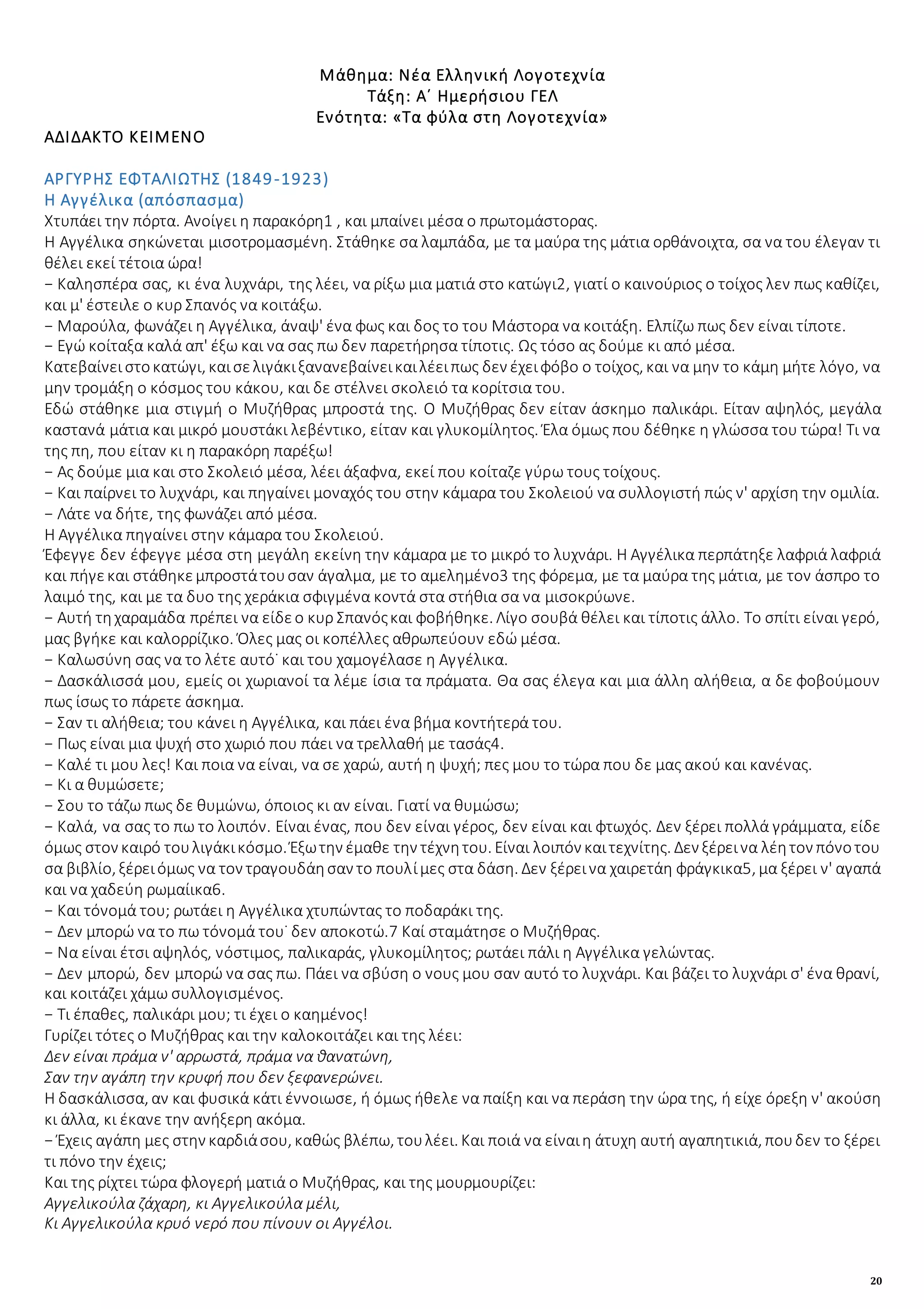 20
Μάθημα: Νέα Ελληνική Λογοτεχνία
Τάξη: Α΄ Ημερήσιου ΓΕΛ
Ενότητα: «Τα φύλα στη Λογοτεχνία»
ΑΔΙΔΑΚΤΟ ΚΕΙΜΕΝΟ
ΑΡΓΥΡΗΣ ΕΦΤΑΛΙΩΤΗΣ (1849-1923)
Η Αγγέλικα (απόσπασμα)
Χτυπάει την πόρτα. Ανοίγει η παρακόρη1 , και μπαίνει μέσα ο πρωτομάστορας.
Η Αγγέλικα σηκώνεται μισοτρομασμένη. Στάθηκε σα λαμπάδα, με τα μαύρα της μάτια ορθάνοιχτα, σα να του έλεγαν τι
θέλει εκεί τέτοια ώρα!
− Καλησπέρα σας, κι ένα λυχνάρι, της λέει, να ρίξω μια ματιά στο κατώγι2, γιατί ο καινούριος ο τοίχος λεν πως καθίζει,
και μ' έστειλε ο κυρ Σπανός να κοιτάξω.
− Μαρούλα, φωνάζει η Αγγέλικα, άναψ' ένα φως και δος το του Μάστορα να κοιτάξη. Ελπίζω πως δεν είναι τίποτε.
− Εγώ κοίταξα καλά απ' έξω και να σας πω δεν παρετήρησα τίποτις. Ως τόσο ας δούμε κι από μέσα.
Κατεβαίνειστοκατώγι, καισελιγάκιξανανεβαίνεικαιλέειπως δεν έχειφόβο ο τοίχος, και να μην το κάμη μήτε λόγο, να
μην τρομάξη ο κόσμος του κάκου, και δε στέλνει σκολειό τα κορίτσια του.
Εδώ στάθηκε μια στιγμή ο Μυζήθρας μπροστά της. Ο Μυζήθρας δεν είταν άσκημο παλικάρι. Είταν αψηλός, μεγάλα
καστανά μάτια και μικρό μουστάκι λεβέντικο, είταν και γλυκομίλητος. Έλα όμως που δέθηκε η γλώσσα του τώρα! Τι να
της πη, που είταν κι η παρακόρη παρέξω!
− Ας δούμε μια και στο Σκολειό μέσα, λέει άξαφνα, εκεί που κοίταζε γύρω τους τοίχους.
− Και παίρνει το λυχνάρι, και πηγαίνει μοναχός του στην κάμαρα του Σκολειού να συλλογιστή πώς ν' αρχίση την ομιλία.
− Λάτε να δήτε, της φωνάζει από μέσα.
Η Αγγέλικα πηγαίνει στην κάμαρα του Σκολειού.
Έφεγγε δεν έφεγγε μέσα στη μεγάλη εκείνη την κάμαρα με το μικρό το λυχνάρι. Η Αγγέλικα περπάτηξε λαφριά λαφριά
και πήγεκαι στάθηκεμπροστάτουσαν άγαλμα, με το αμελημένο3 της φόρεμα, με τα μαύρα της μάτια, με τον άσπρο το
λαιμό της, και με τα δυο της χεράκια σφιγμένα κοντά στα στήθια σα να μισοκρύωνε.
− Αυτή τηχαραμάδα πρέπει να είδεο κυρ Σπανόςκαι φοβήθηκε. Λίγο σουβά θέλει και τίποτις άλλο. Το σπίτι είναι γερό,
μας βγήκε και καλορρίζικο. Όλες μας οι κοπέλλες αθρωπεύουν εδώ μέσα.
− Καλωσύνη σας να το λέτε αυτό˙ και του χαμογέλασε η Αγγέλικα.
− Δασκάλισσά μου, εμείς οι χωριανοί τα λέμε ίσια τα πράματα. Θα σας έλεγα και μια άλλη αλήθεια, α δε φοβούμουν
πως ίσως το πάρετε άσκημα.
− Σαν τι αλήθεια; του κάνει η Αγγέλικα, και πάει ένα βήμα κοντήτερά του.
− Πως είναι μια ψυχή στο χωριό που πάει να τρελλαθή με τασάς4.
− Καλέ τι μου λες! Και ποια να είναι, να σε χαρώ, αυτή η ψυχή; πες μου το τώρα που δε μας ακού και κανένας.
− Κι α θυμώσετε;
− Σου το τάζω πως δε θυμώνω, όποιος κι αν είναι. Γιατί να θυμώσω;
− Καλά, να σας το πω το λοιπόν. Είναι ένας, που δεν είναι γέρος, δεν είναι και φτωχός. Δεν ξέρει πολλά γράμματα, είδε
όμως στον καιρό τουλιγάκικόσμο. Έξωτην έμαθε την τέχνητου. Είναι λοιπόν καιτεχνίτης. Δεν ξέρεινα λέητον πόνοτου
σα βιβλίο, ξέρειόμως να τον τραγουδάησαν το πουλίμες στα δάση. Δεν ξέρεινα χαιρετάη φράγκικα5, μα ξέρει ν' αγαπά
και να χαδεύη ρωμαίικα6.
− Και τόνομά του; ρωτάει η Αγγέλικα χτυπώντας το ποδαράκι της.
− Δεν μπορώ να το πω τόνομά του˙ δεν αποκοτώ.7 Καί σταμάτησε ο Μυζήθρας.
− Να είναι έτσι αψηλός, νόστιμος, παλικαράς, γλυκομίλητος; ρωτάει πάλι η Αγγέλικα γελώντας.
− Δεν μπορώ, δεν μπορώ να σας πω. Πάει να σβύση ο νους μου σαν αυτό το λυχνάρι. Και βάζει το λυχνάρι σ' ένα θρανί,
και κοιτάζει χάμω συλλογισμένος.
− Τι έπαθες, παλικάρι μου; τι έχει ο καημένος!
Γυρίζει τότες ο Μυζήθρας και την καλοκοιτάζει και της λέει:
Δεν είναι πράμα ν' αρρωστά, πράμα να θανατώνη,
Σαν την αγάπη την κρυφή που δεν ξεφανερώνει.
Η δασκάλισσα, αν και φυσικά κάτι έννοιωσε, ή όμως ήθελε να παίξη και να περάση την ώρα της, ή είχε όρεξη ν' ακούση
κι άλλα, κι έκανε την ανήξερη ακόμα.
− Έχεις αγάπη μες στην καρδιάσου, καθώς βλέπω, τουλέει. Και ποιά να είναιη άτυχη αυτή αγαπητικιά, πουδεν το ξέρει
τι πόνο την έχεις;
Και της ρίχτει τώρα φλογερή ματιά ο Μυζήθρας, και της μουρμουρίζει:
Αγγελικούλα ζάχαρη, κι Αγγελικούλα μέλι,
Κι Αγγελικούλα κρυό νερό που πίνουν οι Αγγέλοι.
 